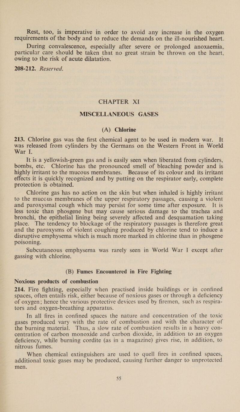 Rest, too, is imperative in order to avoid any increase in the oxygen requirements of the body and to reduce the demands on the ill-nourished heart. During convalescence, especially after severe or prolonged anoxaemia, particular care should be taken that no great strain be thrown on the heart, owing to the risk of acute dilatation. 208-212. Reserved. CHAPTER XI MISCELLANEOUS GASES (A) Chlorine 213. Chlorine gas was the first chemical agent to be used in modern war. It was released from cylinders by the Germans on the Western Front in World War I. It is a yellowish-green gas and is easily seen when liberated from cylinders, bombs, etc. Chlorine has the pronounced smell of bleaching powder and is highly irritant to the mucous membranes. Because of its colour and its irritant effects it is quickly recognized and by putting on the respirator early, complete protection is obtained. Chlorine gas has no action on the skin but when inhaled is highly irritant to the muccus membranes of the upper respiratory passages, causing a violent and paroxysmal cough which may persist for some time after exposure. It is less toxic than phosgene but may cause serious damage to the trachea and bronchi, the epithelial lining being severely affected and desquamation taking place. The tendency to blockage of the respiratory passages is therefore great. and the paroxysms of violent coughing produced by chlorine tend to induce a disruptive emphysema which is much more marked in chlorine than in phosgene poisoning. Subcutaneous emphysema was rarely seen in World War I except after gassing with chlorine. (B) Fumes Encountered in Fire Fighting Noxious products of combustion 214. Fire fighting, especially when practised inside buildings or in confined spaces, often entails risk, either because of noxious gases or through a deficiency of oxygen; hence the various protective devices used by firemen, such as respira- tors and oxygen-breathing apparatus. In all fires in confined spaces the nature and concentration of the toxic gases produced vary with the rate of combustion and with the character of the burning material. Thus, a slow rate of combustion results in a heavy con- centration of carbon monoxide and carbon dioxide, in addition to an oxygen deficiency, while burning cordite (as in 2 magazine) gives rise, in addition, to nitrous fumes. When chemical extinguishers are used to quell fires in confined spaces, additional toxic gases may be produced, causing further danger to unprotected men. 5)