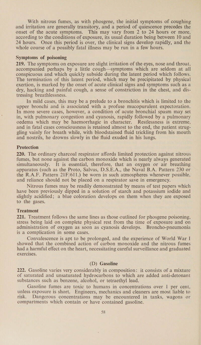 With nitrous fumes, as with phosgene, the initial symptoms of coughing and irritation are generally transitory, and a period of quiescence precedes the onset of the acute symptoms. This may vary from 2 to 24 hours or more, according to the conditions of exposure, its usual duration being between 10 and 24 hours. Once this period is over, the clinical signs develop rapidly, and the whole course of a possibly fatal illness may be run in a few hours. Symptoms of poisoning 219. The symptoms on exposure are slight irritation of the eyes, nose and throat, accompanied perhaps by a little cough—symptoms which are seldom at all conspicuous and which quickly subside during the latent period which follows. The termination of this latent period, which may be precipitated by physical exertion, is marked by the onset of acute clinical signs and symptoms such as a dry, hacking and painful cough, a sense of constriction in the chest, and dis- tressing breathlessness. 7 In mild cases, this may be a prelude to a bronchitis which is limited to the upper bronchi and is associated with a profuse mucopurulent expectoration. In more severe cases, however, a condition of acute bronchial spasm may set in, with pulmonary congestion and cyanosis, rapidly followed by a pulmonary oedema which may be haemorrhagic in character. Restlessness is extreme, and in fatal cases consciousness is retained almost to the end, the patient strug- gling vainly for breath while, with bloodstained fluid trickling from his mouth and nostrils, he drowns slowly in the fluid exuded in his lungs. Protection 220. The ordinary charcoal respirator affords limited protection against nitrous fumes, but none against the carbon monoxide which is nearly always generated simultaneously. It is essential, therefore, that an oxygen or air breathing apparatus (such as the Proto, Salvus, D.S.E.A., the Naval B.A. Pattern 230 or the R.A.F. Pattern 21F/611.) be worn in such atmospheres whenever possible, and reliance should not be placed on a respirator save in emergency. Nitrous fumes may be readily demonstrated by means of test papers which have been previously dipped in a solution of starch and potassium iodide and slightly acidified; a blue coloration develops on them when they are exposed to the gases. Treatment 221. Treatment follows the same lines as those cutlined for phosgene poisoning, stress being laid on complete physical rest from the time of exposure and on administration of oxygen as soon as cyanosis develops. Broncho-pneumonia is a complication in some cases. Convalescence is apt to be prolonged, and the experience of World War I showed that the combined action of carbon monoxide and the nitrous fumes had a harmful effect on the heart, necessitating careful surveillance and graduated exercises. (D) Gasoline 222. Gasoline varies very considerably in composition: it consists of a mixture of saturated and unsaturated hydrocarbons to which are added anti-detonant substances such as benzene, alcohol, or tetraethyl lead. Gasoline fumes are toxic to humans in concentrations over 1 per cent, unless exposure is short. Engineers, mechanics and cleaners are most liable to risk. Dangerous concentrations may be encountered in tanks, wagons or compartments which contain or have contained gasoline.