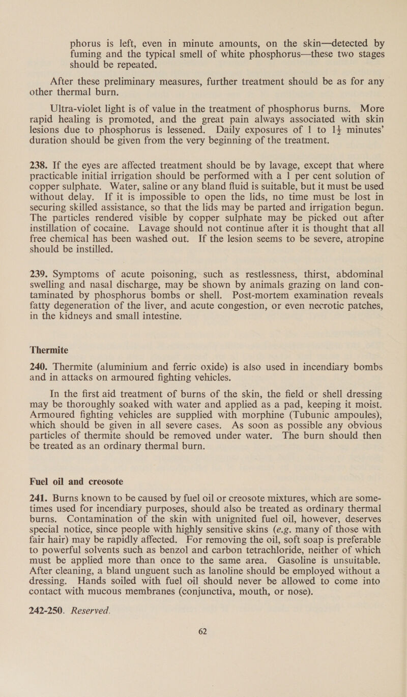 phorus is left, even in minute amounts, on the skin—detected by fuming and the typical smell of white phosphorus—these two stages should be repeated. After these preliminary measures, further treatment should be as for any other thermal burn. Ultra-violet light is of value in the treatment of phosphorus burns. More rapid healing is promoted, and the great pain always associated with skin lesions due to phosphorus is lessened. Daily exposures of 1 to 14 minutes’ duration should be given from the very beginning of the treatment. 238. If the eyes are affected treatment should be by lavage, except that where practicable initial irrigation should be performed with a 1 per cent solution of copper sulphate. Water, saline or any bland fluid is suitable, but it must be used without delay. If it is impossible to open the lids, no time must be lost in securing skilled assistance, so that the lids may be parted and irrigation begun. The particles rendered visible by copper sulphate may be picked out after instillation of cocaine. Lavage should not continue after it is thought that all free chemical has been washed out. If the lesion seems to be severe, atropine should be instilled. 239. Symptoms of acute poisoning, such as restlessness, thirst, abdominal swelling and nasal discharge, may be shown by animals grazing on land con- taminated by phosphorus bombs or shell. Post-mortem examination reveals fatty degeneration of the liver, and acute congestion, or even necrotic patches, in the kidneys and small intestine. Thermite 240. Thermite (aluminium and ferric oxide) is also used in incendiary bombs and in attacks on armoured fighting vehicles. In the first aid treatment of burns of the skin, the field or shell dressing may be thoroughly soaked with water and applied as a pad, keeping it moist. Armoured fighting vehicles are supplied with morphine (Tubunic ampoules), which should be given in all severe cases. As soon as possible any obvious particles of thermite should be removed under water. The burn should then be treated as an ordinary thermal burn. Fuel oil and creosote 241. Burns known to be caused by fuel oil or creosote mixtures, which are some- times used for incendiary purposes, should also be treated as ordinary thermal burns. Contamination of the skin with unignited fuel oil, however, deserves special notice, since people with highly sensitive skins (e.g. many of those with fair hair) may be rapidly affected. For removing the oil, soft soap is preferable to powerful solvents such as benzol and carbon tetrachloride, neither of which must be applied more than once to the same area. Gasoline is unsuitable. After cleaning, a bland unguent such as lanoline should be employed without a dressing. Hands soiled with fuel oil should never be allowed to come into contact with mucous membranes (conjunctiva, mouth, or nose). 242-250. Reserved.