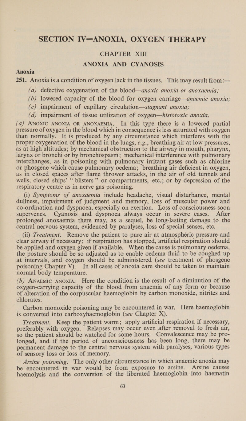 SECTION IV—ANOXIA, OXYGEN THERAPY CHAPTER XIII ANOXIA AND CYANOSIS Anoxia 251. Anoxia is a condition of oxygen lack in the tissues. This may result from:— (a) defective oxygenation of the blood—anoxic anoxia or anoxaemia; (b) lowered capacity of the blood for oxygen carriage—anaemic anoxia; (c) impairment of capillary circulation—stagnant anoxia; (d) impairment of tissue utilization of oxygen—histotoxic anoxia. (a) ANOXIC ANOXIA OR ANOXAEMIA. In this type there is a lowered partial pressure of oxygen in the blood which in consequence is less saturated with oxygen than normally. It is produced by any circumstance which interferes with the proper oxygenation of the blood in the lungs, e.g., breathing air at low pressures, as at high altitudes; by mechanical obstruction to the airway in mouth, pharynx, larynx or bronchi or by bronchospasm; mechanical interference with pulmonary interchanges, as in poisoning with pulmonary irritant gases such as chlorine or phosgene which cause pulmonary oedema; breathing air deficient in oxygen, as in closed spaces after flame thrower attacks, in the air of old tunnels and wells, closed ships’ “‘ blisters’? or compartments, etc.; or by depression of the respiratory centre as in nerve gas poisoning. (i) Symptoms of anoxaemia include headache, visual disturbance, mental dullness, impairment of judgment and memory, loss of muscular power and co-ordination and dyspnoea, especially on exertion. Loss of consciousness soon supervenes. Cyanosis and dyspnoea always occur in severe cases. After prolonged anoxaemia there may, as a sequel, be long-lasting damage to the central nervous system, evidenced by paralyses, loss of special senses, etc. (ii) Treatment. Remove the patient to pure air at atmospheric pressure and clear airway if necessary; if respiration has stopped, artificial respiration should be applied and oxygen given if available. When the cause is pulmonary oedema, the posture should be so adjusted as to enable oedema fluid to be coughed up at intervals, and oxygen should be administered (see treatment of phosgene poisoning Chapter V). In all cases of anoxia care should be taken to maintain normal body temperature. (b) ANAEMIC ANOXIA. Here the condition is the result of a diminution of the oxygen-carrying capacity of the blood from anaemia of any form or because of alteration of the corpuscular haemoglobin by carbon monoxide, nitrites and chlorates. 7 Carbon monoxide poisoning may be encountered in war. Here haemoglobin is converted into carboxyhaemoglobin (see Chapter X). Treatment. Keep the patient warm; apply artificial respiration if necessary, preferably with oxygen. Relapses may occur even after removal to fresh air, so the patient should be watched for some hours. Convalescence may be pro- longed, and if the period of unconsciousness has been long, there may be permanent damage to the central nervous system with paralyses, various types of sensory loss or loss of memory. Arsine poisoning. The only other circumstance in which anaemic anoxia may be encountered in war would be from exposure to arsine. Arsine causes haemolysis and the conversion of the liberated haemoglobin into haematin