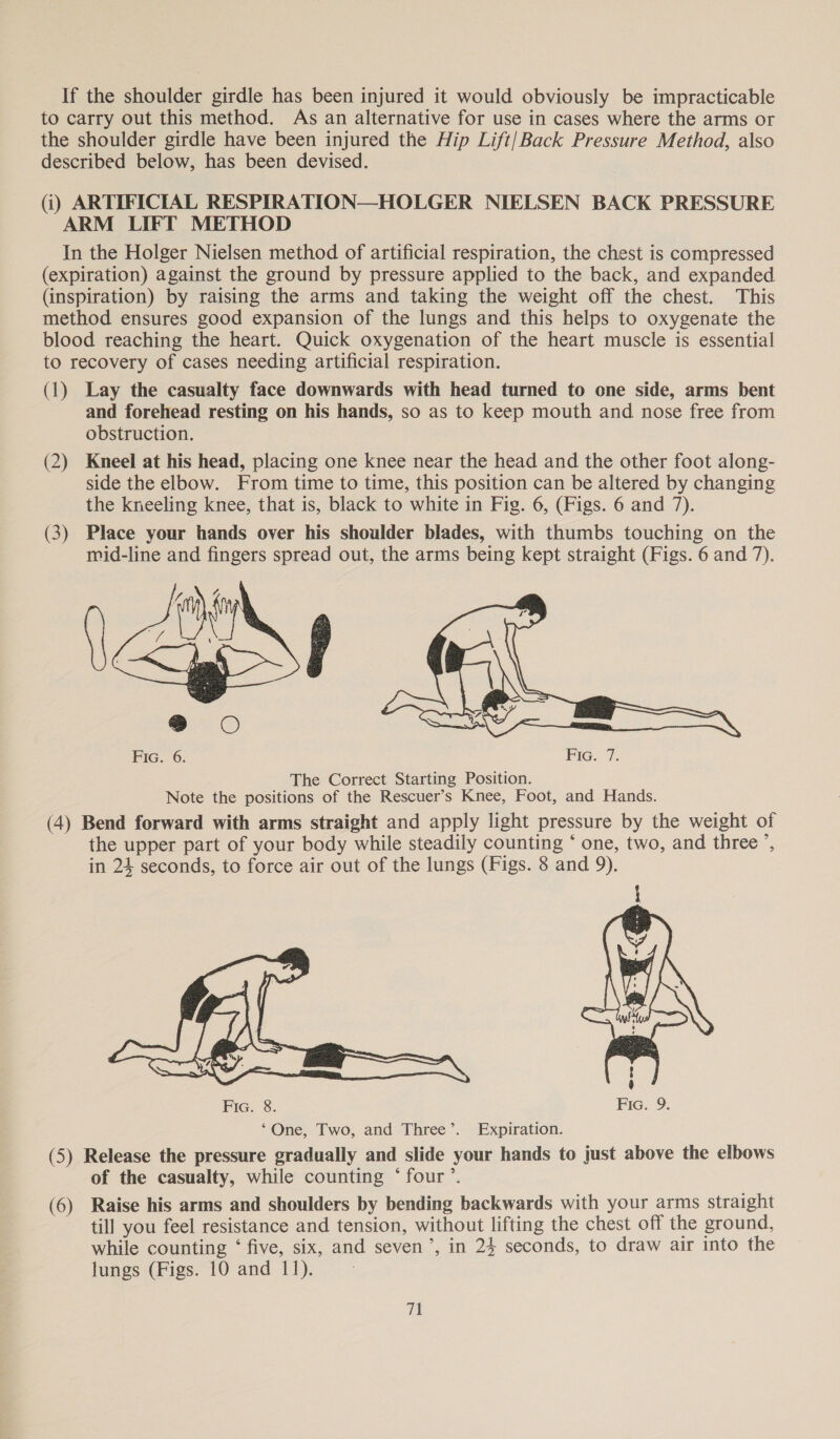 If the shoulder girdle has been injured it would obviously be impracticable to carry out this method. As an alternative for use in cases where the arms or the shoulder girdle have been injured the Hip Lift/Back Pressure Method, also described below, has been devised. (i) ARTIFICIAL RESPIRATION—HOLGER NIELSEN BACK PRESSURE ARM LIFT METHOD In the Holger Nielsen method of artificial respiration, the chest is compressed (expiration) against the ground by pressure applied to the back, and expanded (inspiration) by raising the arms and taking the weight off the chest. This method ensures good expansion of the lungs and this helps to oxygenate the blood reaching the heart. Quick oxygenation of the heart muscle is essential to recovery of cases needing artificial respiration. (1) Lay the casualty face downwards with head turned to one side, arms bent and forehead resting on his hands, so as to keep mouth and nose free from obstruction. (2) Kneel at his head, placing one knee near the head and the other foot along- side the elbow. From time to time, this position can be altered by changing the kneeling knee, that is, black to white in Fig. 6, (Figs. 6 and 7). (3) Place your hands over his shoulder blades, with thumbs touching on the mid-line and fingers spread out, the arms being kept straight (Figs. 6 and 7).  Fic. 6. Fic. 7. The Correct Starting Position. Note the positions of the Rescuer’s Knee, Foot, and Hands. (4) Bend forward with arms straight and apply light pressure by the weight of the upper part of your body while steadily counting ‘ one, two, and three ’, in 24 seconds, to force air out of the lungs (Figs. 8 and 9).  ‘One, Two, and Three’. Expiration. (5) Release the pressure gradually and slide your hands to just above the elbows of the casualty, while counting ‘four’. (6) Raise his arms and shoulders by bending backwards with your arms straight till you feel resistance and tension, without lifting the chest off the ground, while counting ‘ five, six, and seven’, in 24 seconds, to draw air into the lungs (Figs. 10 and 11).