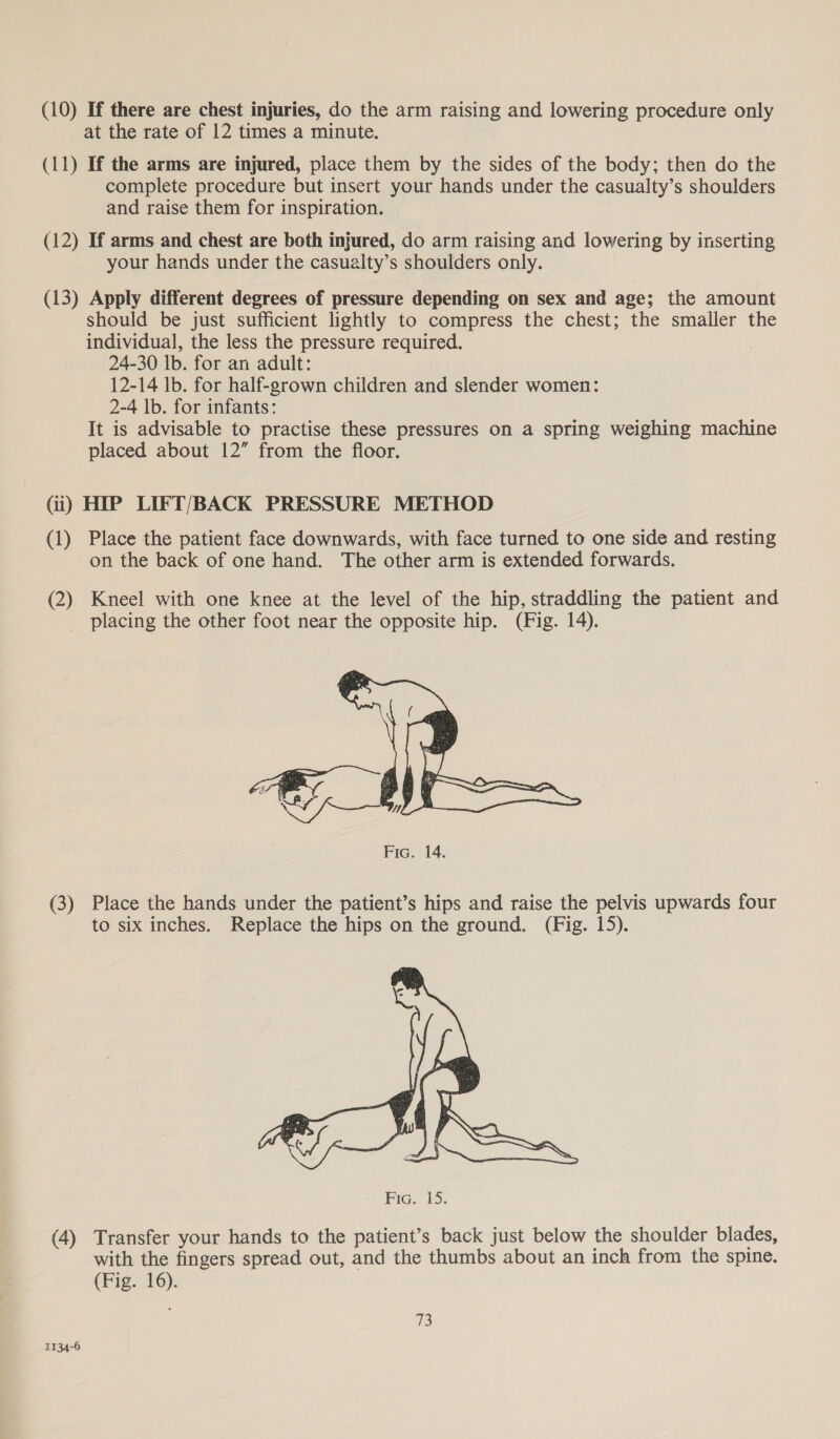 (10) If there are chest injuries, do the arm raising and lowering procedure only at the rate of 12 times a minute. (11) If the arms are injured, place them by the sides of the body; then do the complete procedure but insert your hands under the casualty’s shoulders and raise them for inspiration. (12) If arms and chest are both injured, do arm raising and lowering by inserting your hands under the casualty’s shoulders only. (13) Apply different degrees of pressure depending on sex and age; the amount should be just sufficient lightly to compress the chest; the smaller the individual, the less the pressure required. 24-30 lb. for an adult: 12-14 lb. for half-grown children and slender women: 2-4 |b. for infants: It is advisable to practise these pressures on a spring weighing machine placed about 12” from the floor. Gi) HIP LIFT/BACK PRESSURE METHOD (1) Place the patient face downwards, with face turned to one side and resting on the back of one hand. The other arm is extended forwards. (2) Kneel with one knee at the level of the hip, straddling the patient and placing the other foot near the opposite hip. (Fig. 14).  Fic. 14. (3) Place the hands under the patient’s hips and raise the pelvis upwards four to six inches. Replace the hips on the ground. (Fig. 15).  (4) Transfer your hands to the patient’s back just below the shoulder blades, with the fingers spread out, and the thumbs about an inch from the spine. (Fig. 16). 73 1134-6