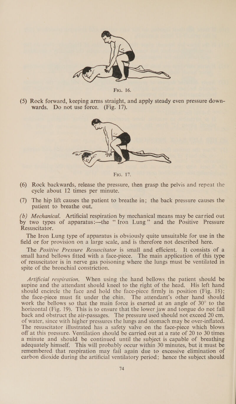  Fic. 16. (5) Rock forward, keeping arms straight, and apply steady even pressure down- wards. Do not use force. (Fig. 17).  (6) Rock backwards, release the pressure, then grasp the pelvis and repeat the cycle about 12 times per minute. (7) The hip lift causes the patient to breathe in; the back pressure causes the patient to breathe out. (b) Mechanical. Artificial respiration by mechanical means may be carried out by two types of apparatus:—the “Iron Lung” and the Positive Pressure Resuscitator. The Iron Lung type of apparatus is obviously quite unsuitable for use in the field or for provision on a large scale, and is therefore not described here. The Positive Pressure Resuscitator is small and efficient. It consists of a small hand bellows fitted with a face-piece. The main application of this type of resuscitator is in nerve gas poisoning where the lungs must be ventilated in spite of the bronchial constriction. Artificial respiration. When using the hand bellows the patient should be supine and the attendant should kneel to the right of the head. His left hand should encircle the face and hold the face-piece firmly in position (Fig. 18); the face-piece must fit under the chin. The attendant’s other hand should work the bellows so that the main force is exerted at an angle of 30° to the horizontal (Fig. 19). This is to ensure that the lower jaw and tongue do not fall back and obstruct the air-passages. The pressure used should not exceed 20 cm. of water, since with higher pressures the lungs and stomach may be over-infiated. The resuscitator illustrated has a safety valve on the face-piece which blows off at this pressure. Ventilation should be carried out at a rate of 20 to 30 times a minute and should be continued until the subject is capable of breathing adequately himself. This will probably occur within 30 minutes, but it must be remembered that respiration may fail again due to excessive elimination of carbon dioxide during the artificial ventilatory period; hence the subject should