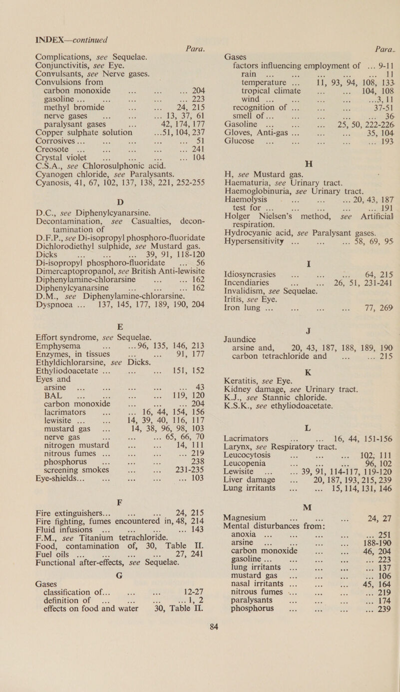 Para. Complications, see Sequelae. Conjunctivitis, see Eye. Convulsants, see Nerve gases. Convulsions from carbon monoxide oe ns ... 204 gasoline .. ; a af Hee) methyl bromide : 2a, 215 nerve gases sey ee cep 61 paralysant gases 42, 174, 177 Copper penal solution Sa, 104, 237 Corrosives .. &lt;&lt; * ote Sere | Creosote: -.. me ae a8) .. 241 Crystal violet Ad ... 104 C.S.A., see Chlorosulphonic acid. Cyanogen chloride, see Paralysants. Cyanosis, 41, 67, 102, 137. 138, 221, 252-255 D D.C., see Diphenylcyanarsine. Decontamination, see Casualties, tamination of D.F.P., see Di-isopropyl phosphoro-fluoridate Dichlorodiethy! sulphide, see Mustard gas. decon- Dicks : 39, 91,. 118-120 Di- isopropyl phosphoro-fluoridate 00 Dimercaptopropanol, see British Anti-lewisite Diphenylamine-chlorarsine =a rhO2 Diphenylcyanarsine : ee w16Z D.M., see Diphenylamine- chlorarsine. Dyspnoea fie kody AAO ATT, LOO 290 204 E Effort syndrome, see Sequelae. Emphysema .«96,. 135, 146, 213 Enzymes, in tissues se Fes Of Tt Ethyldichlorarsine, see Dicks. Ethyliodoacetate ... Piney Be a3 ae 74 Eyes and arsine... cae on ey = 43 BAL. ja: has ee 119, 120 carbon monoxide on 204 lacrimators Sea “44, 154, 156 lewisite ... 14, 39, 40, 116, 117 mustard gas 14, 38, 96, 98. 103 nerve gas F : . 65, 66, 70 nitrogen mustard 14, 111 nitrous fumes ... ae ay, pee Ale phosphorus _... so whe 238 screening smokes ae 231-235 Eye-shields... a ae res Soa LOS F Fire extinguishers... ms 24, 215 Fire fighting, fumes encountered in, 48, 214 Fluid infusions ... . 143 F.M., see Titanium tetrachloride. Food, contamination of, 30, Table II. Fuel oils ae 27, 241 Functional after-effects, ‘see Sequelae. G Gases classification of... Se ike, 12-27 definition of me Sera ae! effects on food and water 30, Table II. Para. Gases factors influencing employment of ... 9-11 rai os. ae a, ieee temperature ... il, oy 94, 108, 133. tropical climate a 104, 108 wind ... - eee ee eee of . Me chi 37-51 smell of .. ae eae or 2BO- Gasoline .. : 25, 50, 222-226. Gloves, Anti-gas .. : 35, 104 Glucose lesa ry Ae. ep gen OS H H, see Mustard gas. Haematuria, see Urinary tract. Haemoglobinuria, see wane tract. Haemolysis ; : .. 20;-43, 187 test for. he 191 Holger Nielsen’ Ss “method, see Artificial respiration. Hydrocyanic acid, see Paralysant gases. Hypersensitivity ... A err 305. 69, 95 I Idiosyncrasies Pe 64, 215 Incendiaries 26, ah, 231-241 Invalidism, see Sequelae. Iritis, see Eye. Iron lung ... 77, 269 J Jaundice arsine and, 20, 43, 187, 188, 189, 190 carbon tetrachloride and an POS Os K Keratitis, see Eye. Kidney damage, see Urinary tract. K.J., see Stannic chloride. K.S.K., see ethyliodoacetate. L Lacrimators ok .- 16, 44, 151-156 Larynx, see cpacaunile tract. Leucocytosis 102; 111 Leucopenia Svs 96, 102 Lewisite 39; 91, 114-117, 119-120 20, 187, 193,210,239 15, 114, 13], 146 Liver damage Lung irritants M Magnesium 24, 27 Mental disturbances from: anoxia ... on Me ea eve DN arsine 188-190 carbon monoxide we 5 $46 208 gasoline .. = Het Se ite lung irritants... Bes oct ers? mustard gas... oe pee ... 106 nasal irritants ... ane co 6 BOGE nitrous fumes ... ahs ies 249 paralysants ae we a) we il phosphorus... ai Es oe