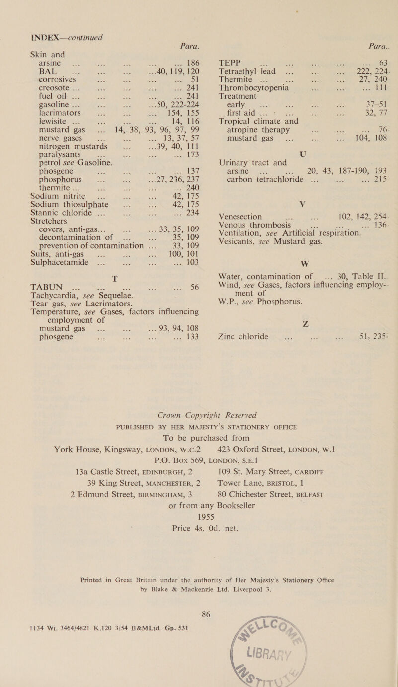 Para. Para.. Skin and arse... din ee 186 TEPP ae na vee su BOS BAL At: a ae 40, 119, 120 Tetraethyl lead chin) Pree Lee corrosives Aa bbe a Se Thermite pe eee 80 \) creesote:... as oo Lt . 241 Thrombocytopenia _ =e ses = alin fuelvoil..., fs si 5; 241 Treatment gasoline .. 50, poke 224 early a ie Ae pas 37-51 lacrimators 154, 155 first aid . ee ee 2 tt lewisite .. zi 14, 116 Tropical climate and mustard gas 14, 38 93, 96, 97, ws) atropine therapy Pe ae docu TBs nerve gases ne? i aT eid mustard gas_... me sto 804 AGS nitrogen mustards os 40, 111 paralysants oo ae r Bere 4/2) U petrol see Gasoline. Urinary tract and phosgene Ae sr. pap te Soh arsine 5 20, 43, 187-190, 193 phosphorus ee 230,250 carbon tetrachloride ... ‘ DES thermaite .., a an 240 Sodium nitrite... 42, Wie) Sodium thiosulphate 42, 175 Vv St a wats ee Zoe Venesection noes 102, 142, 254 . enous thrombosis she : She Se ee. -- 33, 35, 109 Ventilation, see Artificial respiration. decontamination of 35, 109 Wesicants soe Nia One prevention of contamination . 33, 109 prea ee: Suits, anti-gas 4 are : 100, 101 Sulphacetamide ... a ae ue 208 Ww T Water, contamination of ... 30, Table II. TABUN .. a ME is Wind, see Gases, factors influencing employ-- Tachycardia, see ‘Sequelae. Tear gas, see Lacrimators. Temperature, see Gases, factors influencing employment of mustard gas. . 93, 94, 108 phosgene wing au as ee OD ment of W.P., see Phosphorus. Z Zinc chloride $. a vy: 51, 235 Crown Copyright Reserved PUBLISHED BY HER MAJESTY’S STATIONERY OFFICE To be purchased from York House, Kingsway, LONDON, W.C.2 423 Oxford Street, LONDON, w.1 P.O. Box 569, LONDON, S.E.1 13a Castle Street, EDINBURGH, 2 109 St. Mary Street, CARDIFF 39 King Street, MANCHESTER, 2 Tower Lane, BRISTOL, 1 2 Edmund Street, BIRMINGHAM, 3 80 Chichester Street, BELFAST or from any Bookseller 1955 Price. 4s: 0d.) net: Printed in Great Britain under the authority of Her Majesty’s Stationery Office by Blake &amp; Mackenzie Ltd. Liverpool 3. 86 
