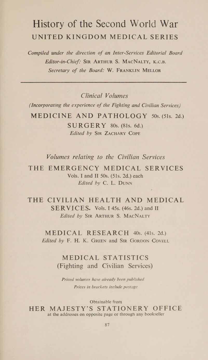 UNITED KINGDOM MEDICAL SERIES Compiled under the direction of an Inter-Services Editorial Board Editor-in-Chief: StR ARTHUR S. MACNALTY, K.C.B. Secretary of the Board: W. FRANKLIN MELLOR Clinical Volumes (Incorporating the experience of the Fighting and Civilian Services) MEDICINE AND PATHOLOGY 50s. (51s. 2d.) SURGERY 80s. (81s. 6d.) Edited by Str ZACHARY COPE Volumes relating to the Civilian Services THE EMERGENCY MEDICAL SERVICES Vols. I and II 50s. (51s. 2d.) each Edited by C. L. DUNN THE CIVILIAN HEALTH AND MEDICAL SERVICES. Vols. I 45s. (46s. 2d.) and II Edited by StR ARTHUR S. MACNALTY MEDICAL RESEARCH 40s. (41s. 2d.) Edited by F. H. K. GREEN and SIR GORDON COVELL MEDICAL STATISTICS (Fighting and Civilian Services) Priced volumes have already been published Prices in brackets include postage Obtainable from HER MAJESTY’S STATIONERY OFFICE at the addresses on opposite page or through any bookseller