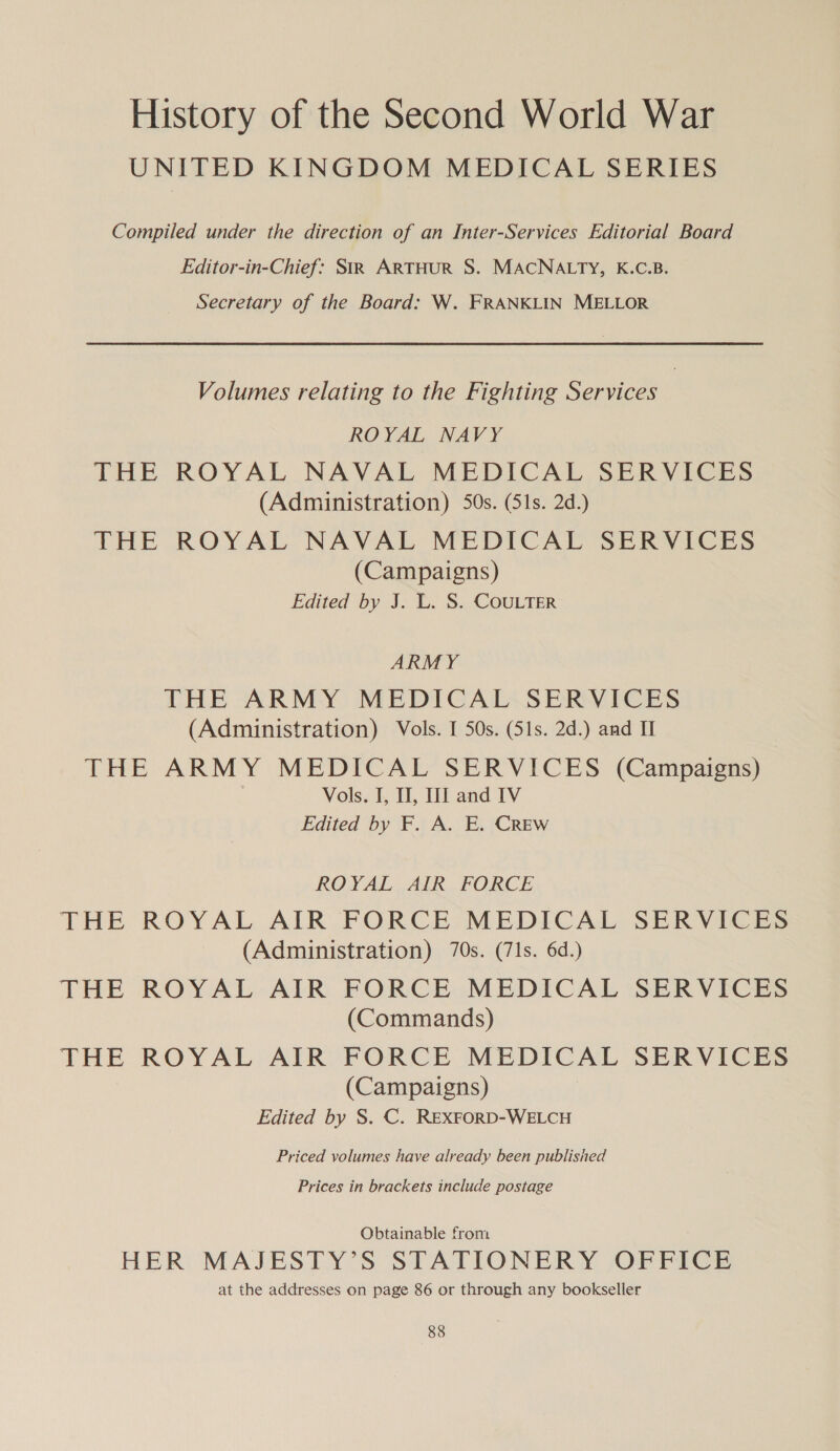 UNITED KINGDOM MEDICAL SERIES Compiled under the direction of an Inter-Services Editorial Board Editor-in-Chief: SiR ARTHUR S. MACNALTY, K.C.B. Secretary of the Board: W. FRANKLIN MELLOR Volumes relating to the Fighting Services | ROYAL NAVY THE ROYAL NAVAL MEDICAL SERVICES (Administration) 50s. (51s. 2d.) THE ROYAL NAVAL MEDICAL SERVICES (Campaigns) Edited by J. L. S. COULTER ARMY THE ARMY MEDICAL SERVICES (Administration) Vols. I 50s. (51s. 2d.) and II THE ARMY MEDICAL SERVICES (Campaigns) Vols. I, I, I and IV Edited by F. A. E. CREw ROYAL AIR FORCE THE ROYAL AIR FORCE MEDICAL SERVICES (Administration) 70s. (71s. 6d.) THE ROYAL AIR FORCE MEDICAL SERVICES (Commands) THE ROYAL AIR FORCE MEDICAL SERVICES (Campaigns) Edited by S. C. REXFORD-WELCH Priced volumes have already been published Prices in brackets include postage Obtainable from HER: MAJESTY’S STATIONERY OFFICE at the addresses on page 86 or through any bookseller