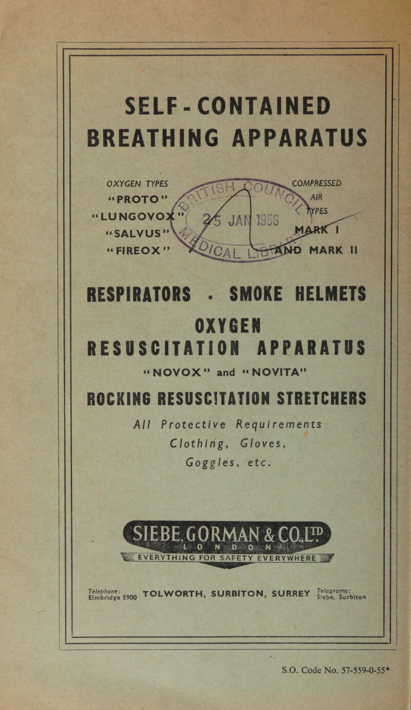   SELF-CONTAINED || BREATHING APPARATUS || OXYGEN TYPES “PROTO” «“LUNGOVO “SALVUS” é : Hae “FIREOX” K2/04, \StKND MARK HI      RESPIRATORS . SMOKE HELMETS ||| OXYGEN RESUSCITATION APPARATUS ‘*NOVOX” and ‘“NOVITA” ROCKING RESUSCITATION STRETCHERS All Protective Requirements # Clothing, Gloves, Goggles, etc. = Sv SAI  Elmbridge 5900 TOLWORTH, SURBITON, SURREY sebe. Si Suckiion  S.0. Code No. 57-559-0-55