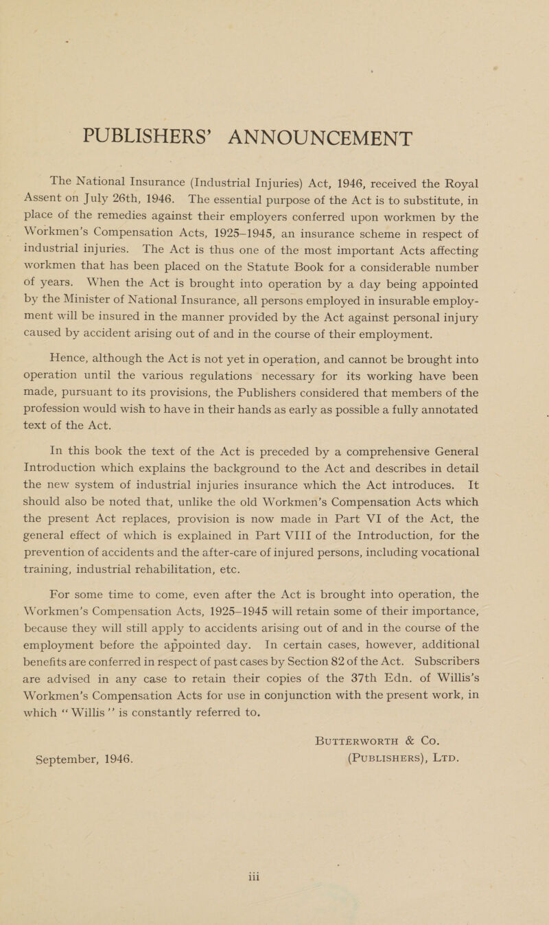 PUBLISHERS’ ANNOUNCEMENT The National Insurance (Industrial Injuries) Act, 1946, received the Royal Assent on July 26th, 1946. The essential purpose of the Act is to substitute, in place of the remedies against their employers conferred upon workmen by the Workmen’s Compensation Acts, 1925-1945, an insurance scheme in respect of industrial injuries. The Act is thus one of the most important Acts affecting workmen that has been placed on the Statute Book for a considerable number of years. When the Act is brought into operation by a day being appointed by the Minister of National Insurance, all persons employed in insurable employ- ment will be insured in the manner provided by the Act against personal injury caused by accident arising out of and in the course of their employment. Hence, although the Act is not yet in operation, and cannot be brought into operation until the various regulations necessary for its working have been made, pursuant to its provisions, the Publishers considered that members of the profession would wish to have in their hands as early as possible a fully annotated text of the Act. In this book the text of the Act is preceded by a comprehensive General Introduction which explains the background to the Act and describes in detail the new system of industrial injuries insurance which the Act introduces. It should also be noted that, unlike the old Workmen’s Compensation Acts which the present Act replaces, provision is now made in Part VI of the Act, the general effect of which is explained in Part VIII of the Introduction, for the prevention of accidents and the after-care of injured persons, including vocational training, industrial rehabilitation, etc. For some time to come, even after the Act is brought into operation, the Workmen’s Compensation Acts, 1925-1945 will retain some of their importance, because they will still apply to accidents arising out of and in the course of the employment before the appointed day. In certain cases, however, additional benefits are conferred in respect of past cases by Section 82 of the Act. Subscribers are advised in any case to retain their copies of the 37th Edn. of Willis’s Workmen’s Compensation Acts for use in conjunction with the present work, in which ‘“ Willis’’ is constantly referred to. BUTTERWORTH &amp; Co. September, 1946. (PUBLISHERS), LTD. ili