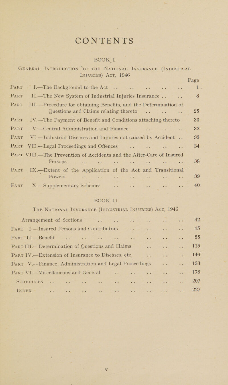 CONTENTS BOOK I InJuRIES) AcT, 1946 Part . I.—The Background to the Act Part II.—The New System of Industrial Injuries Insurance . Part III.—Procedure for obtaining Benefits, and the Determination of Questions and Claims relating thereto Part IV.—The Payment of Benefit and Conditions attaching thereto PART V.—Central Administration and Finance Part VI.—Industrial Diseases and Injuries not caused by Accident .. Part VII.—--Legal Proceedings and Offences Part VIII.—The Prevention of Accidents and the After-Care of Insured Persons Part IX.—Extent of the Application of the Act and Transitional Powers PART X.—Supplementary Schemes BOOK II THE NATIONAL INSURANCE (INDUSTRIAL INJURIES) ACT, 1946 Arrangement of Sections Part I.—-Insured Persons and Contributors PART [f= Benent Part III.—Determination of Questions and Claims Part I1V.—Extension of Insurance to Diseases, etc. Part V.-—Finance, Administration and Legal Proceedings Part VI.—Miscellaneous and General SCHEDULES INDEX Page 38 39 40 42 45 roe) 115 146 153 178 207 227
