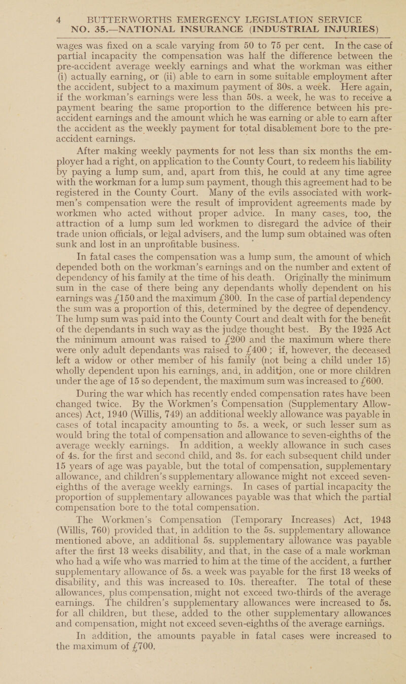 NO. 35.—NATIONAL INSURANCE (INDUSTRIAL INJURIES) wages was fixed on a scale varying from 50 to 75 per cent. In the case of partial incapacity the compensation was half the difference between the pre-accident average weekly earnings and what the workman was either (i) actually earning, or (ii) able to earn in some suitable employment after the accident, subject to a maximum payment of 80s. a week. Here again, if the workman’s earnings were less than 50s. a week, he was to receive a payment bearing the same proportion to the difference between his pre- accident earnings and the amount which he was earning or able to earn after the accident as the weekly payment for total disablement bore to the pre- accident earnings. After making weekly payments for not less than six months the em- ployer had a right, on application to the County Court, to redeem his liability by paying a lump sum, and, apart from this, he could at any time agree with the workman for a lump sum payment, though this agreement had to be registered in the County Court. Many of the evils associated with work- men’s compensation were the result of improvident agreements made by workmen who acted without proper advice. In many cases, too, the attraction of a lump sum led workmen to disregard the advice of their trade union officials, or legal advisers, and the lump sum obtained was often sunk and lost in an unprofitable business. In fatal cases the compensation was a lump sum, the amount of which depended both on the workman’s earnings and on the number and extent of dependency of his family at the time of his death. Originally the minimum sum in the case of there being any dependants wholly dependent on his earnings was {150 and the maximum £300. In the case of partial dependency the sum was a proportion of this, determined by the degree of dependency. The lump sum was paid into the County Court and dealt with for the benefit of the dependants in such way as the judge thought best. By the 1925 Act the minimum amount was raised to £200 and the maximum where there were only adult dependants was raised to £400 ; if, however, the deceased left a widow or other member of his family (not being a child under 15) wholly dependent upon his earnings, and, in addition, one or more children under the age of 15 so dependent, the maximum sum was increased to £600. During the war which has recently ended compensation rates have been changed twice. By the Workmen’s Compensation (Supplementary Allow- ances) Act, 1940 (Willis, 749) an additional weekly allowance was payable in cases of total incapacity amounting to 5s. a week, or such lesser sum as would bring the total of compensation and allowance to seven-eighths of the average weekly earnings. In addition, a weekly allowance in such cases of 4s. for the first and second child, and 3s. for each subsequent child under 15 years of age was payable, but the total of compensation, supplementary allowance, and children’s supplementary allowance might not exceed seven- eighths of the average weekly earnings. In cases of partial incapacity the proportion of supplementary allowances payable was that which the partial compensation bore to the total compensation. The Workmen’s Compensation (Temporary Increases) Act, 1948 (Willis, 760) provided that, in addition to the 5s. supplementary allowance mentioned above, an additional 5s. supplementary allowance was payable after the first 18 weeks disability, and that, in the case of a male workman who had a wife who was married to him at the time of the accident, a further supplementary allowance of 5s. a week was payable for the first 18 weeks of disability, and this was increased to 10s. thereafter. The total of these allowances, plus compensation, might not exceed two-thirds of the average earnings. The children’s supplementary allowances were increased to 5s. for all children, but these, added to the other supplementary allowances and compensation, might not exceed seven-eighths of the average earnings. In addition, the amounts payable in fatal cases were increased to the maximum of a