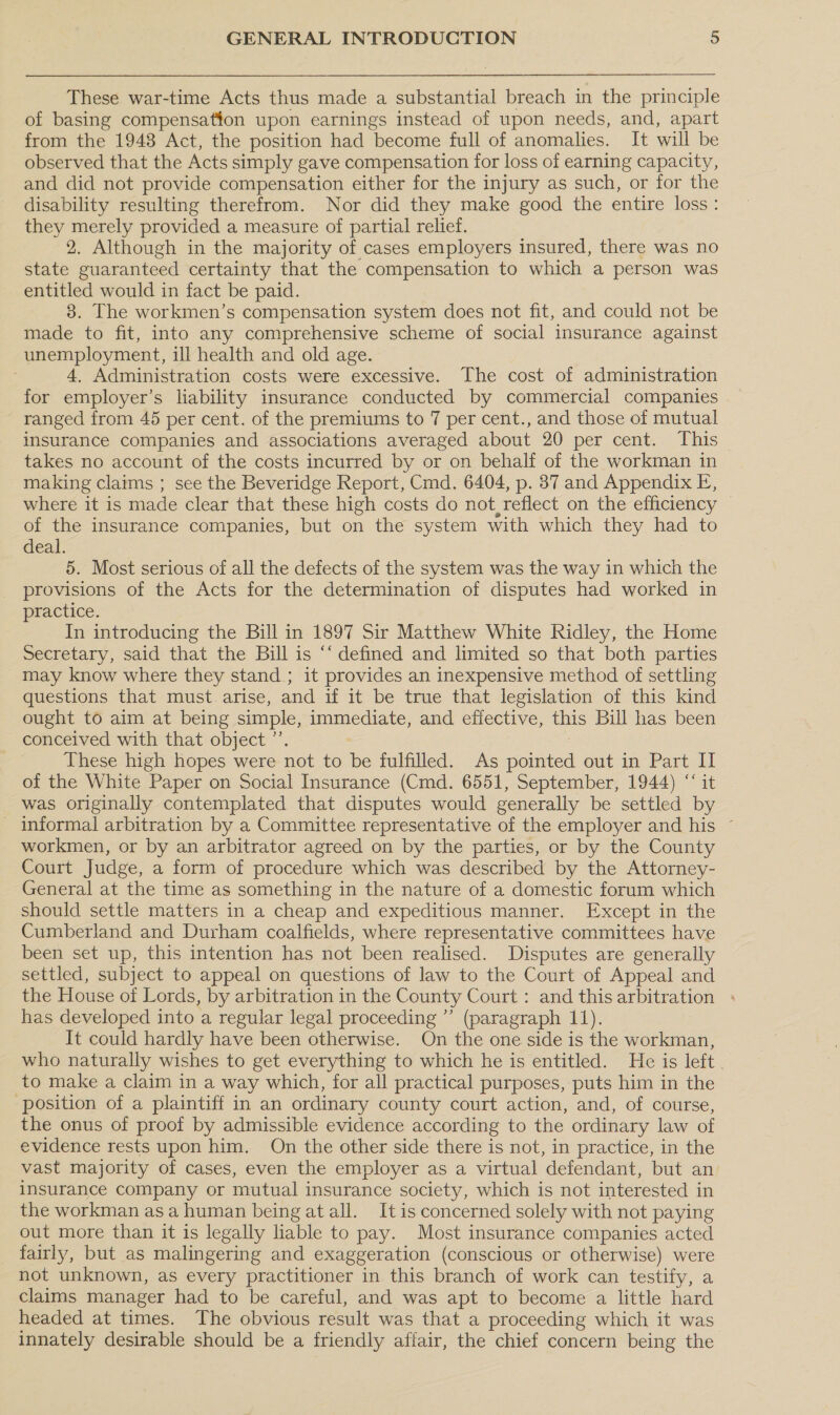 These war-time Acts thus made a substantial breach in the principle of basing compensation upon earnings instead of upon needs, and, apart from the 1948 Act, the position had become full of anomalies. It will be observed that the Acts simply gave compensation for loss of earning capacity, and did not provide compensation either for the injury as such, or for the disability resulting therefrom. Nor did they make good the entire loss: they merely provided a measure of partial relief. 2. Although in the majority of cases employers insured, there was no state guaranteed certainty that the compensation to which a person was entitled would in fact be paid. 3. The workmen’s compensation system does not fit, and could not be made to fit, into any comprehensive scheme of social insurance against unemployment, ill health and old age. 4, Administration costs were excessive. The cost of administration for employer’s liability insurance conducted by commercial companies ranged from 45 per cent. of the premiums to 7 per cent., and those of mutual insurance companies and associations averaged about 20 per cent. This takes no account of the costs incurred by or on behalf of the workman in making claims ; see the Beveridge Report, Cmd. 6404, p. 87 and Appendix E, where it is made clear that these high costs do not, reflect on the efficiency of the insurance companies, but on the system with which they had to deal. 5. Most serious of all the defects of the system was the way in which the provisions of the Acts for the determination of disputes had worked in practice. In introducing the Bill in 1897 Sir Matthew White Ridley, the Home Secretary, said that the Bill is ‘‘ defined and limited so that both parties may know where they stand ; it provides an inexpensive method of settling questions that must arise, and if it be true that legislation of this kind ought to aim at being simple, immediate, and effective, this Bill has been conceived with that object ”’. These high hopes were not to ibe fulfilled. As ee out in Part Il of the White Paper on Social Insurance (Cmd. 6551, September, 1944) “‘ it was originally contemplated that disputes would generally be settled by informal arbitration by a Committee representative of the employer and his ~ workmen, or by an arbitrator agreed on by the parties, or by the County Court Judge, a form of procedure which was described by the Attorney- General at the time as something in the nature of a domestic forum which should settle matters in a cheap and expeditious manner. Except in the Cumberland and Durham coalfields, where representative committees have been set up, this intention has not been realised. Disputes are generally settled, subject to appeal on questions of law to the Court of Appeal and the House of Lords, by arbitration in the County Court : and this arbitration + has developed into a regular legal proceeding ”’ (paragraph 11). It could hardly have been otherwise. On the one side is the workman, who naturally wishes to get everything to which he is entitled. He is left to make a claim in a way which, for all practical purposes, puts him in the position of a plaintiff in an ordinary county court action, and, of course, the onus of proof by admissible evidence according to the ordinary law of evidence rests upon him. On the other side there is not, in practice, in the vast majority of cases, even the employer as a virtual defendant, but an insurance company or mutual insurance society, which is not interested in the workman asa human being atall. It is concerned solely with not paying out more than it is legally liable to pay. Most insurance companies acted fairly, but as malingering and exaggeration (conscious or otherwise) were not unknown, as every practitioner in this branch of work can testify, a claims manager had to be careful, and was apt to become a little hard headed at times. The obvious result was that a proceeding which it was innately desirable should be a friendly affair, the chief concern being the