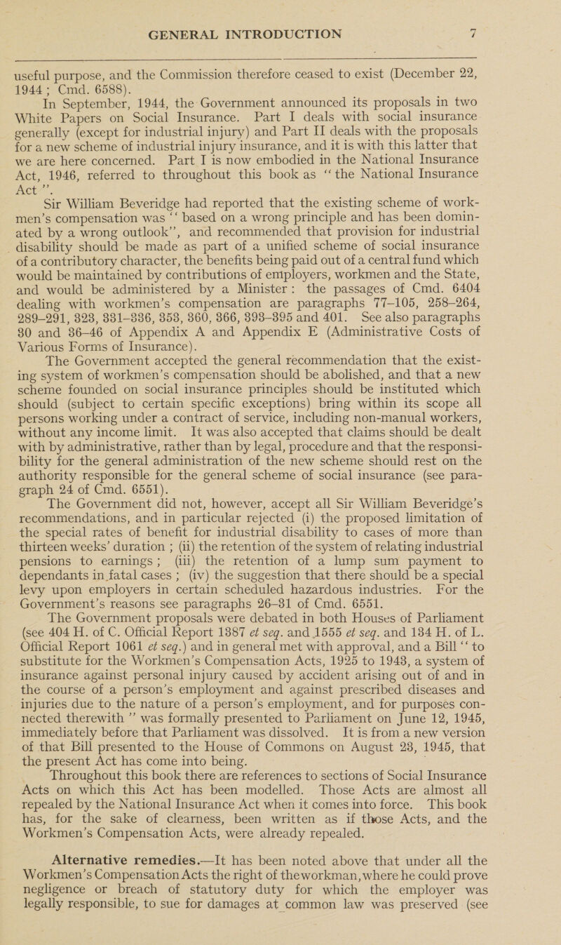  useful purpose, and the Commission therefore ceased to exist (December 22, 1944; Cmd. 6588). In September, 1944, the Government announced its proposals in two White Papers on Social Insurance. Part I deals with social insurance generally (except for industrial injury) and Part II deals with the proposals for a new scheme of industrial injury insurance, and it is with this latter that we are here concerned. Part I is now embodied in the National Insurance Act, 1946, referred to throughout this book as ‘‘ the National Insurance Pete | Sir William Beveridge had reported that the existing scheme of work- men’s compensation was “‘ based on a wrong principle and has been domin- ated by a wrong outlook’’, and recommended that provision for industrial _ disability should be made as part of a unified scheme of social insurance of a contributory character, the benefits being paid out of a central fund which would be maintained by contributions of employers, workmen and the State, and would be administered by a Minister: the passages of Cmd. 6404 dealing with workmen’s compensation are paragraphs 77-105, 258-264, 989-291, 328, 831-836, 358, 360, 866, 8938-395 and 401. See also paragraphs 80 and 86-46 of Appendix A and Appendix E (Administrative Costs of Various Forms of Insurance). The Government accepted the general recommendation that the exist- ing system of workmen’s compensation should be abolished, and that a new scheme founded on social insurance principles. should be instituted which should (subject to certain specific exceptions) bring within its scope all persons working under a contract of service, including non-manual workers, without any income limit. It was also accepted that claims should be dealt with by administrative, rather than by legal, procedure and that the responsi- bility for the general administration of the new scheme should rest on the authority responsible for the general scheme of social insurance (see para- graph 24 of Cmd. 6551). : The Government did not, however, accept all Sir Wiliam Beveridge’s recommendations, and in particular rejected (1) the proposed limitation of the special rates of benefit for industrial disability to cases of more than thirteen weeks’ duration ; (11) the retention of the system of relating industrial pensions to earnings; (iii) the retention of a lump sum payment to dependants in fatal cases ; (iv) the suggestion that there should be a special levy upon employers in certain scheduled hazardous industries. For the Government’s reasons see paragraphs 26-81 of Cmd. 6551. The Government proposals were debated in both Houses of Parliament (see 404 H. of C. Official Report 13887 e¢ seg. and 1555 e¢ seg. and 134 H. of L. Official Report 1061 ef seg.) and in general met with approval, and a Bill ‘‘ to substitute for the Workmen’s Compensation Acts, 1925 to 1948, a system of insurance against personal injury caused by accident arising out of and in the course of a person’s employment and against prescribed diseases and - injuries due to the nature of a person’s employment, and for purposes con- nected therewith ’’ was formally presented to Parliament on June 12, 1945, immediately before that Parliament was dissolved. It is from a new version of that Bill presented to the House of Commons on August 28, 1945, that the present Act has come into being. | Throughout this book there are references to sections of Social Insurance Acts on which this Act has been modelled. Those Acts are almost all repealed by the National Insurance Act when it comes into force. This book has, for the sake of clearness, been written as if those Acts, and the Workmen’s Compensation Acts, were already repealed. Alternative remedies.—It has been noted above that under all the Workmen’s Compensation Acts the right of theworkman, where he could prove negligence or breach of statutory duty for which the employer was legally responsible, to sue for damages at common law was preserved (see