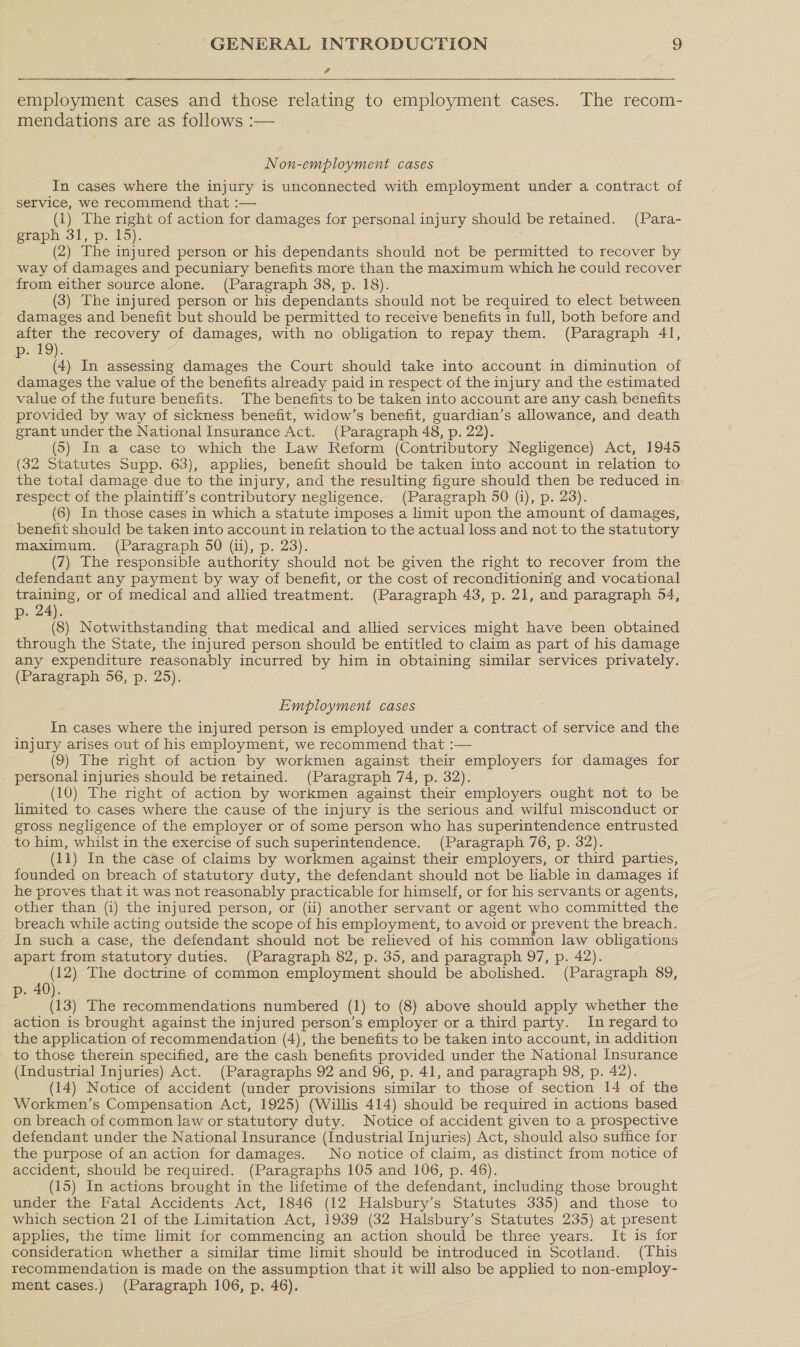 4  employment cases and those relating to employment cases. The recom- mendations are as follows :— Non-employment cases In cases where the injury is unconnected with employment under a contract of service, we recommend that :— (1) The right of action for damages for personal injury should be retained. (Para- graph 31, p. 15). (2) The injured person or his dependants should not be permitted to recover by way of damages and pecuniary benefits more than the maximum which he could recover from either source alone. (Paragraph 38, p. 18). (3) The injured person or his dependants should not be required to elect between damages and benefit but should be permitted to receive benefits in full, both before and after the recovery of damages, with no obligation to repay them. (Paragraph 41, p. 19). (4) In assessing damages the Court should take into account in diminution of damages the value of the benefits already paid in respect of the injury and the estimated value of the future benefits. The benefits to be taken into account are any cash benefits provided by way of sickness benefit, widow’s benefit, guardian’s allowance, and death grant under the National Insurance Act. (Paragraph 48, p. 22). (5) In a case to which the Law Reform (Contributory Negligence) Act, 1945 (32 Statutes Supp. 63), applies, benefit should be taken into account in relation to the total damage due to the injury, and the resulting figure should then be reduced in respect of the plaintiff's contributory negligence. (Paragraph 50 (i), p. 23). (6) In those cases in which a statute imposes a limit upon the amount of damages, benefit should be taken into account in relation to the actual loss and not to the statutory maximum. (Paragraph 50 (ii), p. 23). (7) The responsible authority should not be given the right to recover from the defendant any payment by way of benefit, or the cost of reconditioning and vocational training, or of medical and allied treatment. (Paragraph 43, p. 21, and paragraph 54, p. 24). (8) Notwithstanding that medical and allied services might have been obtained through the State, the injured person should be entitled to claim as part of his damage any expenditure reasonably incurred by him in obtaining similar services privately. (Paragraph 56, p. 25). Employment cases In cases where the injured person is employed under a contract of service and the injury arises out of his employment, we recommend that :— (9) The right of action by workmen against their employers for damages for . personal injuries should be retained. (Paragraph 74, p. 32). (10) The right of action by workmen against their employers ought not to be limited to cases where the cause of the injury is the serious and wilful misconduct or gross negligence of the employer or of some person who has superintendence entrusted to him, whilst in the exercise of such superintendence. (Paragraph 76, p. 32). (11) In the case of claims by workmen against their employers, or third parties, founded on breach of statutory duty, the defendant should not be liable in damages if he proves that it was not reasonably practicable for himself, or for his servants or agents, other than (i) the injured person, or (ii) another servant or agent who committed the breach while acting outside the scope of his employment, to avoid or prevent the breach. In such a case, the defendant should not be relieved of his common law obligations apart from statutory duties. (Paragraph 82, p. 35, and paragraph 97, p. 42). (12) The doctrine of common employment should be abolished. (Paragraph 89, p. 40). (13) The recommendations numbered (1) to (8) above should apply whether the action is brought against the injured person’s employer or a third party. In regard to the application of recommendation (4), the benefits to be taken into account, in addition to those therein specified, are the cash benefits provided under the National Insurance (Industrial Injuries) Act. (Paragraphs 92 and 96, p. 41, and paragraph 98, p. 42). (14) Notice of accident (under provisions similar to those of section 14 of the Workmen’s Compensation Act, 1925) (Willis 414) should be required in actions based on breach of common law or statutory duty. Notice of accident given to a prospective defendant under the National Insurance (Industrial Injuries) Act, should also suffice for the purpose of an action for damages. No notice of claim, as distinct from notice of accident, should be required. (Paragraphs 105 and 106, p. 46). (15) In actions brought in the lifetime of the defendant, including those brought under the Fatal Accidents Act, 1846 (12 Halsbury’s Statutes 335) and those to which section 21 of the Limitation Act, 1939 (32 Halsbury’s Statutes 235) at present applies, the time limit for commencing an action should be three years. It is for consideration whether a similar time limit should be introduced in Scotland. (This recommendation is made on the assumption that it will also be applied to non-employ- ment cases.) (Paragraph 106, p. 46).