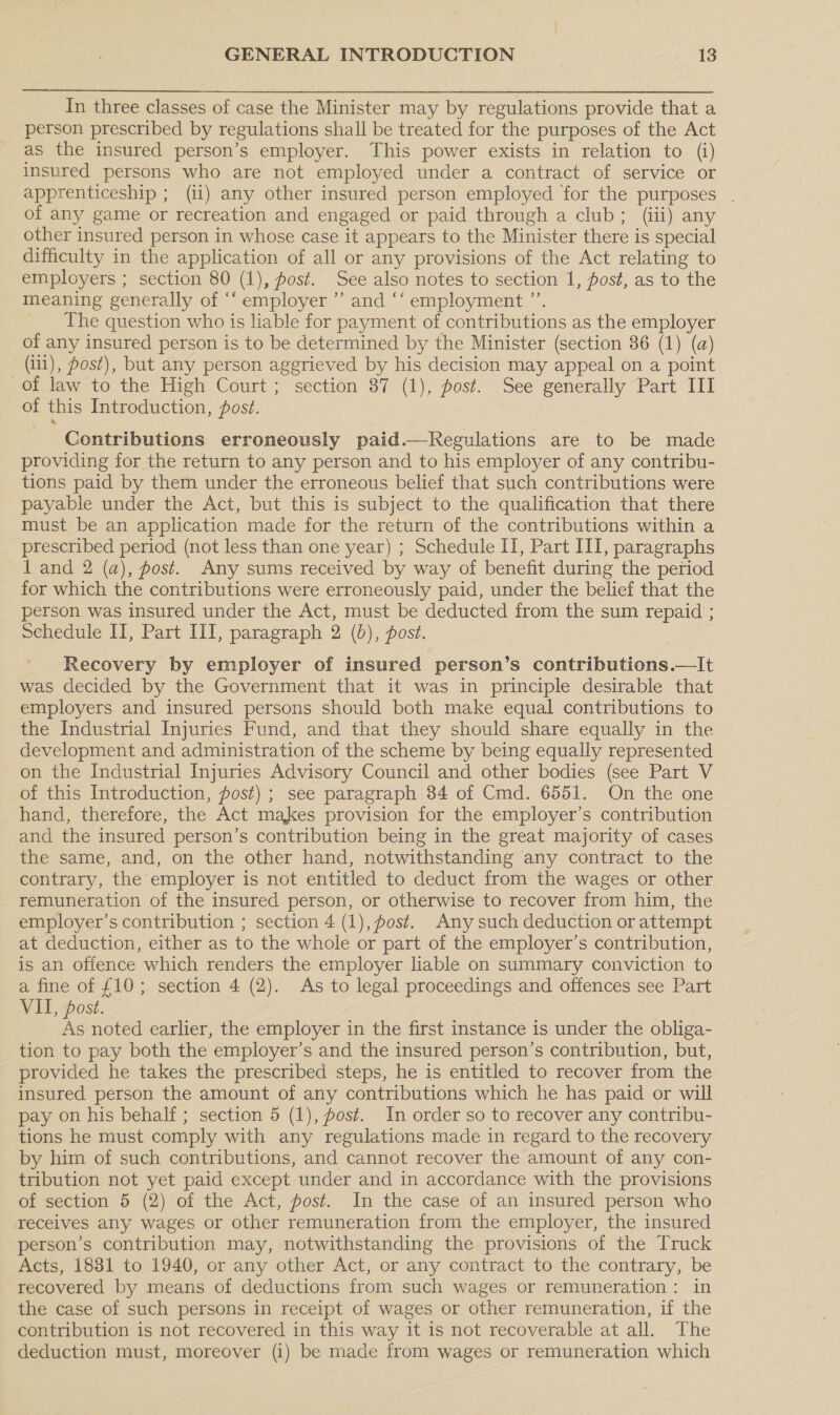 In three classes of case the Minister may by regulations provide that a person prescribed by regulations shall be treated for the purposes of the Act as the insured person’s employer. This power exists in relation to (i) insured persons who are not employed under a contract of service or apprenticeship ; (ii) any other insured person employed for the purposes . of any game or recreation and engaged or paid through a club; (iii) any other insured person in whose case it appears to the Minister there is special difficulty in the application of all or any provisions of the Act relating to employers ; section 80 (1), post. See also notes to section 1, post, as to the meaning generally of ‘“‘ employer ” and ‘‘ employment ”’. The question who is liable for payment of contributions as the employer of any insured person is to be determined by the Minister (section 86 (1) (a) (iii), Post), but any person aggrieved by his decision may appeal on a point of law to the High Court; section 87 (1), post. See generally Part III of this Introduction, posé. Contributions erroneously paid.—Regulations are to be made providing for the return to any person and to his employer of any contribu- tions paid by them under the erroneous belief that such contributions were payable under the Act, but this is subject to the qualification that there must be an application made for the return of the contributions within a prescribed period (not less than one year) ; Schedule II, Part III, paragraphs 1 and 2 (a), post. Any sums received by way of benefit during the period for which the contributions were erroneously paid, under the belief that the person was insured under the Act, must be deducted from the sum repaid ; Schedule II, Part III, paragraph 2 (6), post. Recovery by employer of insured person’s contributions.—It was decided by the Government that it was in principle desirable that employers and insured persons should both make equal contributions to the Industrial Injuries Fund, and that they should share equally in the development and administration of the scheme by being equally represented on the Industrial Injuries Advisory Council and other bodies (see Part V of this Introduction, post) ; see paragraph 84 of Cmd. 6551. On the one _hand, therefore, the Act makes provision for the employer’s contribution and the insured person’s contribution being in the great majority of cases the same, and, on the other hand, notwithstanding any contract to the contrary, the employer is not entitled to deduct from the wages or other remuneration of the insured person, or otherwise to recover from him, the employer’s contribution ; section 4 (1), fost. Any such deduction or attempt at deduction, either as to the whole or part of the employer’s contribution, is an offence which renders the employer liable on summary conviction to a fine of £10; section 4 (2). As to legal proceedings and offences see Part VII, post. As noted earlier, the employer in the first instance is under the obliga- tion to pay both the employer’s and the insured person’s contribution, but, provided he takes the prescribed steps, he is entitled to recover from the insured person the amount of any contributions which he has paid or will pay on his behalf; section 5 (1), fost. In order so to recover any contribu- tions he must comply with any regulations made in regard to the recovery by him of such contributions, and cannot recover the amount of any con- tribution not yet paid except under and in accordance with the provisions of section 5 (2) of the Act, post. In the case of an insured person who receives any wages or other remuneration from the employer, the insured person’s contribution may, notwithstanding the provisions of the Truck Acts, 1831 to 1940, or any other Act, or any contract to the contrary, be recovered by means of deductions from such wages or remuneration: in the case of such persons in receipt of wages or other remuneration, if the contribution is not recovered in this way it is not recoverable at all. The deduction must, moreover (i) be made from wages or remuneration which