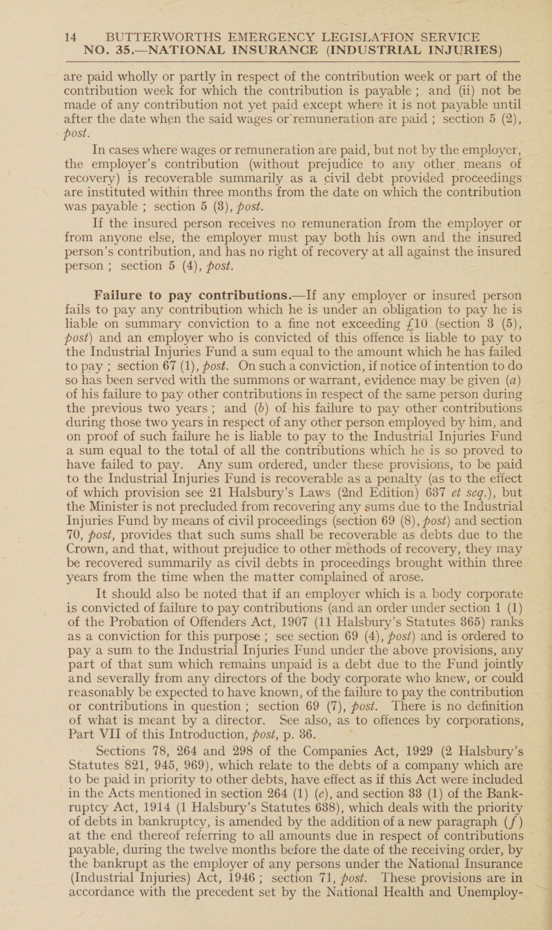 NO. 35.—NATIONAL INSURANCE (INDUSTRIAL INJURIES) are paid wholly or partly in respect of the contribution week or part of the contribution week for which the contribution is payable ; and (ii) not be made of any contribution not yet paid except where it is not payable until after the date when the said wages or remuneration are paid ; section 5 (2), post. In cases where wages or remuneration are paid, but not by the employer, the employer’s contribution (without prejudice to any other, means of are instituted within three months from the date on which the contribution was payable ; section 5 (8), post. If the insured person receives no remuneration from the employer or from anyone else, the employer must pay both his own and the insured person’s contribution, and has no right of recovery at all against the ee person ; section 5 (4 ), post. Failure to pay contributions.—If{ any employer or insured person fails to pay any contribution which he is under an obligation to pay he 1s liable on summary conviction to a fine not exceeding £10 (section 3 (5), post) and an employer who is convicted of this offence is liable to pay to the Industrial Injuries Fund a sum equal to the amount which he has failed to pay ; section 67 (1), fost. On such a conviction, if notice of intention to do so has been served with the summons or warrant, evidence may be given (a) of his failure to pay other contributions in respect of the same person during the previous two years; and (0) of-his failure to pay other contributions during those two years in respect of any other person employed by him, and on proof of such failure he is liable to pay to the Industrial Injuries Fund a sum equal to the total of all the contributions which he is so proved to have failed to pay. Any sum ordered, under these provisions, to be paid to the Industrial Injuries Fund is recoverable as a penalty (as to the effect of which provision see 21 Halsbury’s Laws (2nd Edition) 687 et seq.), but the Minister is not precluded from recovering any sums due to the Industrial Injuries Fund by means of civil proceedings (section 69 (8), fost) and section 70, post, provides that such sums shall be recoverable as debts due to the Crown, and that, without prejudice to other methods of recovery, they may be recovered summarily as civil debts in proceedings brought within three years from the time when the matter complained of arose. It should also be noted that if an employer which is a body corporate is convicted of failure to pay contributions (and an order under section 1 (1) of the Probation of Offenders Act, 1907 (11 Halsbury’s Statutes 365) ranks as a conviction for this purpose ; see section 69 (4), fost) and is ordered to pay a sum to the Industrial Injuries Fund under the above provisions, any part of that sum which remains unpaid is a debt due to the Fund jointly and severally from any directors of the body corporate who knew, or could reasonably be expected to have known, of the failure to pay the contribution or contributions in question ; section 69 (7), post. There is no definition of what is meant by a director. See also, as to offences by corporations, Part VII of this Introduction, post, p. 36. Sections 78, 264 and 298 of the Companies Act, 1929 (2 Halsbury’s Statutes 821, 945, 969), which relate to the debts of a company which are _ to be paid in priority to other debts, have effect as if this Act were included in the Acts mentioned in section 264 (1) (e), and section 33 (1) of the Bank- _ ruptcy Act, 1914 (1 Halsbury’s Statutes 688), which deals with the priority of debts in bankruptcy, is amended by the addition of a new paragraph (/) at the end thereof referring to all amounts due in respect of contributions payable, during the twelve months before the date of the receiving order, by the bankrupt as the employer of any persons under the National Insurance (Industrial Injuries) Act, 1946; section 71, fost. These provisions are in accordance with the precedent set by the National Health and Unemploy- SS ew Te