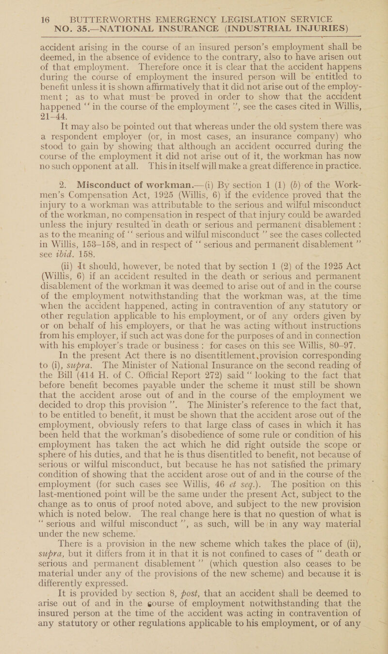 NO. 35.—NATIONAL INSURANCE (INDUSTRIAL INJURIES)  accident arising in the course of an insured person’s employment shall be deemed, in the absence of evidence to the contrary, also to have arisen out of that employment. Therefore once it is clear that the accident happens during the course of employment the insured person will be entitled to benefit unless it is shown affirmatively that it did not arise out of the employ- ment; as to what must be proved in order to show that the accident happened ‘‘ in the course of the employment ’’, see the cases cited in Willis, 21-44. It may also be pointed out that whereas under the old system there was a respondent employer (or, in most cases, an insurance company) who stood to gain by showing that although an accident occurred during the course of the employment it did not arise out of it, the workman has now no such opponent atall. Thisin itself will make a great difference in practice. 2. Misconduct of workman.—(i) By section 1 (1) (6) of the Work- men’s Compensation Act, 1925 (Willis, 6) if the evidence proved that the injury to a workman was attributable to the serious and wilful misconduct of the workman, no compensation in respect of that injury could be awarded unless the injury resulted ‘in death or serious and permanent disablement : as to the meaning of ““ serious and wilful misconduct ”’ see the cases collected in Willis, 158-158, and in respect of ‘‘ serious and permanent disablement ” see ibid. 158. (ii) It should, however, be noted that by section 1 (2) of fie 1925 Act (Willis, 6) if an accident resulted in the death or serious and permanent disablement of the workman it was deemed to arise out of and in the course of the employment notwithstanding that the workman was, at.the time when the accident happened, acting in contravention of any statutory or other regulation applicable to his employment, or of any orders given by or on behalf of his employers, or that he was acting without instructions from his employer, if such act was done for the purposes of and in connection with his employer's trade or business: for cases on this see Willis, 80-97. In the present Act there is no disentitlement,provision corresponding to (i), swpra. The Minister of National Insurance on the second reading of the Bill (414 H. of C. Official Report 272) said “ looking to the fact that before benefit becomes payable under the scheme it must still be shown that the accident arose out of and in the course of the employment we decided to drop this provision ’’’. The Minister’s reference to the fact that, to be entitled to benefit, it must be shown that the accident arose out of the employment, obviously refers to that large class of cases in which it has been held that the workman’s disobedience of some rule or condition of his employment has taken the act which he did right outside the scope or sphere of his duties, and that he is thus disentitled to benefit, not because of serious or wilful misconduct, but because he has not satisfied the primary condition of showing that the accident arose out of and in the course of the employment (for such cases see Willis, 46 ef seg.). The position on this last-mentioned point will be the same under the present Act, subject to the change as to onus of proof noted above, and subject to the new provision which is noted below. ‘The real change here is that no question of what is “serious and wilful misconduct’, as such, will be/in any way material under the new scheme. There is a provision in the new scheme which takes the place of (1), supra, but it differs from it in that it is not confined to cases of “ death or serious and permanent disablement ’’ (which question also ceases to be material under any of the provisions of the new scheme) and because it is: differently expressed. It is provided by section 8, post, that an accident shall be deemed to arise out of and in the gourse of employment notwithstanding that the insured person at the time of the accident was acting in contravention of any statutory or other regulations applicable to his employment, or of any