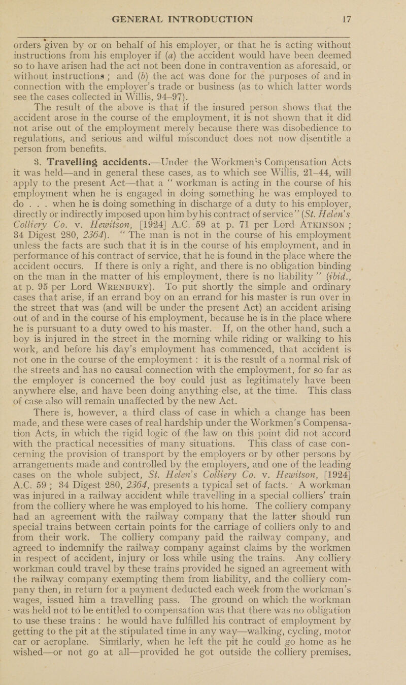 orders given by or on behalf of his employer, or that he is acting without instructions from his employer if (a) the accident would have been deemed so to have arisen had the act not been done in contravention as aforesaid, or without instructions ; and (}) the act was done for the purposes of and in connection with the employer’ s trade or business (as to which latter words see the cases collected in Willis, 94-97). The result of the above is that if the insured person shows that the accident arose in the course of the employment, it is not shown that it did not arise out of the employment merely because there was disobedience to regulations, and serious and wilful misconduct does not now disentitle a person from benefits. 3. Travelling accidents.—Under the Workmen's Compensation Acts it was held—and in general these cases, as to which see Willis, 21-44, will - apply to the present Act—that a “‘ workman is acting in the course of his employment when he is engaged in doing something he was employed to do . . . when he is doing something in discharge of a duty to his employer, directly or indirectly imposed upon him byhis contract of service”’ (St. Helen’s Colliery Co. v. Hewitson, [1924] A.C. 59 at p. T1 per Lord ATKINSON ; 34 Digest 280, 2364). ‘“‘ The man is not. in the course of his employment unless the facts are such that it is in the course of his employment, and in performance of his contract of service, that he is found in the place where the accident occurs. If there is only a right, and there is no obligation binding on the man in the matter of his employment, there is no liability ”’ (bid., at p. 95 per Lord WrENBuURY). To put shortly the simple and ordinary cases that arise, if an errand boy on an errand for his master is run over in the street that was (and will be under the present Act) an accident arising out of and in the course of his employment, because he is in the place where he is pursuant to a duty owed to his master. If, on the other hand, such a boy is injured in the street in the morning while riding or walking to his work, and before his day’s employment has commenced, that accident is not one in the course of the employment : it is the result of a normal risk of the streets and has no causal connection with the employment, for so far as the employer is concerned the boy could just as legitimately have been anywhere else, and have been doing anything else, at the time. This class of case also will remain unaffected by the new Act. There is, however, a third class of case in which a change has been made, and these were cases of real hardship under the Workmen’s Compensa- tion Acts, in which the rigid logic of the law on this point did not accord with the practical necessities of many situations. This class of case con- cerning the provision of transport by the employers or by other persons by arrangements made and controlled by the employers, and one of the leading cases on the whole subject, St. Helen's Colltery Co. v. Hewrtson, [1924] A.C. 59; 384 Digest 280, 2364, presents a typical set of facts. A workman was injured in a railway accident while travelling in a special colliers’ train from the colliery where he was employed to his home. The colliery company had an agreement with the railway company that the latter should run special trains between certain points for the carriage of colliers only to and from their work. The colliery company paid the railway company, and agreed to indemnify the railway company against claims by the workmen in respect of accident, injury or loss while using the trains. Any colliery workman could travel by these trains provided he signed an agreement with the railway company exempting them from liability, and the colliery com- pany then, in return for a payment deducted each week from the workman’s wages, issued him a travelling pass. The ground on which the workman - was held not to be entitled to compensation was that there was no obligation to use these trains: he would have fulfilled his contract of employment by getting to the pit at the stipulated time in any way—walking, cycling, motor car or aeroplane. Similarly, when he left the pit he could go home as he wished—or not go at all—provided he got outside the colliery premises,
