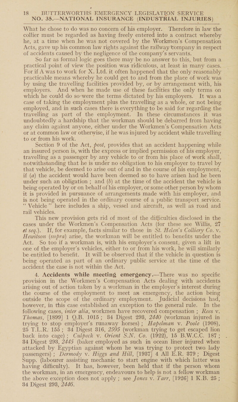 NO. 35.—NATIONAL INSURANCE (INDUSTRIAL INJURIES) _  What he chose to do was no concern of his employer. Therefore in law the he, at a time when he was not covered by the Workmen’s Compensation Acts, gave up his common law rights against the railway company in respect of accidents caused by the negligence of the company’s servants. So far as formal logic goes there may be no answer to this, but from a practical point of view the position was ridiculous, at least in many cases. practicable means whereby he could get to and from the place of work was by using the travelling facilities provided by, or by arrangement with, his employers. And when he made use of these facilities the only terms on which he could do so-were the terms dictated by his employers. It was a case of taking the employment plus the travelling as a whole, or not being employed, and in such cases there is everything to be said for regarding the travelling as part of the employment. In these circumstances. it was undoubtedly a hardship that the workman should be debarred from having any claim against anyone, either under the Workmen’s Compensation Acts to or from his work. Section 9 of the Act, post, provides that an accident happening while an insured person is, with the express or implied permission of his employer, travelling as a passenger by any vehicle to or from his place of work shall, notwithstanding that he is under no obligation to his employer to travel by that vehicle, be deemed to arise out of and in the course of his employment, if (a) the accident would have been deemed so to have arisen had he been under such an obligation ; and (d) at the time of the accident the vehicle is being operated by or on behalf of his employer, or some other person by whom it is provided in pursuance of arrangements made with his employer, and is not being operated in the ordinary course of a public transport service. “Vehicle ’’ here includes a ship, vessel and aircraft, as well as road and rail vehicles. , This new provision gets rid of most of the difficulties disclosed in the cases under the Workmen’s Compensation Acts (for these see Willis, 27 et seq.). If, for example, facts similar to those in- St. Helen’s Colliery Co. v. Hewitson (supra) arise, the workman will be entitled to benefits under the Act. So too if a workman is, with his employer’s consent, given a lift in one of the employer’s vehicles, either to or from his work, he will similarly be entitled to benefit. It will be observed that if the vehicle in question is being operated as part of an ordinary public service at the time of the accident the case is not within the Act. 4. Accidents while meeting emergency.—There was no specific provision in the Workmen’s Compensation Acts dealing with accidents arising out of action taken by a workman in the employer’s interest during the course of the employment to meet an emergency, the action being outside the scope of the ordinary employment. Judicial decisions had, however, in this case established an exception to the general rule. In the following cases, inter alia, workmen have recovered compensation ; Kees v. Thomas, [1899] 1 Q0.B. 1015; 84 Digest 298, 2440 (workman injured in trying to stop employer's runaway horses); Hapelman v. Poole (1908), 25 T.L.R. 155; 34 Digest 316, 2595 (workman trying to get escaped lion back into cage); Culpeck.v: Onvent S.N. Co. (1922), 15 B.W.C-Gr 167 ; 34 Digest 298, 2445 (baker employed as such in ocean liner injured when passengers) ; Dermody v. Higgs and Hill, [1987] 4 All E.R. 379; Digest having difficulty). It has, however, been held that if the person whom the workman, in an emergency, endeavours to help is not a fellow workman the above exception does not apply ; see Jones v. Tarr, [1926] 1 K.B. 25 ; 34 Digest 298, 2446.