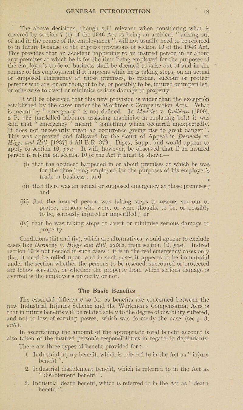 The above decisions, though still relevant when considering what is covered by section 7 (1) of the 1946 Act as being an accident “ arising out of and in the course of the employment ’”’, will not usually need to be referred to in future because of the express provisions of section 10 of the 1946 Act. This provides that an accident happening to an insured person in or about any premises at which he is for the time being employed for the purposes of the employer’s trade or business shall be deemed to arise out of and in the course of his employment if it happens while he is taking steps, on an actual or supposed emergency at those premises, to rescue, succour or protect persons who are, or are thought to be, or possibly to be, injured or imperilled, or otherwise to avert or minimise serious damage to property. It will be observed that this new provision is wider than the exception _established by the cases under the Workmen’s Compensation Acts. What is meant by “emergency ”’ is not defined. In Menzies v: Quibban (1900), 2 F. 782 (unskilled labourer assisting machinist in replacing belt) it was said that ““ emergency ’’ meant “ something which occurred unexpectedly. It does not necessarily mean an occurrence giving rise to great danger ”’. This was approved and followed by the Court of Appeal in Dermody v. Higgs and Hill, [1987] 4 All E.R. 879 ; Digest Supp., and would appear to apply to section 10, post. It will, however, be observed that if an Ne. person is relying on section 10 of the Act it must be shown— (i) that the accident happened in or about premises at which he was for the time being employed for the purposes of his employer’s trade or business ; and (ii) that there was an actual or supposed emergency at those premises ; and (iii) that the insured person was taking steps to rescue, succour or protect persons who were, or were oo to be, or possibly to be, seriously injured or imperilled ; (iv) that he was taking steps to avert or minimise serious damage to property. Conditions (iii) and (iv), which are alternatives, would appear to exclude cases like Dermody v. Higgs and Hill, supra, from section 10, post. Indeed section 10 is not needed in such cases: it is in the real emergency cases only that it need be relied upon, and in such cases it appears to be immaterial under the section whether the persons to be rescued, succoured or’ protected are fellow servants, or whether the property from which serious damage is averted is the employer’s property or not. The Basic Benefits The essential difference so far as benefits are concerned between the _ new Industrial Injuries Scheme and the Workmen’s Compensation Acts is that in future benefits will be related solely to the degree of disability suffered, and not to loss of earning power, which was formerly the case (see p. 8, ante). In ascertaining the amount of the appropriate total benefit account is also taken of the insured person’s responsibilities in regard to dependants. There are three types of benefit provided for :— 1. Industrial injury benefit, which is referred to in the Act as “ injury benefit ’’. 9. Industrial disablement benefit, which is referred to in the Act as “ disablement benefit ”’ 8. Industrial death benefit, which j is referred to in the Act as “‘ death benefit ”’