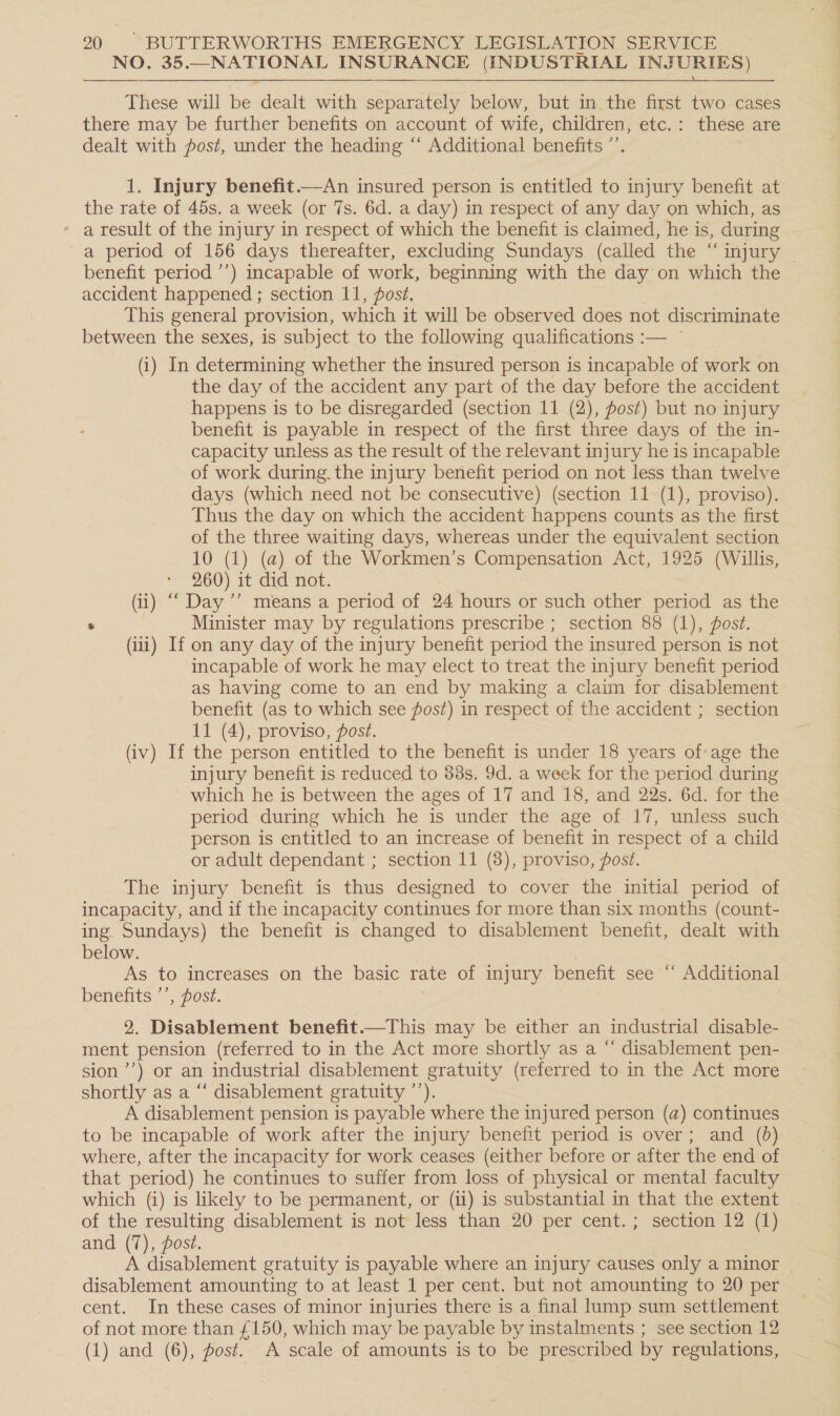 NO. 35.—NATIONAL INSURANCE (INDUSTRIAL INJURIES)  These will be dealt with separately below, but in the first two cases there may be further benefits on account of wife, children, etc.: these are dealt with fost, under the heading “‘ Additional benefits ”’. 1. Injury benefit.—An insured person is entitled to injury benefit at the rate of 45s. a week (or 7s. 6d. a day) in respect of any day on which, as * a result of the injury in respect of which the benefit is claimed, he is, during a period of 156 days thereafter, excluding Sundays (called the “injury ~ benefit period ’’) incapable of work, beginning with the day on which the accident happened ; section 11, post. This general provision, which it will be observed does not discriminate between the sexes, is subject to the following qualifications :— — (i) In determining whether the insured person is incapable of work on the day of the accident any part of the day before the accident happens is to be disregarded (section 11 (2), ost) but no injury benefit is payable in respect of the first three days of the in- capacity unless as the result of the relevant injury he is incapable of work during. the injury benefit period on not less than twelve days (which need not be consecutive) (section 11 (1), proviso). Thus the day on which the accident happens counts as the first of the three waiting days, whereas under the equivalent section 10 (1) (a) of the Workmen’s Compensation Act, 1925 (Willis, * 260) it did not. (ii) “‘ Day ’’ means a period of 24 hours or such other period as the : Minister may by regulations prescribe ; section 88 (1), fost. (ii) If on any day of the injury benefit period the insured person is not incapable of work he may elect to treat the injury benefit period as having come to an end by making a claim for disablement benefit (as to which see fost) in respect of the accident ; section 11 (4), proviso, post. (iv) If the person entitled to the benefit is under 18 years i age the injury benefit is reduced to 88s. 9d. a week for the period during which he is between the ages of 17 and 18, and 22s. 6d. for the period during which he is under the age of 17, unless such person is entitled to an increase of benefit in respect of a child or adult dependant ; section 11 (8), proviso, post. The injury benefit is thus designed to cover the initial period of incapacity, and if the incapacity continues for more than six months (count- ing Sundays) the benefit is changed to disablement benefit, dealt with below. As to increases on the basic rate of injury benefit see “ Additional benefits ’’, post. 2. Disablement benefit.—This may be either an industrial disable- ment pension (referred to in the Act more shortly as a “ disablement pen- sion’) or an industrial disablement gratuity (referred to in the Act more shortly as a “‘ disablement gratuity ’’). A disablement pension is payable where the injured person (a) continues to be incapable of work after the injury benefit period is over; and (6) where, after the incapacity for work ceases (either before or after the end of that period) he continues to suffer from loss of physical or mental faculty which (i) is likely to be permanent, or (ii) is substantial in that the extent of the resulting disablement is not less than 20 per cent. ; section 12 (1) and (7), post. A disablement gratuity is payable where an injury causes only a minor disablement amounting to at least 1 per cent. but not amounting to 20 per cent. In these cases of minor injuries there is a final lump sum settlement of not more than £150, which may be payable by instalments ; see section 12 (1) and (6), post. A scale of amounts is to be prescribed by regulations,