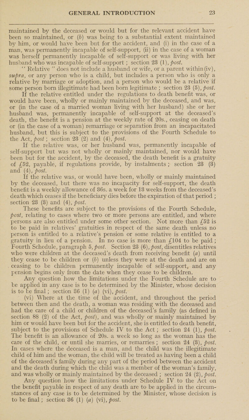 maintained by the deceased or would but for the relevant accident have been so maintained, or (0) was being to a substantial extent maintained by him, or would have been but for the accident, and (i) in the case of a man, was permanently incapable of self-support, (ii) in the case of a woman was herself permanently incapable of self-support or was living with her husband who was incapable of self-support ; section 28 (1), ost. ‘Relative ”’ does not include a husband or wife, or a parent within (iv), supra, or any person who is a child, but includes a person who is only a relative by marriage or adoption, and a person who would be a relative if some person born illegitimate had been born legitimate ; section 23 (5), post. If the relative entitled under the regulations to death benefit was, or would have been, wholly or mainly maintained by the deceased, and was, or (in the case of a married woman living with her husband) she or her husband was, permanently incapable of selfi-support at the deceased’s death, the benefit is a pension at the weekly rate of 20s., ceasing on death or (in the case of a woman) remarriage or separation from an incapacitated husband, but this is subject to the provisions of the Fourth Schedule to the Act, post; section 23 (2) and (4), post. If the relative was, or her husband was, permanently incapable of self-support but was not wholly or mainly maintained, nor would have been but for the accident, by the deceased, the death benefit is a gratuity of £52, payable, if regulations provide, by instalments; section 28 (8) and (4), post. If the relative was, or would have been, wholly or mainly maintained by the deceased, but there was no incapacity for self-support, the death benefit is a weekly allowance of 36s. a week for 18 weeks from the deceased’s death which ceases if the beneficiary dies before the expiration of that period ; section 28 (8) and (4), post. These benefits are subject to the provisions of the Fourth Schedule, post, relating to cases where two or more persons are entitled, and where persons are also entitled under some other section. Not more than {52 is to be paid in relatives’ gratuities in respect of the same death unless no person is entitled to a relative’s pension or some relative is entitled to a gratuity in lieu of a pension. In no case is more than £104 to be paid ; Fourth Schedule, paragraph 5, post. Section 23 (6), post, disentitles relatives who were children at the deceased’s death from receiving benefit (a) until they cease to be children or (6) unless they were at the death and are on ceasing to be children permanently incapable of self-support, and any pension begins only from the date when they cease to be children. Any question how the limitations under the Fourth Schedule are to be applied in any case is to be determined by the Minister, whose decision is to be final ; section 86 (1) (a) (vi), Post. (vi) Where at the time of the accident, and throughout the period between then and the death, a woman was residing with the deceased and had the care of a child or children of the deceased’s family (as defined in section 88 (2) of the Act, post), and was wholly or mainly maintained by him or would have been but for the accident, she is entitled to death benefit, subject to the provisions of Schedule IV to the Act; section 24 (1), post. The benefit is an allowance of 20s. a week so long as the woman has the care of the child, or until she marries, or remarries ; section 24 (8), ost. In cases where the deceased is a man, and the child was the illegitimate child of him and the woman, the child will be treated as having been a child of the deceased’s family during any part of the period between the accident and the death during which the child was a member of the woman’s family, and was wholly or mainly maintained by the deceased ; section 24 (2), post. Any question how the limitations under Schedule IV to the Act on the benefit payable in respect of any death are to be applied in the circum- stances of any case is to be determined by the Minister, whose decision is to be final; section 36 (1) (a) (vi), post.