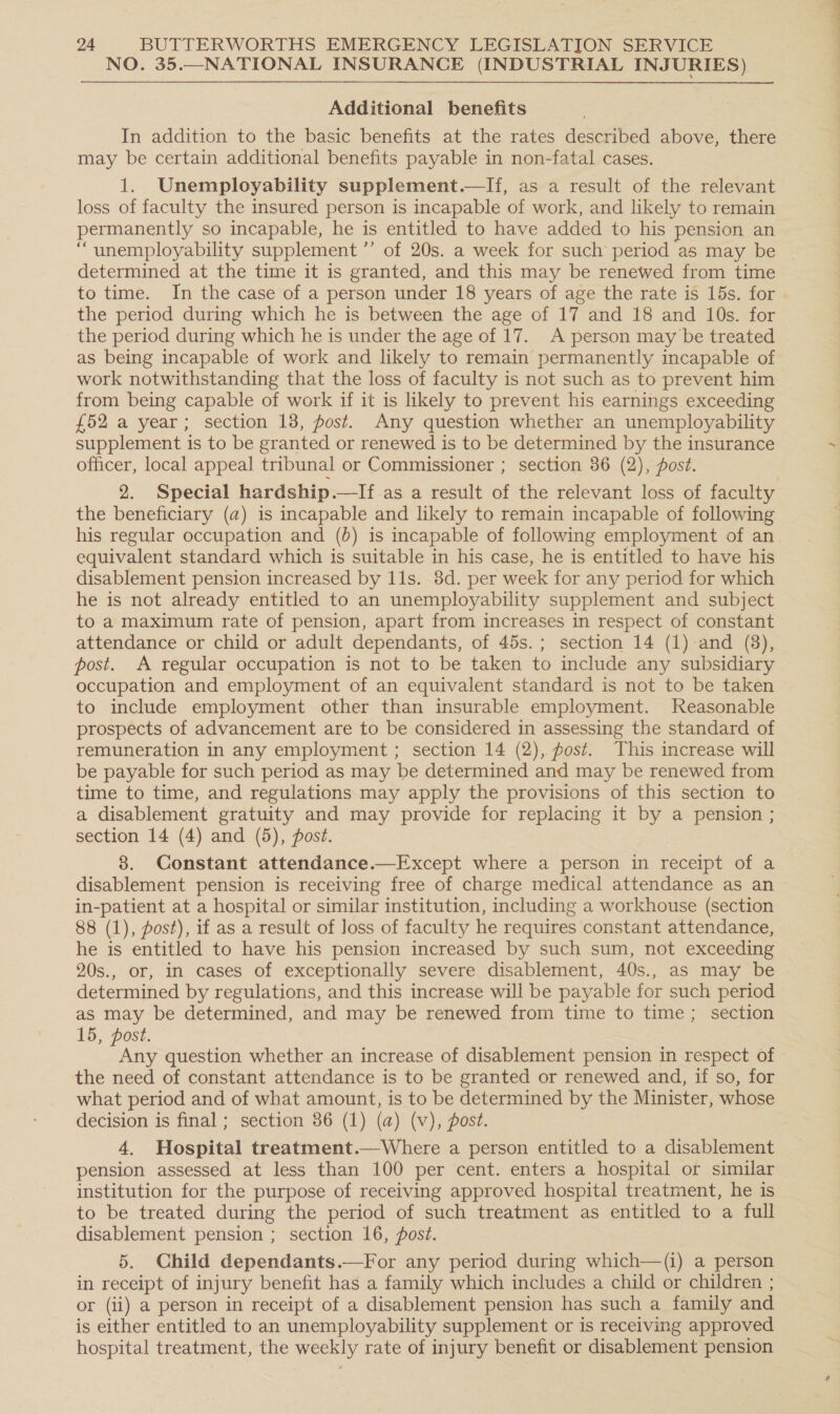 NO. 35.—NATIONAL INSURANCE (INDUSTRIAL INJURIES) Additional benefits In addition to the basic benefits at the rates described above, there may be certain additional benefits payable in non-fatal cases. 1. Unemployability supplement.—lIf, as a result of the relevant loss of faculty the insured person is incapable of work, and likely to remain permanently so incapable, he is entitled to have added to his pension an _ “unemployability supplement ”’ of 20s. a week for such period as may be | determined at the time it is granted, and this may be renewed from time to time. In the case of a person under 18 years of age the rate is 15s. for the period during which he is between the age of 17 and 18 and 10s. for the period during which he is under the age of 17. A person may be treated as being incapable of work and likely to remain permanently incapable of work notwithstanding that the loss of faculty is not such as to prevent him from being capable of work if it is likely to prevent his earnings exceeding £52 a year; section 18, post. Any question whether an unemployability supplement is to be granted or renewed is to be determined by the insurance officer, local appeal tribunal or Commissioner ; section 36 (2), post. 2. Special hardship.—lIf as a result of the relevant loss of faculty the beneficiary (a) is incapable and likely to remain incapable of following his regular occupation and (0) is incapable of following employment of an equivalent standard which is suitable in his case, he is entitled to have his disablement pension increased by 11s. 8d. per week for any period for which he is not already entitled to an unemployability supplement and subject to a maximum rate of pension, apart from increases in respect of constant attendance or child or adult dependants, of 45s.; section 14 (1) and (38), post. A regular occupation is not to be taken to include any subsidiary occupation and employment of an equivalent standard is not to be taken to include employment other than insurable employment. Reasonable prospects of advancement are to be considered in assessing the standard of remuneration in any employment ; section 14 (2), fost. This increase will be payable for such period as may be determined and may be renewed from time to time, and regulations may apply the provisions of this section to a disablement gratuity and may provide for replacing it by a pension ; section 14 (4) and (5), post. 8. Constant attendance.—Except where a person in receipt of a disablement pension is receiving free of charge medical attendance as an in-patient at a hospital or similar institution, including a workhouse (section 88 (1), post), if as a result of loss of faculty he requires constant attendance, he is entitled to have his pension increased by such sum, not exceeding 20s., or, in cases of exceptionally severe disablement, 40s., as may be determined by regulations, and this increase will be payable for such period as may be determined, and may be renewed from time to time; section 15, post. nn question whether an increase of disablement pension in respect of the need of constant attendance is to be granted or renewed and, if so, for what period and of what amount, is to be determined by the Minister, whose decision is final ; section 86 (1) (a) (v), post. 4. Hospital treatment.—Where a person entitled to a disablement pension assessed at less than 100 per cent. enters a hospital or similar institution for the purpose of receiving approved hospital treatment, he is’ to be treated during the period of such treatment as entitled to a full disablement pension ; section 16, post. 5. Child dependants.—For any period during which—(i) a person in receipt of injury benefit has a family which includes a child or children ; or (ii) a person in receipt of a disablement pension has such a family and is either entitled to an unemployability supplement or is receiving approved hospital treatment, the weekly rate of injury benefit or disablement pension