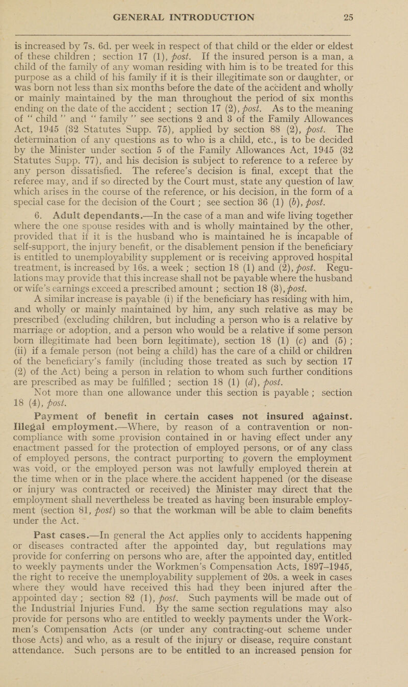 is increased by 7s. 6d. per week in respect of that child or the elder or eldest of these children ; section 17 (1), post. If the insured person is a man, a child of the family of any woman residing with him is to be treated for this purpose as a child of his family if it is their illegitimate son or daughter, or was born not less than six months before the date of the accident and wholly or mainly maintained by the man throughout the period of six months ending on the date of the accident ; section 17 (2), post. As to the meaning of “ child”’ and “ family ’”’ see sections 2 and 3 of the Family Allowances Act, 1945 (382 Statutes Supp. 75), applied by section 88 (2), post. The determination of any questions as to who is a child, etc., is to be decided by the Minister under section 5 of the Family Allowances Act, 1945 (82 Statutes Supp. 77), and his decision is subject to reference to a referee by any person dissatisfied. The referee’s decision is final, except that the - referee may, and if so directed by the Court must, state any question of law which arises in the course of the reference, or his decision, in the form of a special case for the decision of the Court ; see section 36 (1) (0), post. 6. Adult dependants.—In the case of a man and wife living together where the one spouse resides with and is wholly maintained by the other, provided that if it is the husband who is maintained he is incapable of self-support, the injury benefit, or the disablement pension if the beneficiary is entitled to unemployability supplement or is receiving approved hospital treatment, is increased by 16s. a week ; section 18 (1) and (2), fost. Regu- lations may provide that this increase shall not be payable where the husband or wife's earnings exceed a prescribed amount ; section 18 (8), post. A similar increase is payable (i) if the beneficiary has residing with him, and wholly or mainly maintained by him, any such relative as may be prescribed (excluding children, but including a person who is a relative by marriage or adoption, and a person who would be a relative if some person born illegitimate had been born legitimate), section 18 (1) (c) and (5); (1) if a female person (not being a child) has the care of a child or children of the beneficiary’s family (including those treated as such by section 17 (2) of the Act) being a person in relation to whom such further conditions are prescribed as may be fulfilled ; section 18 (1) (d@), fost. Not more than one allowance under this section is payable ; section 18 (4), post. Payment of benefit in certain cases not insured against. lilegal employment.—Where, by reason of a contravention or non- compliance with some provision contained in or having effect under any enactment passed for the protection of employed persons, or of any class of employed persons, the contract purporting to govern the employment was void, or the employed person was not lawfully employed therein at the time when or in the place where.the accident happened (or the disease or injury was contracted or received) the Minister may direct that the employment shall nevertheless be treated as having been insurable employ- ment (section 81, post) so that the workman will be able to claim benefits under the Act. Past cases.—In general the Act applies only to accidents happening or diseases contracted after the appointed day, but regulations may provide for conferring on persons who are, after the appointed day, entitled to weekly payments under the Workmen’s Compensation Acts, 1897-1945, the right to receive the unemployability supplement of 20s. a week in cases where they would have received this had they been injured after the appointed day ; section 82 (1), fost. Such payments will. be made out of the Industrial Injuries Fund. By the same section regulations may also provide for persons who are entitled to weekly payments under the Work- men’s Compensation Acts (or under any contracting-out scheme under those Acts) and who, as a result of the injury or disease, require constant attendance. Such persons are to be entitled to an increased pension for