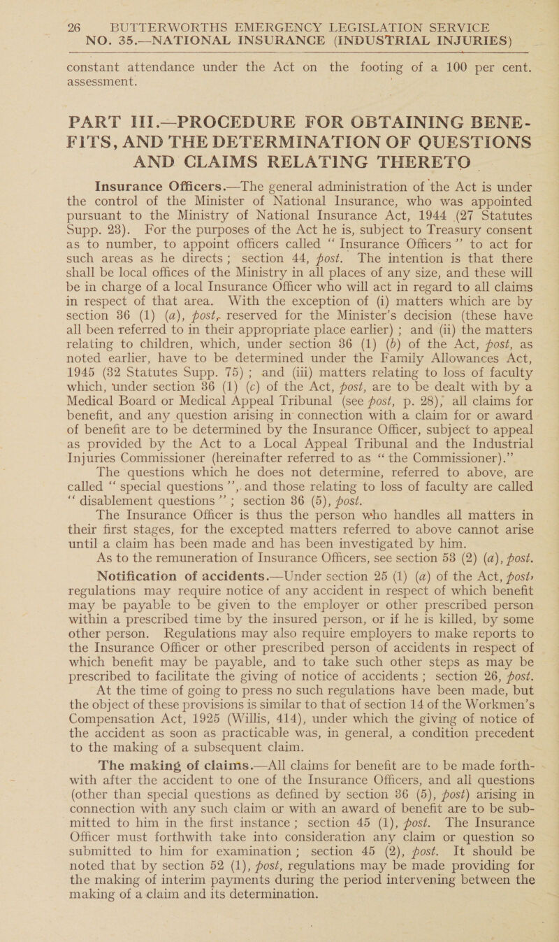 NO. 35.--_NATIONAL INSURANCE (INDUSTRIAL INJURIES) constant attendance under the Act on the footing of a 100 per cent. assessment. PART IIJ.—PROCEDURE FOR OBTAINING BENE- FITS, AND THE DETERMINATION OF QUESTIONS AND CLAIMS RELATING THERETO. Insurance Officers.—The general administration of the Act is under the control of the Minister of National Insurance, who was appointed pursuant to the Ministry of National Insurance Act, 1944 (27 Statutes Supp. 23). For the purposes of the Act he is, subject to Treasury consent as to number, to appoint officers called ‘‘ Insurance Officers’’ to act for such areas as he directs; section 44, fost. The intention is that there shall be local offices of the Ministry in all places of any size, and these will be in charge of a local Insurance Officer who will act in regard to all claims in respect of that area. With the exception of (i) matters which are by section 86 (1) (a), post, reserved for the Minister’s decision (these have all been referred to in their appropriate place earlier) ; and (ii) the matters relating to children, which, under section 86 (1) (0) of the Act, post, as noted earlier, have to be determined under the Family Allowances Act, 1945 (82 Statutes Supp. 75); and (iii) matters relating to loss of faculty which, under section 86 (1) (c) of the Act, post, are to be dealt with by a Medical Board or Medical Appeal Tribunal (see post, p. 28), all claims for benefit, and any question arising in connection with a claim for or award of benefit are to be determined by the Insurance Officer, subject to appeal as provided by the Act to a Local Appeal Tribunal and the Industrial Injuries Commissioner (hereinafter referred to as ‘ the Commissioner).”’ The questions which he does not determine, referred to above, are called “‘ special questions ’’,.and those relating to loss of faculty are called ‘““ disablement questions ’’ ; section 86 (5), fost. The Insurance Officer is thus the person who handles all matters in their first stages, for the excepted matters referred to above cannot arise until a claim has been made and has been investigated by him. As to the remuneration of Insurance Officers, see section 58 (2) (a), post. Notification of accidents.—Under section 25 (1) (a) of the Act, post; regulations may require notice of any accident in respect of which benefit may be payable to be given to the employer or other prescribed person. within a prescribed time by the insured person, or if he is killed, by some other person. Regulations may also require employers to make reports to the Insurance Officer or other prescribed person of accidents in respect of which benefit may be payable, and to take such other steps as may be prescribed to facilitate the giving of notice of accidents ; section 26, post. At the time of going to press no such regulations have been made, but the object of these provisions is similar to that of section 14 of the Workmen’s Compensation Act, 1925 (Willis, 414), under which the giving of notice of the accident as soon as practicable was, in general, a condition precedent to the making of a subsequent claim. The making of claims.—aAll claims for benefit are to be made forth- | with after the accident to one of the Insurance Officers, and all questions (other than special questions as defined by section 86 (5), post) arising in connection with any such claim or with an award of benefit are to be sub- mitted to him in the first instance; section 45 (1), post. The Insurance Officer must forthwith take into consideration any claim or question so submitted to him for examination; section 45 (2), post. It should be noted that by section 52 (1), post, regulations may be made providing for the making of interim payments during the period intervening between the making of a claim and its determination. ;