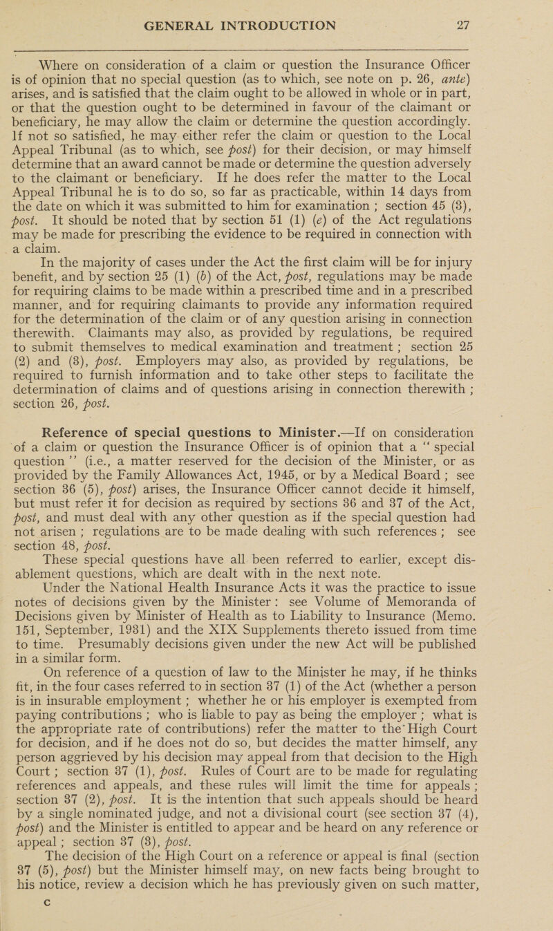 Where on consideration of a claim or question the Insurance Officer is of opinion that no special question (as to which, see note on p. 26, ante) arises, and is satisfied that the claim ought to be allowed in whole or in part, or that the question ought to be determined in favour of the claimant or beneficiary, he may allow the claim or determine the question accordingly. lf not so satisfied, he may either refer the claim or question to the Local Appeal Tribunal (as to which, see post) for their decision, or may himself determine that an award cannot be made or determine the question adversely to the claimant or beneficiary. If he does refer the matter to the Local Appeal Tribunal he is to do so, so far as practicable, within 14 days from the date on which it was submitted to him for examination ; section 45 (8), post. It should be noted that by section 51 (1) (e) of the Act regulations may be made for prescribing the evidence to be required in connection with _a claim. In the majority of cases under the Act the first claim will be for injury benefit, and by section 25 (1) (6) of the Act, fost, regulations may be made for requiring claims to be made within a prescribed time and in a prescribed manner, and for requiring claimants to provide any information required for the determination of the claim or of any question arising in connection therewith. Claimants may also, as provided by regulations, be required to submit themselves to medical examination and treatment; section 25 (2) and (8), post. Employers may also, as provided by regulations, be required to furnish information and to take other steps to facilitate the determination of claims and of questions arising in connection therewith ; section 26, post. Reference of special questions to Minister.—If on consideration of a claim or question the Insurance Officer is of opinion that a “ special question ’’ (i.e., a matter reserved for the decision of the Minister, or as provided by the Family Allowances Act, 1945, or by a Medical Board ; see section 86 (5), post) arises, the Insurance Officer cannot decide it himself, but must refer it for decision as required by sections 36 and 87 of the Act, post, and must deal with any other question as if the special question had not arisen ; regulations are to be made dealing with such references ; see section 48, post. These special questions have all been referred to earlier, except dis- ablement questions, which are dealt with in the next note. Under the National Health Insurance Acts it was the practice to issue notes of decisions given by the Minister: see Volume of Memoranda of Decisions given by Minister of Health as to Liability to Insurance (Memo. 151, September, 1981) and the XIX Supplements thereto issued from time to time. Presumably decisions given under the new Act will be published in a similar form. On reference of a question of law to the Minister he may, if he thinks fit, in the four cases referred to in section 87 (1) of the Act (whether a person is in insurable employment ; whether he or his employer is exempted from paying contributions ; who is liable to pay as being the employer ; what is the appropriate rate of contributions) refer the matter to the’ High Court for decision, and if he does not do so, but decides the matter himself, any person aggrieved by his decision may appeal from that decision to the High Court ; section 87 (1), post. Rules of Court are to be made for regulating references and appeals, and these rules will limit the time for appeals ; section 37 (2), post. It is the intention that such appeals should be heard by a single nominated judge, and not a divisional court (see section 387 (4), post) and the Minister is entitled to appear and be heard on any reference or appeal ; section 87 (8), post. | The decision of the High Court on a reference or appeal is final (section 87 (5), post) but the Minister himself may, on new facts being brought to his notice, review a decision which he has previously given on such matter, e