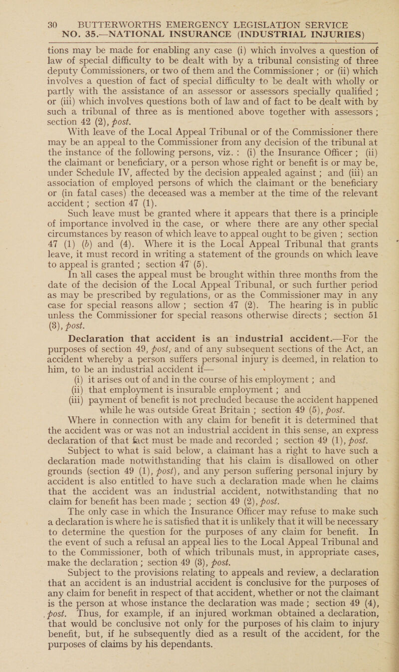 NO. 35.—NATIONAL INSURANCE (INDUSTRIAL INJURIES) tions may be made for enabling any case (i) which involves a question of law of special difficulty to be dealt with by a tribunal consisting of three deputy Commissioners, or two of them and the Commissioner ; or (ii) which involves a question of fact of special difficulty to be dealt with wholly or partly with the assistance of an assessor or assessors specially qualified ; or (iii) which involves questions both of law and of fact to be dealt with by such a tribunal of three as is mentioned above together with assessors ; section 42 (2), post. may be an appeal to the Commissioner from any decision of the tribunal at the instance of the following persons, viz.: (i) the Insurance Officer ; (ii) the claimant or beneficiary, or a person whose right or benefit is or may be, under Schedule IV, affected by the decision appealed against ; and (iii) an association of employed persons of which the claimant or the beneficiary or (in fatal cases) the deceased was a member at the time of the relevant accident ; section 47 (1). Such leave must be granted where it appears that there is a principle of importance involved in the case, or where there are any other special circumstances by reason of which leave to appeal ought to be given ; section 47 (1) (b) and (4). Where it is the Local Appeal Tribunal that grants leave, it must record in writing a statement of the grounds on which leave to appeal is granted ; section 47 (5). In all cases the appeal must be brought within three months from the date of the decision of the Local Appeal Tribunal, or such further period as may be prescribed by regulations; or as the Commissioner may in any case for special reasons allow ; section 47 (2). The hearing is in public unless the Commissioner for special reasons otherwise directs; section 51 (3), post. Declaration that accident is an industrial accident.—For the purposes of section 49, post, and of any subsequent sections of the Act, an accident whereby a person suffers personal gies is deemed, in relation to him, to be an industrial accident if— (i) it arises out of and in the course of his eve eneae ; and (ii) that employment is insurable employment ; and (iii) payment of benefit is not precluded because the accident happened while he was outside Great Britain ; section 49 (5), post. Where in connection with any claim for benefit it is determined that the accident was or was not an industrial accident in this sense, an express declaration of that fact must be made and recorded ; section 49 (1), post. Subject to what is said below, a claimant has a right to have such a declaration made notwithstanding that his claim is disallowed on other grounds (section 49 (1), post), and any person suffering personal injury by accident is also entitled to have such a declaration made when he claims that the accident was an industrial accident, notwithstanding that no claim for benefit has been made ; section 49 (2), post. The only case in which the Insurance Officer may refuse to make such to determine the question for the purposes of any claim for benefit. In the event of such a refusal an appeal lies to the Local Appeal Tribunal and to the Commissioner, both of which tribunals must, in appropriate cases, make the declaration ; section 49 (8), post. Subject to the provisions relating to appeals and review, a declaration any claim for benefit in respect of that accident, whether or not the claimant is the person at whose instance the declaration was made; section 49 (4), _post. Thus, for example, if an injured workman obtained a declaration, that would be conclusive not only for the purposes of his claim to injury benefit, but, if he subsequently died as a result of the accident, for the purposes of claims by his dependants. 