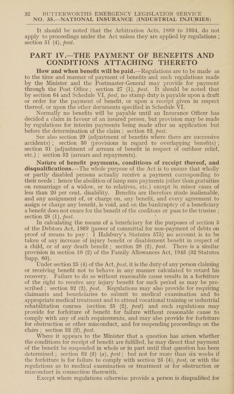 NO. 35.—NATIONAL INSURANCE (INDUSTRIAL INJURIES) It should be noted that the Arbitration Acts, 1889 to 19384, do not apply to proceedings under the Act unless they are applied by regulations ; section 51 (4), fost. PART IV.—THE PAYMENT OF BENEFITS AND CONDITIONS ATTACHING THERETO How and when benefit will be paid.— Regulations are to be made as _ to the time and manner of payment of benefits and such regulations made by the Minister and the Postmaster-General may provide for payment through the Post Office; section 27 (1), post. It should be noted that by section 64 and Schedule VI, fost, no stamp duty is payable upon a draft or order for the payment of benefit, or upon a receipt given in respect thereof, or upon the other documents specified in Schedule VI. Normally no benefits will be payable until an Insurance Officer has decided a claim in favour of an insured person, but provision may be made by regulations for interim payments being made after an ee but before the determination of the claim ; section 52, post. See also section 29 (adjustment of benefits where there are successive accidents) ; section 80 (provisions in regard to overlapping benefits) ; section 31 (adjustment of arrears of benefit in respect of outdoor relief, etc.) ; section 52 (arrears and repayments). Nature of benefit payments, conditions of receipt thereof, and disqualifications.—The whole purpose of the Act is to ensure that wholly or partly disabled persons actually receive a payment corresponding to their needs : hence the abolition of lump sum payments (other than gratuities on remarriage of a widow, or to relatives, etc.) except in minor cases of less than 20 per cent. disability. Benefits are therefore made inalienable, and any assignment of, or charge on, any benefit, and every agreement to assign or charge any benefit, is void, and on the bankruptcy of a beneficiary a benefit does not enure for the benefit of the creditors or pass to the trustee ; section 28 (1), post. In calculating the means of a . beneficiary for a purposes of section 5 of the Debtors Act, 1869 (power of committal for non-payment of debts on proof of means to pay: 1 Halsbury’s Statutes 575) no account is to be taken of any increase of injury benefit or disablement benefit in respect of a child, or of any death benefit ; section 28 (2), post. There is a similar provision in section 10 (2) of the Family Allowances Act, 1945 (82 Statutes Supp. 80). Under section 25 (4) of the Act, posé, it is the duty of any person claiming or receiving benefit not to behave in any manner calculated to retard his recovery. Failure to do so without reasonable cause results in a forfeiture of the right to receive any injury benefit for such period as may be pre- scribed ; section 82 (2), post. Regulations may also provide for requiring claimants and beneficiaries to submit to medical examination and to appropriate medical treatment and to attend vocational training or industrial rehabilitation courses (section 25 (2), post) and such regulations may provide for forfeiture of benefit for failure without reasonable cause to comply with any of such requirements, and may also provide for forfeiture for obstruction or other misconduct, and for suspending proceedings on the claim ; section 82 (2), post. ere it appears to the Minister that a question has arisen whether the conditions for receipt of benefit are fulfilled, he may direct that payment of the benefit be suspended in whole or in part until that question has been determined ; section 82 (8) (a), fost; but not for more than six weeks if the forfeiture is for failure to comply with section 25 (4), post, or with the regulations as to medical examination or treatment or for obstruction or misconduct in connection therewith. / Except where regulations otherwise provide a person is disqualified for