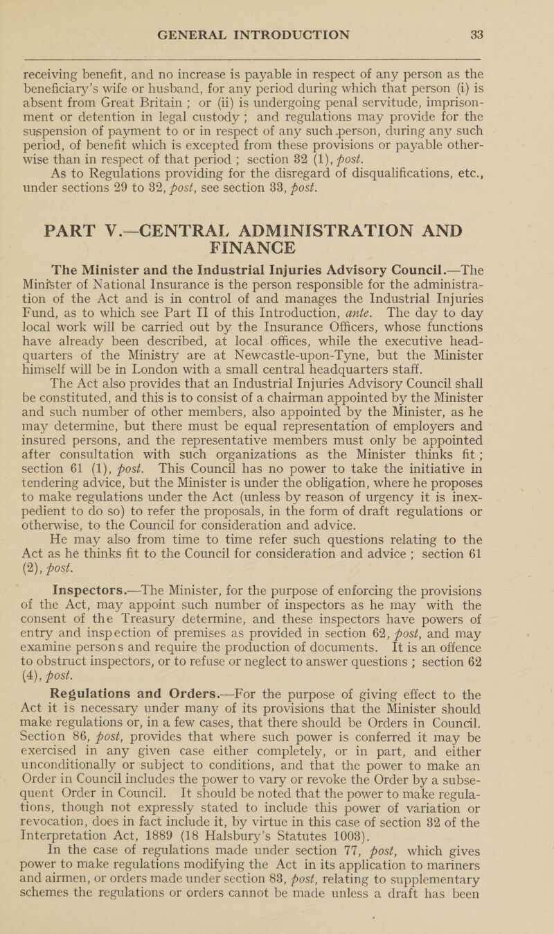 receiving benefit, and no increase is payable in respect of any person as the beneficiary’s wife or husband, for any period during which that person (i) is absent from Great Britain ; or (ii) is undergoing penal servitude, imprison- ment or detention in legal custody ; and regulations may provide for the suspension of payment to or in respect of any such person, during any such period, of benefit which is excepted from these provisions or payable other- wise than in respect of that period ; section 82 (1), posz. As to Regulations providing for the disregard of disqualifications, etc., under sections 29 to 82, post, see section 38, post. PART V.—CENTRAL ADMINISTRATION AND FINANCE The Minister and the Industrial Injuries Advisory Council.—The Minister of National Insurance is the person responsible for the administra- tion of the Act and is in control of and manages the Industrial Injuries Fund, as to which see Part II of this Introduction, ante. The day to day local work will be carried out by the Insurance Officers, whose functions have already been described, at local offices, while the executive head- quarters of the Ministry are at Newcastle-upon-Tyne, but the Minister himself will be in London with a small central headquarters staff. The Act also provides that an Industrial Injuries Advisory Council shall be constituted, and this is to consist of a chairman appointed by the Minister — and such number of other members, also appointed by the Minister, as he may determine, but there must be equal representation of employers and insured persons, and the representative members must only be appointed after consultation with such organizations as the Minister thinks fit ; section 61 (1), post. This Council has no power to take the initiative in tendering advice, but the Minister is under the obligation, where he proposes to make regulations under the Act (unless by reason of urgency it is inex- pedient to do so) to refer the proposals, in the form of draft regulations or otherwise, to the Council for consideration and advice. He may also from time to time refer such questions relating to the Act as he thinks fit to the Council for consideration and advice ; section 61 (2), dost. Inspectors.—The Minister, for the purpose of enforcing the provisions of the Act, may appoint such number of inspectors as he may with the consent of the Treasury determine, and these inspectors have powers of entry and inspection of premises as provided in section 62, post, and may examine persons and require the production of documents. It is an offence to obstruct inspectors, or to refuse or neglect to answer questions ; section 62 (4), post. Regulations and Orders.—For the purpose of giving effect to the Act it is necessary under many of its provisions that the Minister should make regulations or, in a few cases, that there should be Orders in Council. Section 86, post, provides that where such power is conferred it may be exercised in any given case either completely, or in part, and either unconditionally or subject to conditions, and that the power to make an Order in Council includes the power to vary or revoke the Order by a subse- quent Order in Council. It should be noted that the power to make regula- tions, though not expressly stated to include this power of variation or revocation, does in fact include it, by virtue in this case of section 82 of the Interpretation Act, 1889 (18 Halsbury’s Statutes 1008). In the case of regulations made under section 77, fost, which gives power to make regulations modifying the Act in its application to mariners and airmen, or orders made under section 83, post, relating to supplementary schemes the regulations or orders cannot be made unless a draft has been