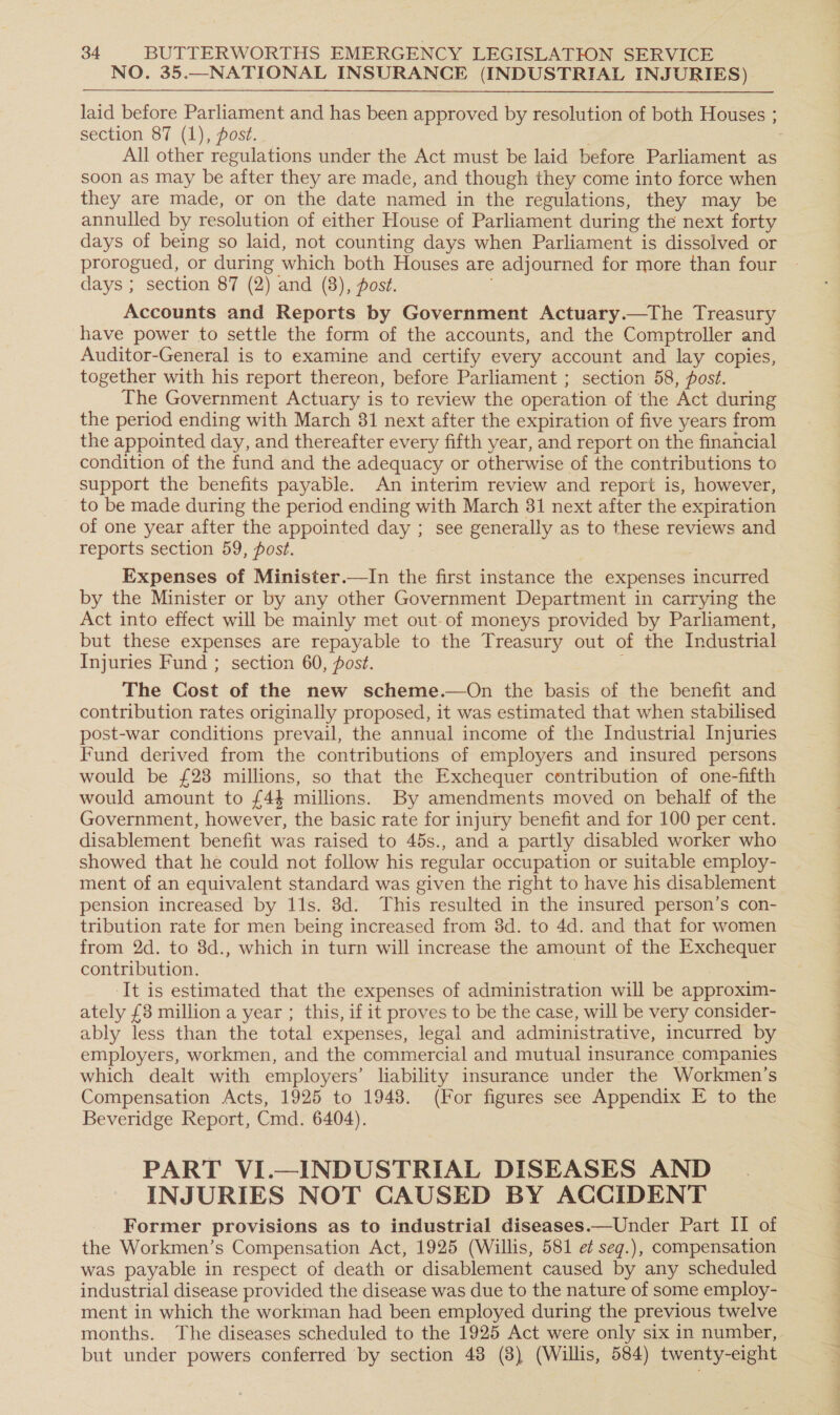 NO. 35.—NATIONAL INSURANCE (INDUSTRIAL INJURIES) section 87 (1), post. : All other regulations under the Act must be laid before Parliament as soon as may be after they are made, and though they come into force when they are made, or on the date named in the regulations, they may be annulled by resolution of either House of Parliament during the next forty days of being so laid, not counting days when Parliament is dissolved or prorogued, or during which both Houses are adjourned for more than four days ; section 87 (2) and (8), posé. Accounts and Reports by Government Actuary.—The Treasury have power to settle the form of the accounts, and the Comptroller and Auditor-General is to examine and certify every account and lay copies, together with his report thereon, before Parliament ; section 58, ost. The Government Actuary is to review the operation of the Act during the period ending with March 31 next after the expiration of five years from the appointed day, and thereafter every fifth year, and report on the financial condition of the fund and the adequacy or otherwise of the contributions to support the benefits payable. An interim review and report is, however, to be made during the period ending with March 31 next after the expiration of one year after the appointed day ; see generally as to these reviews and reports section 59, post. : Expenses of Minister.—lIn the first instance the expenses incurred by the Minister or by any other Government Department in carrying the Act into effect will be mainly met out-of moneys provided by Parliament, but these expenses are repayable to the Treasury out of the Industrial Injuries Fund ; section 60, fost. The Cost of the new scheme.—On the basis of the benefit and contribution rates originally proposed, it was estimated that when stabilised post-war conditions prevail, the annual income of the Industrial Injuries Fund derived from the contributions of employers and insured persons would be £23 millions, so that the Exchequer contribution of one-fifth would amount to £44 millions. By amendments moved on behalf of the Government, however, the basic rate for injury benefit and for 100 per cent. disablement benefit was raised to 45s., and a partly disabled worker who showed that he could not follow his regular occupation or suitable employ- ment of an equivalent standard was given the right to have his disablement pension increased by 11s. 8d. This resulted in the insured person’s con- tribution rate for men being increased from 3d. to 4d. and that for women from 2d. to 8d., which in turn will increase the amount of the Exchequer contribution. 3 It is estimated that the expenses of administration will be approxim- ately £3 million a year ; this, if it proves to be the case, will be very consider- ably less than the total expenses, legal and administrative, incurred by employers, workmen, and the commercial and mutual insurance companies which dealt with employers’ liability insurance under the Workmen's Compensation Acts, 1925 to 1948. (For figures see Appendix E to the Beveridge Report, Cmd. 6404). PART VI.—INDUSTRIAL DISEASES AND INJURIES NOT CAUSED BY ACCIDENT Former provisions as to industrial diseases.—Under Part II of the Workmen’s Compensation Act, 1925 (Willis, 581 e¢ seg.), compensation was payable in respect of death or disablement caused by any scheduled industrial disease provided the disease was due to the nature of some employ- ment in which the workman had been employed during the previous twelve months. The diseases scheduled to the 1925 Act were only six in number, but under powers conferred ‘by section 48 (8) (Willis, 584) twenty-eight