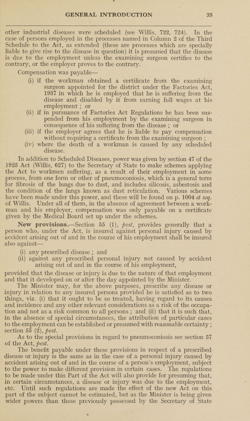 other industrial diseases were scheduled (see Willis, 722, 724). In the case of persons employed in the processes named in Column 2 of the Third Schedule to the Act, as extended (these are processes which are specially liable to give rise to the disease in question) it is presumed that the disease is due to the employment unless the examining surgeon certifies to the contrary, or the employer proves to the contrary. Compensation was payable— (i) if the workman obtained a certificate from the examining surgeon appointed for the district under the Factories Act, 1987 in which he is employed that he is suffering from the disease and disabled by it from earning full wages at his employment ; or (ii) if in pursuance of Factories Act Regulations he has been sus- pended from his employment by the examining surgeon in consequence of his suffering from the disease ; or (i11).1f the employer agrees that he is liable to pay compensation without requiring a certificate from the examining surgeon ; (iv) where the death of a workman is caused by any scheduled disease. In addition to Scheduled Diseases, power was given by section 47 of the 1925 Act (Willis, 627) to the Secretary of State to make schemes applying the Act to workmen suffering, as a result of their employment in some process, from one form or other of pneumoconiosis, which is a general term for fibrosis of the lungs due to dust, and includes silicosis, asbestosis and the condition of the lungs known as dust reticulation. Various schemes have been made under this power, and these will be found on p. 1004 ef seq. of Willis. Under all of them, in the absence of agreement between a work- man and his employer, compensation was only payable on a certificate given by the Medical Board set up under the schemes. New provisions.—Section 55 (1), post, provides generally that a person who, under the Act, is insured against personal injury caused by accident arising out of and in the course of his employment shall be insured also against— (i) any prescribed disease ; and (1) against any prescribed personal injury not caused by accident arising out of and in the course of his employment, provided that the disease or injury is due to the nature of that employment and that it developed on or after the day appointed by the Minister. The Minister may, for the above purposes, prescribe any disease or injury in relation to any insured persons provided he is satisfied as to two things, viz. (i) that it ought to be so treated, having regard to its causes and incidence and any other relevant considerations as a risk of the occupa- - tion and not as a risk common to all persons ; and (ii) that it is such that, in the absence of special circumstances, the attribution of particular cases to the employment can be established or presumed with reasonable certainty ; section 55 (2), post. | As to the special provisions in regard to pneumoconiosis see section 57 of the Act, fost. The benefit payable under these provisions in respect of a prescribed. disease or injury is the same as in the case of a personal injury caused by accident arising out of and in the course of a person’s employment, subject to the power to make different provision in certain cases. The regulations to be made under this Part of the Act will also provide for presuming that, in certain circumstances, a disease or injury was due to the employment, etc. Until such regulations are made the effect of the new Act on this. part of the subject cannot be estimated, but as the Minister is being given wider powers than those previously possessed by the Secretary of State &amp;