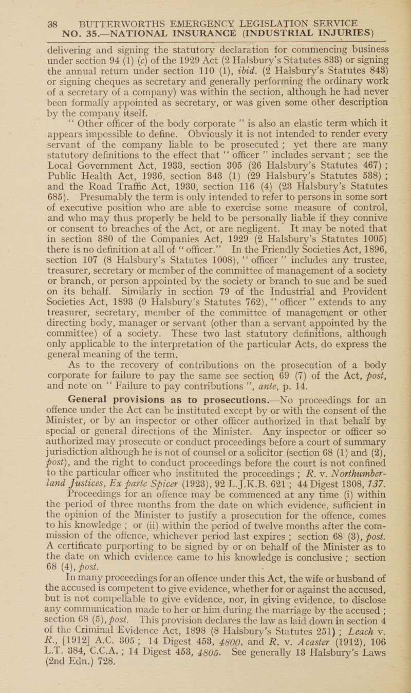 NO. 35.—NATIONAL INSURANCE (INDUSTRIAL INJURIES) delivering and signing the statutory declaration for commencing business under section 94 (1) (c) of the 1929 Act (2 Halsbury’s Statutes 833) or signing the annual return under section 110 (1), 7bid. (2 Halsbury’s Statutes 848) or signing cheques as secretary and generally performing the ordinary work of a secretary of a company) was within the section, although he had never been formally appointed as secretary, or was given some other description by the company itself. , ‘“ Other officer of the body corporate ”’ is also an elastic term which it  servant of the company liable to be prosecuted; yet there are many statutory definitions to the effect that ‘‘ officer ’’ includes servant ; see the Local Government Act, 1988, section 305 (26 Halsbury’s Statutes 467) ; Public Health Act, 1986, section 348 (1) (29 Halsbury’s Statutes 588) ; and the Road Traffic Act, 1980, section 116 (4) (23 Halsbury’s Statutes 685). Presumably the term is only intended to refer to persons in some sort of executive position who are able to exercise some measure of control, and who may thus properly be held to be personally liable if they connive or consent to breaches of the Act, or are negligent. It may be noted that in section 880 of the Companies Act, 1929 (2 Halsbury’s Statutes 1005) there is no definition at all of ‘‘officer.”” In the Friendly Societies Act, 1896, section 107 (8 Halsbury’s Statutes 1008), “‘ officer ’’ includes any trustee, treasurer, secretary or member of the committee of management of a society or branch, or person appointed by the society or branch to sue and be sued on its behalf. Similarly in section 79 of the Industrial and Provident Societies Act, 1893 (9 Halsbury’s Statutes 762), “‘ officer ’’ extends to any treasurer, secretary, member of the committee of management or other directing body, manager or servant (other than a servant appointed by the committee) of a society. These two last statutory definitions, although only applicable to the interpretation of the particular Acts, do express the general meaning of the term. As to the recovery of contributions on the prosecution of a body corporate for failure to pay the same see section 69 (7) of the Act, post, and note on “‘ Failure to pay contributions’, ante, p. 14. General provisions as to prosecutions.—No proceedings for an offence under the Act can be instituted except by or with the consent of the Minister, or by an inspector or other officer authorized in that behalf by special or general directions of the Minister. Any inspector or officer so authorized may prosecute or conduct proceedings before a court of summary jurisdiction although he is not of counsel or a solicitor (section 68 (1) and (2), post), and the right to conduct proceedings before the court is not confined to the particular officer who instituted the proceedings ; R. v. Northumber- land Justices, Ex parte Spicer (1928), 92 L.J.K.B. 621; 44 Digest 1808, 737. Proceedings for an offence may be commenced at any time (i) within the period of three months from the date on which evidence, sufficient in the opinion of the Minister to justify a prosecution for the offence, comes to his knowledge ; or (ii) within the period of twelve months after the com- mission of the offence, whichever period last expires ; section 68 (8), post. A certificate purporting to be signed by or on behalf of the Minister as to the date on which evidence came to his knowledge is conclusive ; section 68 (4), post. . In many proceedings for an offence under this Act, the wife or husband of the accused is competent to give evidence, whether for or against the accused, any communication made to her or him during the marriage by the accused ; section 68 (5), post. This provision declares the law as laid down in section 4 of the Criminal Evidence Act, 1898 (8 Halsbury’s Statutes 251); Leach v. R., [1912] A.C. 805; 14 Digest 458, 4800, and R. v. Acaster (1912), 106 L.T. 384, C.C.A. ; 14 Digest 458, 4805. See generally 18 Halsbury’s Laws (2nd Edn.) 728.