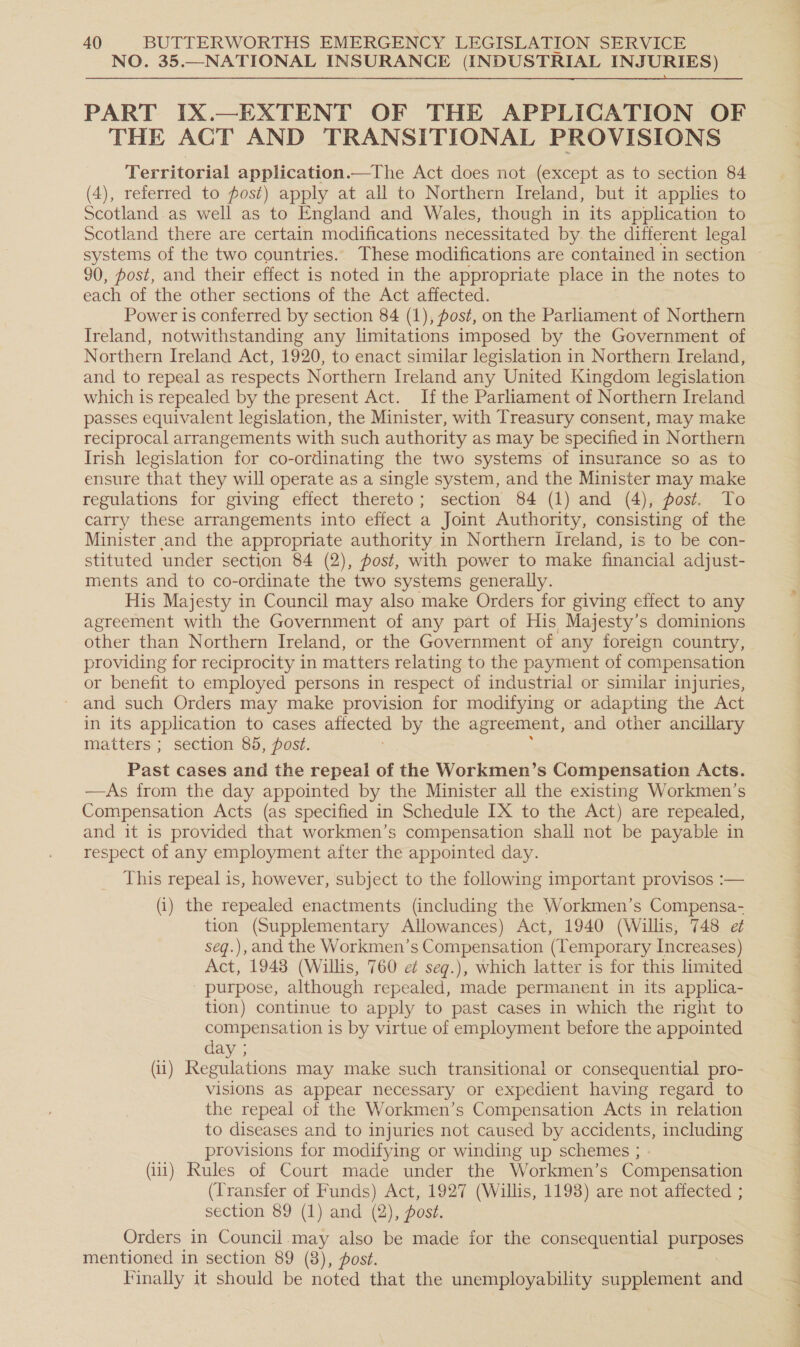 NO. 35.—NATIONAL INSURANCE (INDUSTRIAL INJURIES)  PART IX.—EXTENT OF THE APPLICATION OF THE ACT AND TRANSITIONAL PROVISIONS Territorial application.—The Act does not (except as to section 84 (4), referred to fost) apply at all to Northern Ireland, but it applies to Scotland as well as to England and Wales, though in its application to Scotland there are certain modifications necessitated by. the different legal 90, post, and their effect is noted in the appropriate place in the notes to each of the other sections of the Act affected. Power is conferred by section 84 (1), fost, on the Parliament of Northern Ireland, notwithstanding any limitations imposed by the Government of Northern Ireland Act, 1920, to enact similar legislation in Northern Ireland, and to repeal as respects Northern Ireland any United Kingdom legislation which is repealed by the present Act. Ifthe Parliament of Northern Ireland passes equivalent legislation, the Minister, with Treasury consent, may make reciprocal arrangements with such authority as may be specified in Northern Irish legislation for co-ordinating the two systems of insurance so as to ensure that they will operate as a single system, and the Minister may make regulations for giving effect thereto; section 84 (1) and (4), post. To carry these arrangements into effect a Joint Authority, consisting of the Minister and the appropriate authority in Northern Ireland, is to be con- stituted under section 84 (2), post, with power to make financial adjust- ments and to co-ordinate the two systems generally. His Majesty in Council may also make Orders for giving effect to any agreement with the Government of any part of His Majesty’s dominions other than Northern Ireland, or the Government of any foreign country, providing for reciprocity in matters relating to the payment of compensation or benefit to employed persons in respect of industrial or similar injuries, and such Orders may make provision for modifying or adapting the Act in its application to cases attected by the agreement, and other ancillary matters ; section 85, post. Past cases and the repeal of the Workmen’s Compensation Acts. —As from the day appointed by the Minister all the existing Workmen’s Compensation Acts (as specified in Schedule [X to the Act) are repealed, and it 1s provided that workmen’s compensation shall not be payable in respect of any employment after the appointed day. This repeal is, however, subject to the following important provisos :— (i) the repealed enactments (including the Workmen’s Compensa- tion (Supplementary Allowances) Act, 1940 (Willis, 748 e7 seg.), and the Workmen’s Compensation (Temporary Increases) Act, 1948 (Willis, 760 e seq.), which latter is for this limited purpose, although repealed, made permanent in its applica- tion) continue to apply to past cases in which the right to compensation is by virtue of employment before the appointed day ; (ii) Regulations may make such transitional or consequential pro- visions aS appear necessary or expedient having regard to the repeal of the Workmen’s Compensation Acts in relation to diseases and to injuries not caused by accidents, including provisions for modifying or winding up schemes ; (111) Rules of Court made under the Workmen’s Compensation (Transfer of Funds) Act, 1927 (Willis, 1198) are not affected ; section 89 (1) and (2), post. Orders in Council.may also be made ior the consequential puagoes mentioned in section 89 (8), ost. Finally it should be noted that the unemployability supplement and # oe we Ss Oe ee ny ‘™ eee aS ee ole Bie anys as ee ee Oe eNO Pe re mee ge