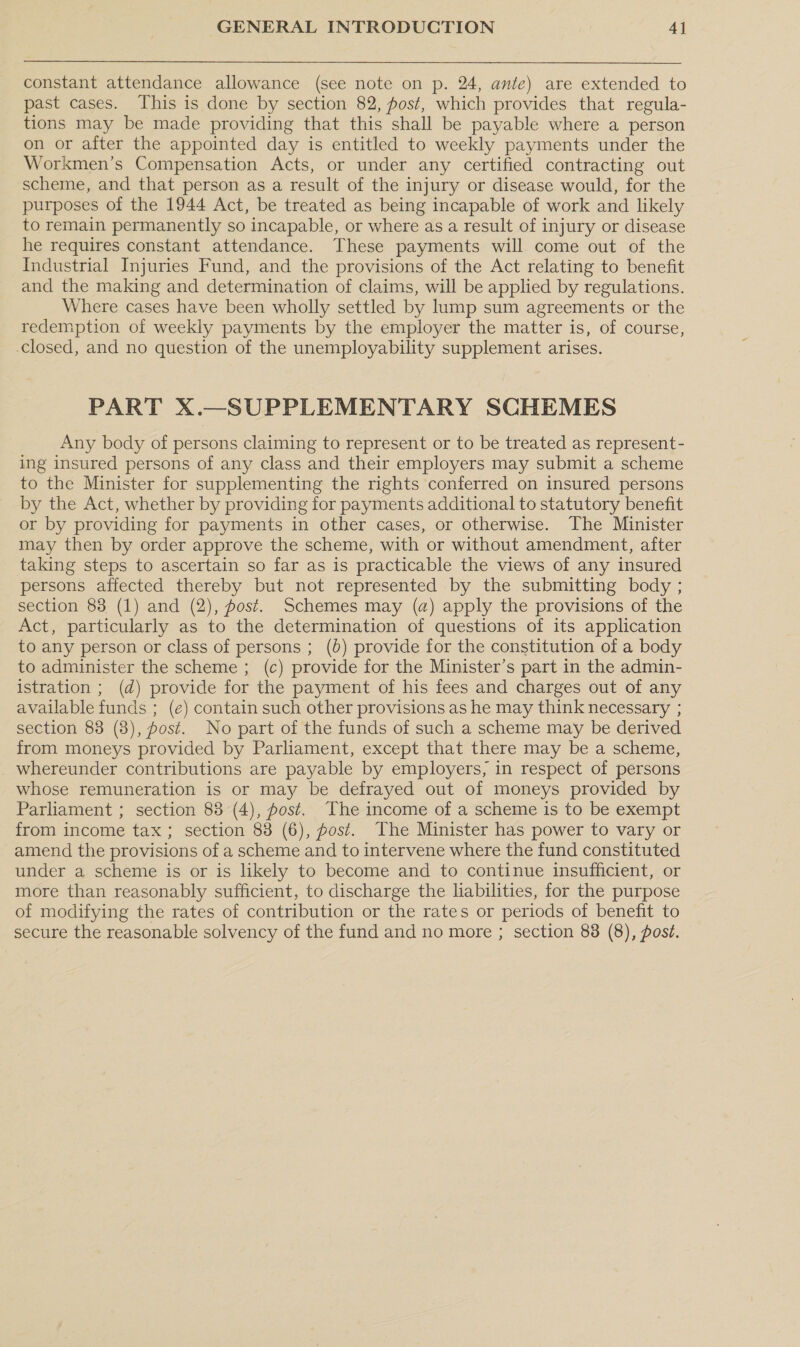 constant attendance allowance (see note on p. 24, ante) are extended to past cases. This is done by section 82, post, which provides that regula- tions may be made providing that this shall be payable where a person on or after the appointed day is entitled to weekly payments under the Workmen’s Compensation Acts, or under any certified contracting out scheme, and that person as a result of the injury or disease would, for the purposes of the 1944 Act, be treated as being incapable of work and likely to remain permanently so incapable, or where as a result of injury or disease he requires constant attendance. These payments will come out of the Industrial Injuries Fund, and the provisions of the Act relating to benefit and the making and determination of claims, will be applied by regulations. Where cases have been wholly settled by lump sum agreements or the redemption of weekly payments by the employer the matter is, of course, -closed, and no question of the unemployability supplement arises. PART X.—SUPPLEMENTARY SCHEMES Any body of persons claiming to represent or to be treated as represent- ing insured persons of any class and their employers may submit a scheme to the Minister for supplementing the rights conferred on insured persons by the Act, whether by providing for payments additional to statutory benefit or by providing for payments in other cases, or otherwise. The Minister may then by order approve the scheme, with or without amendment, after taking steps to ascertain so far as is practicable the views of any insured persons affected thereby but not represented by the submitting body ; section 83 (1) and (2), post. Schemes may (a) apply the provisions of the Act, particularly as to the determination of questions of its application to any person or class of persons ; (b) provide for the constitution of a body to administer the scheme ; (c) provide for the Minister’s part in the admin- istration ; (d) provide for the payment of his fees and charges out of any available funds ; (e) contain such other provisions as he may think necessary ; section 83 (8), post. No part of the funds of such a scheme may be derived from moneys provided by Parliament, except that there may be a scheme, whereunder contributions are payable by employers, in respect of persons whose remuneration is or may be defrayed out of moneys provided by Parliament ; section 83 (4), post. The income of a scheme is to be exempt from income tax ; section 83 (6), post. The Minister has power to vary or amend the provisions of a scheme and to intervene where the fund constituted under a scheme is or is likely to become and to continue insufficient, or more than reasonably sufficient, to discharge the liabilities, for the purpose of modifying the rates of contribution or the rates or periods of benefit to