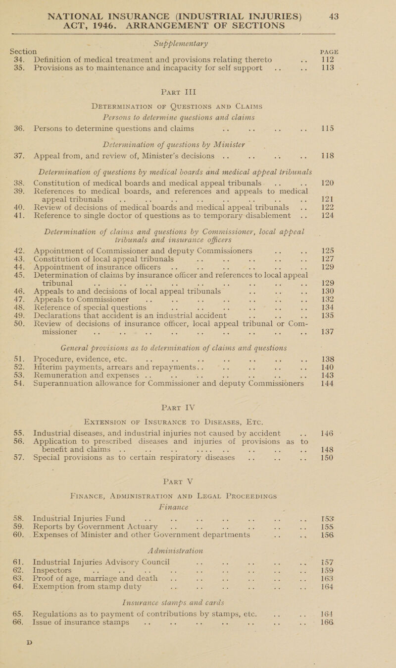 ACT, 1946. ARRANGEMENT OF SECTIONS ee: Supplementary Section 34. Definition of medical treatment and provisions relating thereto 35. Provisions as to maintenance and incapacity for self support Part III DETERMINATION OF QUESTIONS AND CLAIMS Persons to determine questions and claims 36. Persons to determine questions and claims Determination of questions by Minister 37. Appeal from, and review of, Minister’s decisions Determination of questions by medical boards and medical appeal tribunals 38. Constitution of medical boards and medical appeal tribunals 39. References to medical boards, and references and ase to medical appeal tribunals 40. Review of decisions of medical ‘boards and medical appeal ‘tribunals 41. Reference to single doctor of questions as to temporary disablement Determination of claims and questions by Commissioner, local appeal ivibunals and insurance officers 42. Appointment of Commissioner and deputy Commissioners 43. Constitution of local appeal tribunals ; 44. Appointment of insurance officers 45. Determination of claims by insurance officer and references to local appeal tribunal ss ie Ss 46. Appeals to and decisions of local appeal tribunals 47. Appeals to Commissioner st ase 48. Ieference of special questions 49. Declarations that accident is an industrial accident : 50. Review of decisions of insurance officer, local appeal tribunal or Com- missioner te we a “ie General provisions as to determination of claims and questions o1. - Procedure, evidence, etc. : : 52. Interim payments, arrears and repayments. . 53. Remuneration and expenses .. 54. Superannuation allowance for Commissioner and deputy Commissioners | Part IV EXTENSION oF INSURANCE TO DisEASES, ETC. 55. Industrial diseases, and industrial injuries not caused by accident 56. Application to prescribed diseases and injuries of provisions as to benefit and claims a : 57. Special provisions as to certain respiratory diseases Parr Vv FINANCE, ADMINISTRATION AND LEGAL PROCEEDINGS Finance 58. Industrial Injuries Fund Zs a as 4 e. as Ba 59. Reports by Government Actuary ae we 60. .Expenses of Minister and other Government ‘departments | ms ae Administration 61. Industrial Injuries Advisory Council 2. Inspectors : 63. Proof of age, marriage and death 64. Exemption from stamp duty Insurance stamps and cards 65. Regulations as to payment of contributions by stamps, etc. 66. Issue of insurance stamps fe ae ae PAGE 112 113 125 127 129 129 130 132 134 135 137 138 140 143 144 15s 155. 156