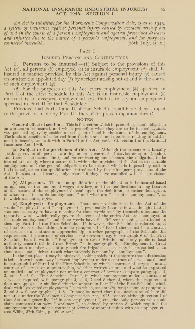 ACT, 1946. SECTION 1  An Act to substitute for the Workmen's Compensation Acts, 1925 to 1945, a system of insurance against personal injury caused by accident arising out of and in the course of a person’s employment and against prescribed diseases and injuries due to the nature of a person's employment, and for purposes connected therewrth. [26th July, 1946.] PART INSURED PERSONS AND CONTRIBUTIONS 1. Persons to be insured.—(1) Subject to the provisions of this Act (a), all persons (0) employed (c) in insurable employment (d) shall be insured in manner provided by this Act against personal injury (e) caused on or after the appointed day (f) by accident arising out of and in the course - of such employment (g). (2) For the purposes of this Act, every employment (/) specified in Part I of the First Schedule to this Act is an insurable employment (7) unless it is an excepted employment (A), that is to say an employment specified in Part II of that Schedule : Provided that Parts I and II of that Schedule shall have effect subject to the provision made by Part III thereof for preventing anomalies (/). NOTES General effect of section.—This is the section which imposes the general obligation on workers to be insured, and which prescribes what they are to be insured against, viz., personal injury by accidents arising out of and in the course of the employment. The kinds of benefits to be derived from the insurance, and questions relating to entitle- ment to benefit, are dealt with in Part II of the Act, post. Cf. section 1 of the National Insurance Act, 1946. (a2) Subject to the provisions of this Act.—Although the present Act, broadly speaking, covers all persons working under a contract of service or apprenticeship, and there is no income limit, and no contracting-out schemes, the obligation to be insured arises only where a person falls within the provisions of the Act as to insurable employment, and the general obligation to be insured which is imposed by section 1 (1) is subject to the qualifications introduced by the subsequent provisions of the Act. Persons are, of course, only insured if they have complied with the provisions of the Act. (0) All persons.—There is no qualification on the obligation to be insured based on age, sex, or the amount of wages or salary, and the qualifications arising because of the nature of the employment depend upon the definition, or rather description, of what are “insurable employments ’”’ and what are “ excepted employments ’’, as to which see notes, ifra. (c) Employed: Employment.—tThere are no definitions in the Act of the words “‘ employed’ and “employment ’’, presumably because it was thought that it was not necessary to have a meaning for these words used by themselves because the operative words which really govern the scope of the entire Act are ‘“ employed in insurable employment ’”’, and these words have the different meanings attributed to them by Part I of the First Schedule. If, however, that Schedule is referred to, it will be observed that although under paragraph 1 of Part I there must be a contract of service or a contract of apprenticeship, in other paragraphs of the Schedule this requirement of a contract of service is not present: e.g. in paragraph 6 of the First Schedule, Part I, we find ““ Employment in Great Britain under any public or local authority constituted in Great Britain’: in paragraph 8, ““ Employment in Great Britain as a member . . . of any such fire brigade . . . as may be prescribed”. In these cases one is driven to ask what precisely is meant by “‘ employment ”’’. In the first place it may be observed, looking solely at the statute that a distinction is being drawn in some way between employment under a contract of service (as defined in paragraph 1 of Part I of the First Schedule, by which “ contract of service ’’ means contract of service or apprenticeship, whether written or oral, and whether expressed or implied) and employment not under a contract of service: compare paragraphs 1, 2, and 5 of the First Schedule, Part I, in which employment under a contract of service is required, with paragraphs 3, 4, 6, 7 and 8 thereof, where this requirement does not appear. A similar distinction appears in Part II of the First Schedule, which deals with “ excepted employments ’’ (as to which, see note (”), post) : compare paragraphs 2 and 3 with paragraphs 1, 4-8. It may be noted that the question raised here did not arise under the Workmen’s Compensation Act, 1925, because although section 1 of that Act said generally “if in any employment ”’, etc., the only persons who could claim compensation were “‘ workmen ’’, as defined by section 3, which required the employment to be under a contract of service or apprenticeship with an employer, etc. (see Willis, 37th Edn., p. 160 ef seq.).