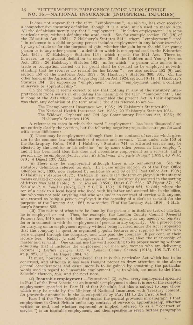 NO. 35.—NATIONAL INSURANCE (INDUSTRIAL INJURIES)  ¢ It does not appear that the term “‘employment’’, simpliciter, has ever. received a comprehensive statutory definition, though it is a word much used in many Acts. All the definitions merely say that “‘employment’”’ “includes employment ”’ in some particular way, without defining the word itself. See for example section 170 (18) of the Education Act, 1921; 7 Halsbury’s Statutes 214; where ‘“ employment’ used “in reference to a child or young person includes employment in any labour exercised by way of trade or for the purposes of gain, whether the gain be to the child or young person or to any other person ’’, a definition which is not reproduced in the Education Act, 1944; 37 Halsbury’s Statutes 123; which repeals the 1921 Act. There is, however, an equivalent definition in section 30 of the Children and Young Persons trade or occupation carried on for profit shall be deemed‘to be employed notwith- standing that he receives no reward for his labour’’: see also section 152 (6) and section 153 of the Factories Act, 1937; 30 Halsbury’s Statutes 300, 301. On the other hand, in the Agricultural Wages Regulation Act, 1924, section 16 (1) ; 1 Halsbury’s Statutes 134; the expression ‘“‘employment’”’ means “ employment under a contract of service or apprenticeship ’’. On the whole it seems correct to say that nothing in any of the statutory inter- pretation sections assists in elucidating the meaning of the term ‘‘employment’’, and in none of the Acts which most closely resembled the present Act in their approach was there any definition of the term at all: the Acts referred to are :— The Unemployment Insurance Act, 1935 ; 28 Halsbury’s Statutes 499. The National Health Insurance Act, 1936; 29 Halsbury’s Statutes 1064. The Widows’, Orphans’ and Old Age Contributory Pensions Act, 1936; 29 Halsbury’s Statutes 1198. A reference to cases in which the word ‘“‘ employment” has been discussed does not entirely clarify the position, but the following negative propositions are put forward with some diffidence :— (i) There may be employment although there is no contract of service which gives rise to the common law relationship of master and servant. Thus under rule 156 of the Bankruptcy Rules, 1915 ;1 Halsbury’s Statutes 744; substituted service may be effected by the creditor or his solicitor ‘‘ or by some other person in their employ ’’, and it has been held that this does not necessitate employment as a servant, and a person may be employed pro hac vice ; Re Blackman, Ex. parte Branfill (1892), 40 W.R. 670; 4:-Digest 137, 1259. (ii) There may be employment although there is no remuneration. See the statutory definitions referred to, ante. In a case under section 26 of the Post Office Offences Act, 1837, now replaced by sections 57 and 89 of the Post Office Act, 1908 ; 12 Halsbury’s Statutes 61, 72; PARKE, B., said that “‘ the term employed in this statute means engaged or occupied ”’ and thus a person who gratuitously assisted in the sorting of letters was held liable; R. v. Reason (1853), Dears C.C. 226; 37 Digest 374, 57. See also R. v. Foulkes (1875), L.R. 2 C.C.R. 150; 15 Digest 921, 70,746; where the son of a clerk to a local board who lived with his father and assisted him in the office, but who was not paid anything and who was under no contract of service with anyone, was treated as being a person employed in the capacity of a clerk or servant for the purposes of the Larceny Act, 1861, now section 17 of the Larceny Act, 1916; 4 Hals- bury’s Statutes 822. (iii) The nature of what is to be done by the person is in itself no test of whether he is employed or not. Thus, for example, the London County Council (General Powers) Act, 1910, section 4, defined an employment agency as any agency or registry for or in connection with the employment of persons in any capacity. On a prosecution for carrying on an employment agency without being licensed under the Act it appeared that the company in question organised popular lectures and supplied lecturers who were engaged through the company, and who paid the company 10 per cent. of their lecture fees. Ridley, J., said “employment”? meant “ more than the relationship of master and servant. One cannot use the word according to its proper meaning without admitting that it includes the employment of men and women who are delivering lectures’; Lecture League, Ltd. v. London County Council (1913), 108 L.T. 924, at p. 927, D.C.; 44 Digest 1304, 75. It must, however, be remembered that it is this particular Act which has to be construed, and although it has been thought proper to draw attention to the above general considerations and cases, more is to be gained by construing the particular words used in regard to “‘ insurable employment ’’, as to which, see notes to the First Schedule thereon, post, and the next note. (d) Insurable employment.—By section 1 (2), supra, every employment specified in Part I of the First Schedule is an insurable erhployment unless it is one of the excepted employments specified in Part II of that Schedule, but this is subject to regulations which may be made by the Minister of National Insurance, with Treasury consent, for preventing anomalies in the cases specified by Part III to the First Schedule. — Part I of the First Schedule first makes the general provision in paragraph 1 that employment in Great Britain under any contract of service or apprenticeship, whether written or oral, and whether expressed or implied (referred to as a “ contract: of service’) is an insurable employment, and then specifies in seven further paragraphs e 