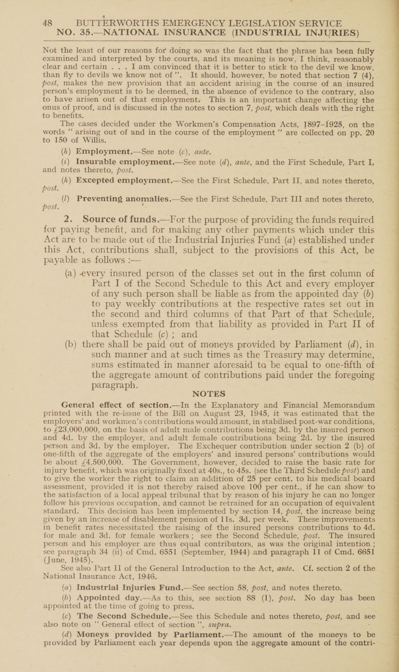 NO. 35.—NATIONAL INSURANCE (INDUSTRIAL INJURIES) Not the least of our reasons for doing so was the fact that the phrase has been fully examined and interpreted by the courts, and its meaning is now, I think, reasonably clear and certain . . . I am convinced that it is better to stick to the devil we know, than fly to devils we know not of” It should, however, be noted that section 7 (4), post, makes the new provision that an accident arising in the course of an insured person’s employment is to be deemed, in the absence of evidence to the contrary, also to have arisen out of that employment. This is an important change affecting the onus of proof, and is discussed in the notes to section 7, post, which deals with the es to benefits. words “ arising out of and in the course of the employment ’’ are collected on pp. 20 to 150 of Willis. (h) Employment.—See note (c), ante. (7) Insurable employment.—See note (d), ante, and the First Schedule, Part 4, and notes thereto, post. ; (k) Excepted employment.—See the First Schedule, Part i and notes thereto, post. (7) Preventing anomalies .—See the First Schedule, Part III and notes thereto, post. 2. Source of funds.—For the purpose of Dene the funds aad for paying benefit, and for making any other payments which under this Act are to be made out of the Industrial Injuries Fund (a) established under this Act, contributions shall, subject to the provisions of this Act, be payable as follows :— (a) every insured person of the classes set out in the first column of Part I of the Second Schedule to this Act and every employer of any such person shall be liable as from the appointed day (6) to pay weekly contributions at the respective rates set out in the second and third columns of that Part of that Schedule, unless exempted from that lability as provided in Part II of that Schedule. (c) ; and (b) there shall be paid out of moneys provided by Parliament (d), in sums estimated in manner aforesaid ta be equal to one-fifth of the aggregate amount of contributions paid under the foregoing paragraph. NOTES General effect of section.—In the Explanatory and Financial Memorandum printed with the re-issue of the Bill on August 23, 1945, it was estimated that the employers’ and workmen’s contributions would amount, in stabilised post-war conditions, to £23,000,000, on the basis of adult male contributions being 3d. by the insured person and 4d. by the employer, and ‘adult female contributions being 2d. by the insured person and 3d. by the employer. The Exchequer contribution under section 2 (b) of one-fifth of the aggregate of the employers’ and insured persons’ contributions would be about £4,500,000. The Government, however, decided to raise the basic rate for injury benefit, which was originally fixed at 40s., to 45s. (see the Third Schedule fost) and to give the worker the right to claim an addition of 25 per cent. to his medical board assessment, provided it is not thereby raised above 100 per cent., if he can show to the satisfaction of a local appeal tribunal that by reason of his injury he can no longer follow his previous occupation, and cannot be retrained for an occupation of equivalent standard. This decision has been implemented by section 14, post, the increase being given by an increase of disablement pension of lls. 3d. per week. These improvements in benefit rates necessitated the raising of the insured persons contributions to 4d. for male and 3d. for female workers; see the Second Schedule, post. The insured person and his employer are thus equal contributors, as was the original intention ; see paragraph 34 (ii) of Cmd. 6551 (September, 1944) and paragraph 11 of Cmd. 6651 (June, 1945). See also Part II of the General Introduction to the Act, ante. Cf. section 2 of the National Insurance Act, 1946. (a) Industrial Injuries Fund.—-See section 58, post, and notes thereto. (6) Appointed day.—As to this, see section 88 (1), post. No day has been appointed at the time of going to press. (c) The Second Schedule.—See this Schedule and notes thereto, post, and see also note on “‘ General effect of section ’’, supra. (d@) Moneys provided by Parliament.—The amount of the moneys to be provided by Parliament each year depends upon the aggregate amount of the contri-  