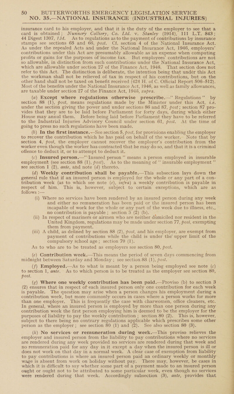 NO. 35. (INDUSTRIAL INJURIES)  insurance card to his employer, and that it is the duty of the employer to see that a card is obtained; Nunnery Colliery, Co. Lid. v. Stanley (1914), 111 L.T. 843; 44 Digest 1307, 734. Asto regulations as to the payment of contributions by insurance stamps see sections 65 and 66, post. Cf. section 4 of the National Insurance Act. As under the repealed Acts and under the National Insurance Act, 1946, employers’ contributions under this Act are presumably allowable as an expense when computing profits or gains for the purposes of income tax. But employees’ contributions are not so allowable, in distinction from such contributions under the National Insurance Act, which are allowable under section 27 of the Finance Act, 1946. That section does not refer to this Act. The distinction is deliberate, the intention being that under this Act the workman shall not be relieved of tax in respect of his contributions, but on the other hand shall not be taxed on benefit received (424 H. of C. Official Report 506-512). Most of the benefits under the National Insurance Act, 1946, as well as Oy. allowances, are taxable under section 27 of the Finance Act, 1946, supra. (a) Except where regulations otherwise prescribe.—‘‘ Regulations” by section 88 (1), post, means regulations made by the Minister under this Act, 12.e. under the section giving the power and under sections 86 and 87, post; section 87 pro- vides that they are to be laid before Parliament for forty days, during which either House may annul them. JBefore being laid before Parliament they have to be referred to the Industrial Injuries Advisory Council under section. 61, post. At the time of going to press no such regulations have been made. (6) In the first instance.—See section 5, post, for provisions enabling the employer to recover the contribution which he has paid on behalf of the worker. Note that by section 4, post, the employer cannot recover the employer’s contribution from the worker even though the worker has contracted that he may do so, and that it is a criminal offence to deduct it, or to attempt to deduct it. (c) Insured person.— Insured person’ means a person employed in insurable employment (see section 88 (1), fost). As to the meaning of “‘ insurable employment ”’ see section 1 (2), ante, ahd note (d) thereto. (qd) Weekly contribution shall be payable.—This subsection lays down the general rule that if an insured person is employed for the whole or any part of a con- tribution week (as to which see note (e), imfra) a weekly contribution is payable in respect of him. This is, however, subject to certain exceptions, which are as follows :— (i) Where no services have been rendered by an insured person during any week and either no remuneration has been paid or the insured person has been incapable of work for the whole or any part of the week due to illness, etc., no contribution is payable ; section 5 (2) (b). (ii) In respect of mariners or airmen who are neither domiciled nor resident in the United Kingdom, regulations may be made under section 77, post, exempting them from payment. (iii) A child, as defined by section 88 (2), post, and his employer, are exempt from payment of contributions while the child is under the’ upper limit of the compulsory school age; section 79 (1). As to who are to be treated as employers see section 80, post. (e) Contribution week.—This means the period of seven days commencing from midnight between Saturday and Monday ; see section 88 (1), post. (f) Employed.—As to what is meant by a person being employed see note (c) to section 1, ante. As to which person is to be treated as the employer see section 80, post. (zg) Where one weekly contribution has been paid.—Proviso (b) to section 3 (2) ensures that-in respect of each insured person only one contribution for each week is payable. The question may arise when a person changes his employment during a contribution week, but more commonly occurs in cases where a person works for more than one employer. This is frequently the case with charwomen, office cleaners, etc. In general, where an insured person is employed by more than one person during any contribution week the first person employing him. is deemed to be the employer for the purposes of liability to pay the weekly contribution ; section 80 (2). This is, however, subject to there being no contrary regulations applicable which prescribes some other person as the employer; see section 80 (1) and (2). See also section 80 (3). (h) No services: or remuneration during week.—tThis proviso relieves the employer and insured person from the liability to pay contributions where no services are rendered during any week provided no services are rendered during that week and no remuneration paid for any day in it except a day when the insured person is ill or does not work on that day in a normal week. A clear case of exemption from liability to pay contributions is where an insured person paid an ordinary weekly or monthly wage is absent from work on holiday without pay. There may, however, be cases in which it is difficult to say whether some part of a payment made to an insured person ought or ought not to be attributed to some particular week, even though no services were rendered during that week. Accordingly subsection (3), ante, provides that 