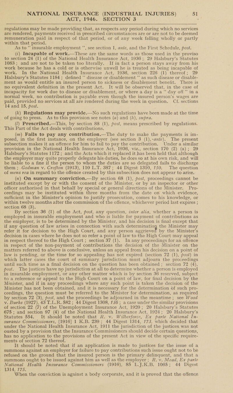 ACT, 1946. SECTION 3 := regulations may be made providing that, as respects any period during which no services are rendered, payments received in prescribed circumstances are or are not to be deemed remuneration paid in respect of that period, or of any week falling wholly or partly within that period. As to “insurable employment ”’, see section 1, ante, and the First Schedule, post. (¢) Incapable of work.—These are the same words as those used in the proviso to section 24 (1) of the National Health Insurance Act, 1936; 29 Halsbury’s Statutes 1083 ; and are not to be taken too literally. If in fact a person stays away from his work because he has a cold or is otherwise unwell he is treated as being incapable of work. In the National Health Insurance Act, 1936, section 226 (1) thereof; 29 Halsbury’s Statutes 1184 ; defined “ disease or disablement ’’ as such disease or disable- ment as would entitle an insured person to sickness or disablement benefit. There is no equivalent definition in the present Act. It will be observed that, in the case of incapacity for work due to disease or disablement, or where a day is a “ day off” ina normal week, no contribution is payable even though the insured person’s wages are paid, provided no services at all are rendered during the week in question. Cf. sections “14 and 15, post. (k) Regulations may provide.—No such regulations have been made at the time of going to press. As to this provision see notes (a) and (h), supra. (2) Prescribed.—This, by section 88 (1), post, means prescribed by regulations. This Part of the Act deals with contributions. (m) Fails to pay any contribution.—The duty to make the payments is im- posed, in the first instance, on the employer (see section 3 (1),+ante). The present subsection makes it an offence for him to fail to pay the contribution. Under a similar provision in the National Health Insurance Act, 1936, viz., section 170 (2) (a); 29 Halsbury’s Statutes 1172 ; and the Acts which it replaced it has been held that although the employer may quite properly delegate his duties, he does so at his own risk, and will be liable to a fine if the person to whom the duties are so delegated fails to discharge them ; Godman v. Crofton (1913), 110 L.T. 387; 44 Digest 1310, 750. The question of mens rea in regard to the offence created by this subsection does not appear to arise. (x) On summary conviction.—By section 68 (1), post, proceedings cannot be instituted except by or with the consent of the Minister, or by an inspector or other officer authorised in that behalf by special or general directions of the Minister. Pro- ceedings may be instituted within three months from the date on which evidence, sufficient in the Minister’s opinion to justify prosecution, comes to his knowledge, or within twelve months after the commission of the offence, whichever period last expires ; section 68 (3). By section 36 (1) of the Act, post, any question, inter alia, whether a person is employed in insurable employment and who is liable for payment of contributions as the employer, is to be determined by the Minister, and his decision is final except that if any question of law arises in connection with such ee the Minister may refer it for decision to the High Court, and any person aggrieved by the Minister’s decision in cases where he does not so refer a point of law to the High Court may appeal in respect thereof to the High Court ; section 37 (1). In any proceedings for an offence in respect of the non-payment of contributions the decision of the Minister on the matters referred to above is conclusive, unless an appeal from his decision on a point of law is pending, or the time for so appealing has not expired (section 72 (1), post) in which latter cases the court of summary jurisdiction must adjourn the proceedings until such time as a final decision on the question has been obtained ; section 72 (4), post. The justices have no jurisdiction at all to determine whether a person is employed in insurable employment, or any other matter which is by section 36 reserved, subject to a reference or appeal to the High Court on a point of law, for final decision by the Minister, and if in any proceedings where any such point is taken the decision of the Minister has not been obtained, and it is necessary for the determination of such pro- ceedings, the question must be referred to the Minister for determination, as required by section 72 (3), post, and the proceedings be adjourned in the meantime ; see Wood v. Burke (1927), 43 T.L.R. 582 ; 44 Digest 1308, 736 ; a case under the similar provisions of section 22 (7) of the Unemployment Insurance Act, 1920; 20 Halsbury’s Statutes 675 ; and section 97 (4) of the National Health Insurance Act, 1924; 20 Halsbury’s Statutes 554. It should be noted that R. v. Wilberforce, Ex parte National In- surance Commissioners, [1916] 1 K.B. 239; 44 Digest 1314, 773, which decided that under the National Health Insurance Act, 1911 the jurisdiction of the justices. was not ousted by a provision that the Insurance Commissioners should decide certain questions, has no application to the provisions of the present Act in view of the specific require- ments of section 72 thereof. It should be noted that if an application is made to justices for the issue of a summons against an employer for failure to pay contributions such issue ought not to be refused on the ground that the insured person is the primary delinquent, and that a summons ought to be issued against him as well as the employer; R. v. Mead, Ex parte National Health Insurance Commissioners (1916), 85 L.J.K.B. 1065; 44 Digest 1314, 775. When the conviction is against a body corporate, and it is proved that the offence