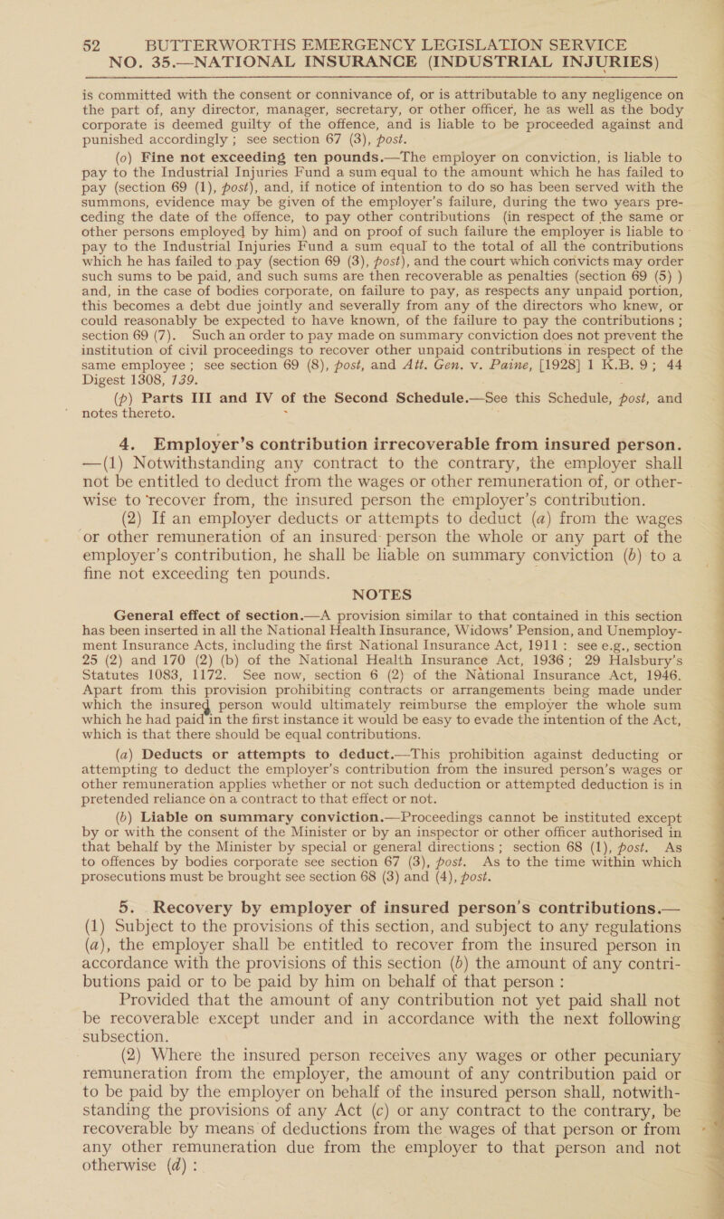 NO. 35.—NATIONAL INSURANCE (INDUSTRIAL INJURIES) is committed with the consent or connivance of, or is attributable to any negligence on the part of, any director, manager, secretary, or other officer, he as well as the body corporate is deemed guilty of the offence, and is liable to be proceeded against and punished accordingly ; see section 67 (3), post. (o) Fine not exceeding ten pounds.—The employer on conviction, is liable to pay to the Industrial Injuries Fund a sum equal to the amount which he has failed to pay (section 69 (1), post), and, if notice of intention to do so has been served with the summons, evidence may be given of the employer’s failure, during the two years pre- ceding the date of the offence, to pay other contributions (in respect of the same or other persons employed by him) and on proof of such failure the employer is liable to - pay to the Industrial Injuries Fund a sum equal to the total of all the contributions which he has failed to pay (section 69 (3), post), and the court which convicts may order such sums to be paid, and such sums are then recoverable as penalties (section 69 (5) ) and, in the case of bodies corporate, on failure to pay, as respects any unpaid portion, this becomes a debt due jointly and severally from any of the directors who knew, or could reasonably be expected to have known, of the failure to pay the contributions ; section 69 (7). Such an order to pay made on summary conviction does not prevent the institution of civil proceedings to recover other unpaid contributions in respect of the same employee ; see section 69 (8), post, and Att. Gen. v. Paine, [1928] 1 K.B.9; 44 Digest 1308, 739. : 5 (p) Parts III and IV of the Second Schedule.—See this Schedule, post, and notes thereto. 7 ; 4. Employer’s contribution irrecoverable from insured person. —(1) Notwithstanding any contract to the contrary, the employer shall not be entitled to deduct from the wages or other remuneration of, or other- wise to ‘recover from, the insured person the employer’s contribution. (2) If an employer deducts or attempts to deduct (a) from the wages or other remuneration of an insured person the whole or any part of the employer’s contribution, he shall be liable on summary conviction (6) to a fine not exceeding ten pounds. ; NOTES General effect of section.—A provision similar to that contained in this section has been inserted in all the National Health Insurance, Widows’ Pension, and Unemploy- ment Insurance Acts, including the first National Insurance Act, 1911: see e.g., section 25 (2) and 170 (2) (b) of the National Health Insurance Act, 1936; 29 Halsbury’s Statutes 1083, 1172. See now, section 6 (2) of the National Insurance Act, 1946. Apart from this provision prohibiting contracts or arrangements being made under which the insured person would ultimately reimburse the employer the whole sum which he had paid in the first instance it would be easy to evade the intention of the Act, which is that there should be equal contributions. (a) Deducts or attempts to deduct.—This prohibition against deducting or attempting to deduct the employer’s contribution from the insured person’s wages or other remuneration applies whether or not such deduction or attempted deduction is in pretended reliance on a contract to that effect or not. (6) Liable on summary conviction.—Proceedings cannot be instituted except by or with the consent of the Minister or by an inspector or other officer authorised in that behalf by the Minister by special or general directions ; section 68 (1), post. As to offences by bodies corporate see section 67 (3), post. As to the time within which prosecutions must be brought see section 68 (3) and (4), post. 5. Recovery by employer of insured person’s contributions.— (1) Subject to the provisions of this section, and subject to any regulations (a), the employer shall be entitled to recover from the insured person in accordance with the provisions of this section (0) the amount of any contri- butions paid or to be paid by him on behalf of that person : Provided that the amount of any contribution not yet paid shall not be recoverable except under and in accordance with the next following subsection. (2) Where the insured person receives any wages or other pecuniary remuneration from the employer, the amount of any contribution paid or to be paid by the employer on behalf of the insured person shall, notwith- standing the provisions of any Act (c) or any contract to the contrary, be recoverable by means of deductions from the wages of that person or from any other remuneration due from the employer to that person and not otherwise (d) :. 