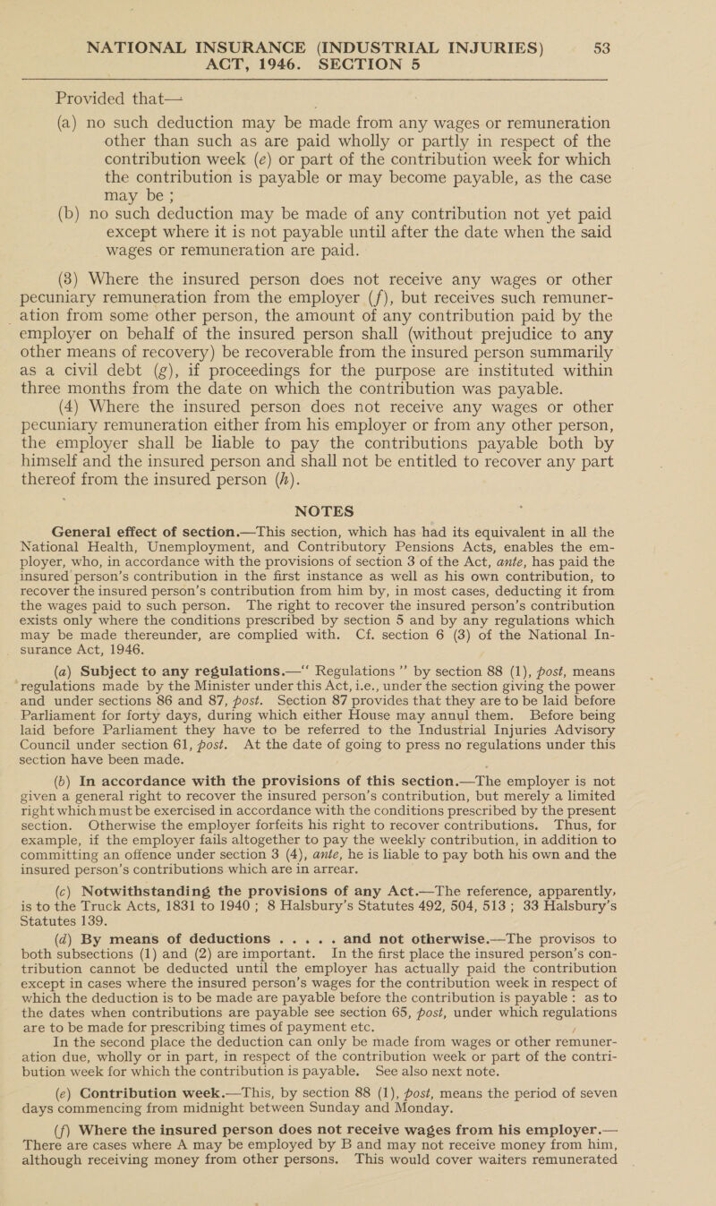 ACT, 1946. SECTION 5 Provided that— (a) no such deduction may be made from any wages or remuneration other than such as are paid wholly or partly in respect of the contribution week (e) or part of the contribution week for which the contribution is payable or may become payable, as the case may be ; (b) no such deduction may be made of any contribution not yet paid except where it is not payable until after the date when the said wages or remuneration are paid. : (3) Where the insured person does not receive any wages or other pecuniary remuneration from the employer (/), but receives such remuner- _ ation from some other person, the amount of any contribution paid by the employer on behalf of the insured person shall (without prejudice to any other means of recovery) be recoverable from the insured person summarily as a civil debt (g), if proceedings for the purpose are instituted within three months from the date on which the contribution was payable. (4) Where the insured person does not receive any wages or other pecuniary remuneration either from his employer or from any other person, the employer shall be liable to pay the contributions payable both by himself and the insured person and shall not be entitled to recover any part thereof from the insured person (h). NOTES General effect of section.—This section, which has had its equivalent in all the National Health, Unemployment, and Contributory Pensions Acts, enables the em- ployer, who, in accordance with the provisions of section 3 of the Act, ante, has paid the insured person’s contribution in the first instance as well as his own contribution, to recover the insured person’s contribution from him by, in most cases, deducting it from the wages paid to such person. The right to recover the insured person’s contribution exists only where the conditions prescribed by section 5 and by any regulations which may be made thereunder, are complied with. Cf. section 6 (3) of the National In- surance Act, 1946. (2) Subject to any regulations.—‘‘ Regulations ”’ by section 88 (1), fost, means ‘regulations made by the Minister under this Act, i.e., under the section giving the power and under sections 86 and 87, post. Section 87 provides that they are to be laid before Parliament for forty days, during which either House may annul them. Before being laid before Parliament they have to be referred to the Industrial Injuries Advisory Council under section 61, post. At the date of going to press no regulations under this section have been made. (6) In accordance with the provisions of this section.—The employer is not given a general right to recover the insured person’s contribution, but merely a limited right which must be exercised in accordance with the conditions prescribed by the present section. Otherwise the employer forfeits his right to recover contributions. Thus, for example, if the employer fails altogether to pay the weekly contribution, in addition to committing an offence under section 3 (4), ante, he is liable to pay both his own and the insured person’s contributions which are in arrear. (c) Notwithstanding the provisions of any Act.—The reference, apparently, is to the Truck Acts, 1831 to 1940; 8 Halsbury’s Statutes 492, 504, 513; 33 Halsbury’s Statutes 139. (2) By means of deductions ..... and not otherwise.—The provisos to both subsections (1) and (2) areimportant. In the first place the insured person’s con- tribution cannot be deducted until the employer has actually paid the contribution except in cases where the insured person’s wages for the contribution week in respect of which the deduction is to be made are payable before the contribution is payable: as to the dates when contributions are payable see section 65, fost, under which eae rione are to be made for prescribing times of payment etc. In the second place the deduction can only be made from wages or other remuner- ation due, wholly or in part, in respect of the contribution week or part of the contri- bution week for which the contribution is payable. See also next note. (e) Contribution week.—This, by section 88 (1), post, means the period of seven days commencing from midnight between Sunday and Monday. (f) Where the insured person does not receive wages from his employer.— There are cases where A may be employed by B and may not receive money from him, although receiving money from other persons. This would cover waiters remunerated