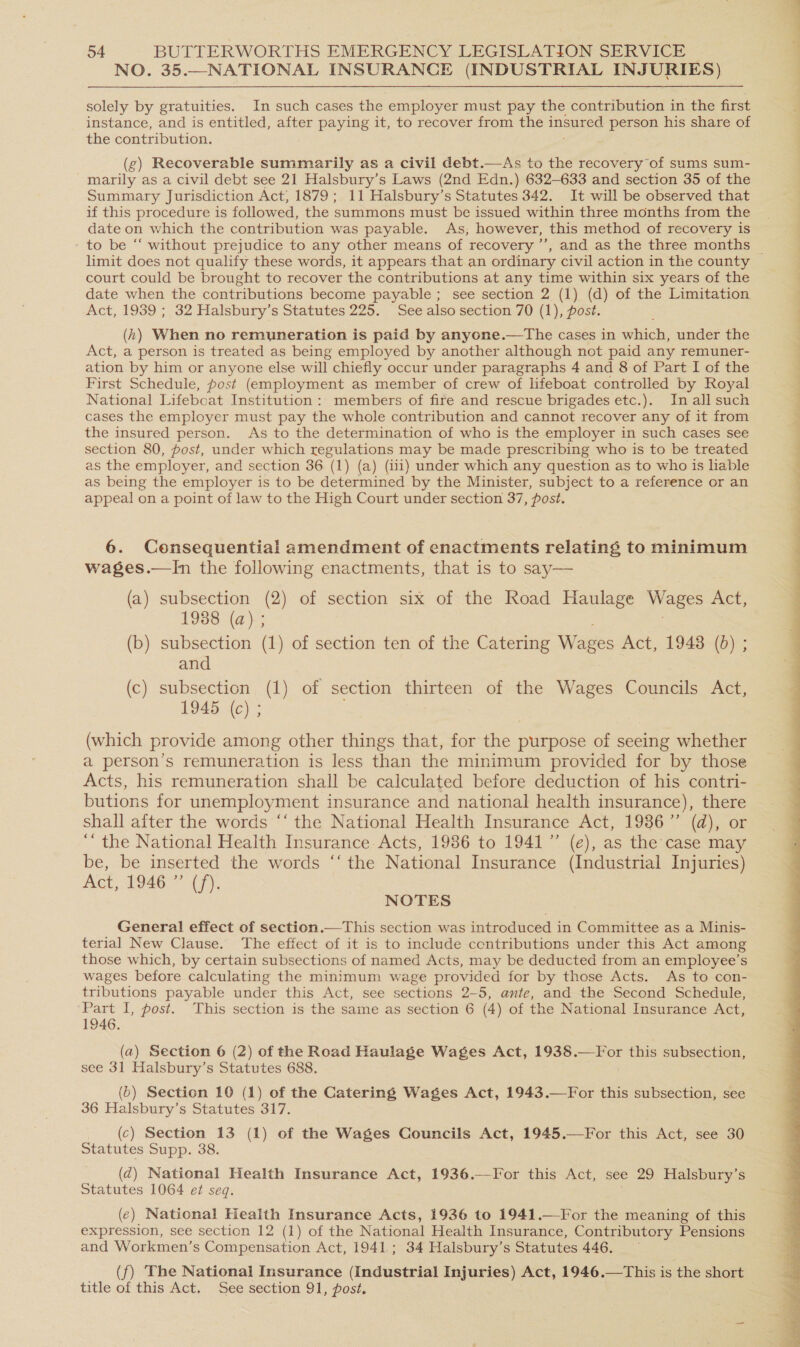 NO. 35.—NATIONAL INSURANCE (INDUSTRIAL INJURIES) solely by gratuities. In such cases the employer must pay the contribution in the first instance, and is entitled, after paying it, to recover from the insured person his share of the contribution. (g) Recoverable summarily as a civil debt.—As to the recovery of sums sum- marily as a civil debt see 21 Halsbury’s Laws (2nd Edn.) 632-633 and section 35 of the Summary Jurisdiction Act, 1879; 11 Halsbury’s Statutes 342. It will be observed that if this procedure is followed, the summons must be issued within three months from the date on which the contribution was payable. As; however, this method of recovery is limit does not qualify these words, it appears that an ordinary civil action in the county court could be brought to recover the contributions at any time within six years of the date when the contributions become payable ; see section 2 (1) (d) of the Limitation Act, 1939 ; 32 Halsbury’s Statutes 225. See also section 70 (1), post. (h) When no remuneration is paid by anyone.—The cases in which, under the Act, a person is treated as being employed by another although not paid any remuner- ation by him or anyone else will chiefly occur under paragraphs 4 and 8 of Part I of the First Schedule, post (employment as member of crew of lifeboat controlled by Royal National Lifebcat Institution: members of fire and rescue brigades etc.). In all such cases the employer must pay the whole contribution and cannot recover any of it from the insured person. As to the determination of who is the employer in such cases see section 80, post, under which regulations may be made prescribing who is to be treated as the employer, and section 36 (1) (a) (iii) under which any question as to who is liable as being the employer is to be determined by the Minister, subject to a reference or an appeal on a point of law to the High Court under section 37, post. 6. Censequential amendment of enactments relating to minimum wages.—In the following enactments, that is to say— (a) subsection (2) of section six of the Road Haulage Wages Act, 1938 (a) ; (b) subsection (1) of section ten of the Catering Wages Act, 1943 (bd) ; and (c) subsection (1) of section thirteen of the Wages Councils Act, 1945 (c) ; (which provide among other things that, for the pees of seeing whether a person’s remuneration is less than the minimum provided for by those Acts, his remuneration shall be calculated before deduction of his contri- butions for unemployment insurance and national health insurance), there shall after the words ‘‘ the National Health Insurance Act, 19386” (d), or ‘“ the National Health Insurance Acts, 1986 to 1941” (e), as the case may be, be inserted the words ‘‘ the National Insurance (Industrial Injuries) Act, L946 (7), NOTES General effect of section.—This section was introduced in Committee as a Minis- terial New Clause. The effect of it is to include centributions under this Act among those which, by certain subsections of named Acts, may be deducted from an employee’s wages before calculating the minimum wage provided for by those Acts. As to con- tributions payable under this Act, see sections 2-5, ante, and the Second Schedule, Part I, post. This section is the same as section 6 (4) of the National Insurance Act, 1946. (a) Section 6 (2) see 31 Halsbury’s Statutes 688. (b) Section 10 (1) of the Catering Wages Act, 1943.—For this subsection, see 36 Halsbury’s Statutes 317. (c) Section 13 (1) of the Wages Councils Act, 1945.—For this Act, see 30 Statutes Supp. 38. (z@) National Health Insurance Act, 1936.—For this Act, see 29 Halsbury’s Statutes 1064 et seq. (ec) National Health Insurance Acts, 1936 to 1941.—For the meaning of this expression, see section 12 (1) of the National Health Insurance, Contributory Pensions and Workmen’s Compensation Act, 1941; 34 Halsbury’s Statutes 446. (f) The National Insurance (Industrial Injuries) Act, 1946.—This is the short title of this Act. See section 91, post.
