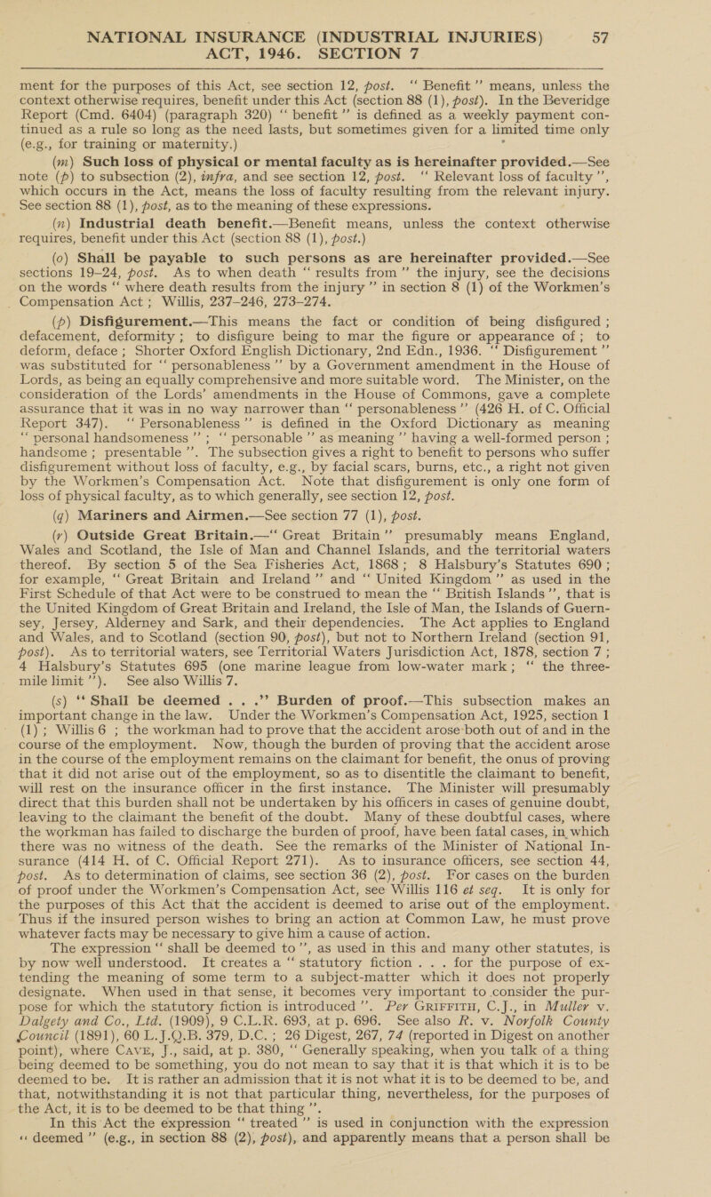 ACT, 1946. SECTION 7 ment for the purposes of this Act, see section 12, post. ‘‘ Benefit ’’ means, unless the context otherwise requires, benefit under this Act (section 88 (1), post). In the Beveridge Report (Cmd. 6404) (paragraph 320) “‘ benefit ’’ is defined as a weekly payment con- tinued as a rule so long as the need lasts, but sometimes given for a limited time only (e.g., for training or maternity, ) (m) Such loss of physical or mental faculty as is hereinafter provided.—See note (p) to subsection (2), fra, and see section 12, post. ‘‘ Relevant loss of faculty ”’ which occurs in the Act, means the loss of faculty resulting from the relevant injury. See section 88 (1), post, as to the meaning of these expressions. (xn) Industrial death benefit.—Benefit means, unless the context otherwise requires, benefit under this Act (section 88 (1), post.) (0) Shall be payable to such persons as are hereinafter provided.—See sections 19-24, post. As to when death “results from ’”’ the injury, see the decisions on the words “‘ where death results from the injury ” in section 8 (1) of the Workmen’s _ Compensation Act; Willis, 237-246, 273-274. (p) Disfigurement.—This means the fact or condition of being disfigured ; defacement, deformity ; to disfigure being to mar the figure or appearance of; to deform, deface ; Shorter Oxford English Dictionary, 2nd Edn., 1936. ‘‘ Disfigurement ”’ was substituted for “‘ personableness’’ by a Government amendment in the House of Lords, as being an equally comprehensive and more suitable word. The Minister, on the consideration of the Lords’ amendments in the House of Commons, gave a complete assurance that it was in no way narrower than “‘ personableness ’’ (426 H. of C. Official Report 347). ‘‘ Personableness”’ is defined in the Oxford Dictionary as meaning “personal handsomeness ’’; ‘“‘ personable ’’ as meaning ’’ having a well-formed person ; handsome ; presentable ’’’. The subsection gives a right to benefit to persons who suffer disfigurement without loss of faculty, e.g., by facial scars, burns, etc., a right not given by the Workmen’s Compensation Act. Note that disfigurement is only one form of loss of physical faculty, as to which generally, see section 12, post. (q) Mariners and Airmen.—See section 77 (1), post. (vy) Outside Great Britain.—“ Great Britain’? presumably means England, Wales and Scotland, the Isle of Man and Channel Islands, and the territorial waters thereof. By section 5 of the Sea Fisheries Act, 1868; 8 Halsbury’s Statutes 690 ; for example, “‘ Great Britain and Ireland” and “‘ United Kingdom ”’ as used in the First Schedule of that Act were to be construed to mean the “ British Islands ’’, that is the United Kingdom of Great Britain and Ireland, the Isle of Man, the Islands of Guern- sey, Jersey, Alderney and Sark, and their dependencies. The Act applies to England and Wales, and to Scotland (section 90, post), but not to Northern Ireland (section 91, post). As to territorial waters, see Territorial Waters Jurisdiction Act, 1878, section 7 ; 4 Halsbury’s Statutes 695 (one marine league from low-water mark; ‘“ the three- mile imit’’). See also Willis 7. (s) ‘* Shall be deemed .. .’’ Burden of proof.—This subsection makes an important change in the law. Under the Workmen’s Compensation Act, 1925, section 1 (1) ; Willis 6 ; the workman had to prove that the accident arose-both out of and in the course of the employment. Now, though the burden of proving that the accident arose in the course of the employment remains on the claimant for benefit, the onus of proving that it did not arise out of the employment, so as to disentitle the claimant to benefit, will rest on the insurance officer in the first instance. The Minister will presumably direct that this burden shall not be undertaken by his officers in cases of genuine doubt, leaving to the claimant the benefit of the doubt. Many of these doubtful cases, where the workman has failed to discharge the burden of proof, have been fatal cases, in which there was no witness of the death. See the remarks of the Minister of National In- surance (414 H. of C. Official Report 271). As to insurance officers, see section 44, post. As to determination of claims, see section 36 (2), post. For cases on the burden of proof under the Workmen’s Compensation Act, see Willis 116 e¢ seg. It is only for the purposes of this Act that the accident is deemed to arise out of the employment. Thus if the insured person wishes to bring an action at Common Law, he must prove whatever facts may be necessary to give him a cause of action. The expression “‘ shall be deemed to”’, as used in this and many other statutes, is by now well understood. It creates a “ statutory fiction... for the purpose of ex- tending the meaning of some term to a subject-matter which it does not properly designate. When used in that sense, it becomes very important to consider the pur- pose for which the statutory fiction is introduced ’”’. Perv GRIFFITH, C.J., in Muller v. Dalgety and Co., Lid. (1909), 9 C.L.R. 693, at p. 696. See also Ff. v. Norfolk County Council (1891), 60 L.J.Q.B. 379, D.C. ; 26 Digest, 267, 74 (reported in Digest on another point), where Cave, J., said, at p. 380, ‘“‘ Generally speaking, when you talk of a thing being deemed to be something, you do not mean to say that it is that which it is to be deemed to be. It is rather an admission that it is not what it is to be deemed to be, and that, notwithstanding it is not that particular thing, nevertheless, for the purposes of the Act, it is to be deemed to be that thing ’’. In this Act the expression “ treated ’’ is used in conjunction with the expression «deemed ”’ (e.g., in section 88 (2), post), and apparently means that a person shall be