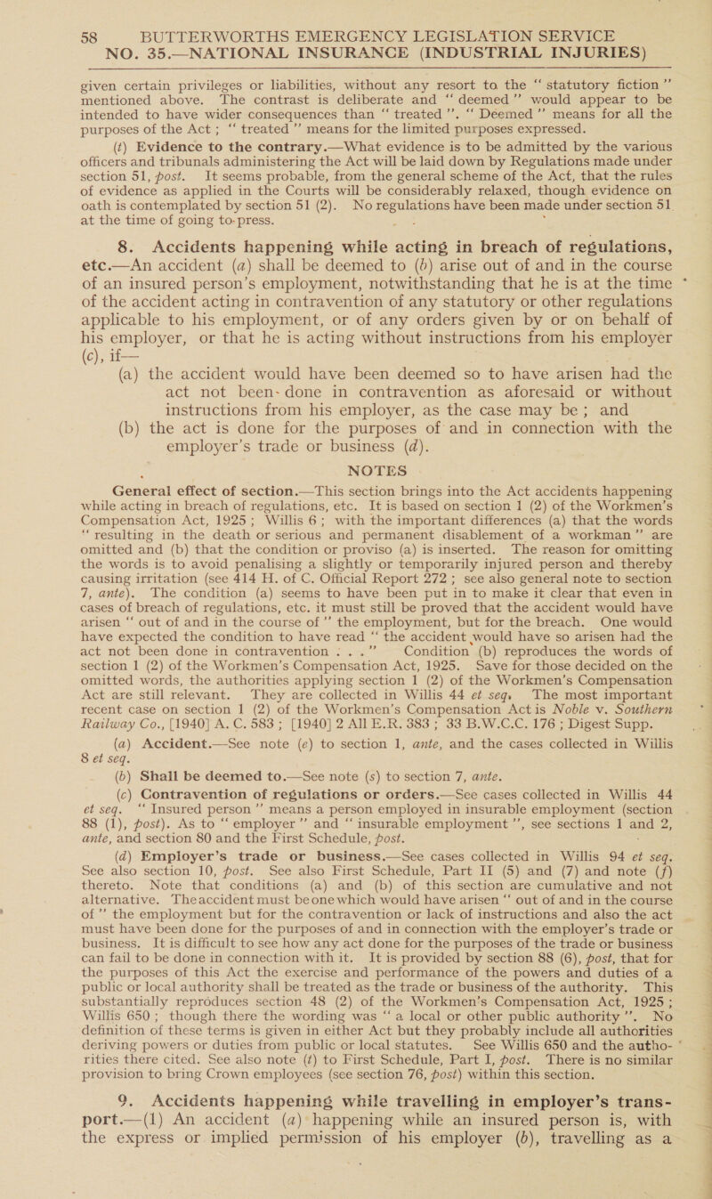 NO. 35.—NATIONAL INSURANCE (INDUSTRIAL INJURIES)  ce given certain privileges or liabilities, without any resort to the “ statutory fiction ” mentioned above. The contrast is deliberate and “‘ deemed’ would appear to be intended to have wider consequences than “ treated ’’. “‘ Deemed ”’ means for all the purposes of the Act ; “‘ treated ’”’ means for the limited purposes expressed. (t) Evidence to the contrary.—What evidence is to be admitted by the various officers and tribunals administering the Act will be laid down by Regulations made under section 51, post. It seems probable, from the general scheme of the Act, that the rules of evidence as applied in the Courts will be considerably relaxed, though evidence on at the time of going to-press. 8. Accidents happening while acting in breach of regulations, etc.—An accident (a) shall be deemed to (0) arise out of and in the course of an insured person’s employment, notwithstanding that he is at the time of the accident acting in contravention of any statutory or other regulations applicable to his employment, or of any orders given by or on behalf of his employer, or that he is acting without instructions from his employer (c), 1f— (a) the accident would have been deemed so to have arisen had the act not been- done in contravention as aforesaid or without instructions from his employer, as the case may be; and (b) the act is done for the purposes of and in connection with the employer's trade or business (d). NOTES General effect of section.—This section brings into the Act accidents happening while acting in breach of regulations, etc. It is based on section 1 (2) of the Workmen’s Compensation Act, 1925; Willis 6; with the important differences (a) that the words “resulting in the death or serious and permanent disablement of a workman” are omitted and (b) that the condition or proviso (a) is inserted. The reason for omitting the words is to avoid penalising a slightly or temporarily injured person and thereby causing irritation (see 414 H. of C. Official Report 272 ; see also general note to section 7, ante). The condition (a) seems to have been put in to make it clear that even in cases of breach of regulations, etc. it must still be proved that the accident would have arisen ‘‘ out of and in the course of’ the employment, but for the breach. One would have expected the condition to have read “ the accident would have so arisen had the act not been done in contravention :..” Condition (b) reproduces the words of section | (2) of the Workmen’s Compensation Act, 1925. Save for those decided on the omitted words, the authorities applying section 1 (2) of the Workmen’s Compensation Act are still relevant. They are collected in Willis 44 et seq. The most important recent case on section I (2) of the Workmen’s Compensation Actis Noble v. Southern Railway Co., [1940] A. C. 583 ; [1940] 2 All E.R. 383 ; 33 B.W.C.C. 176 ; Digest Supp. (a) Accident.—See note (e) to section 1, ante, and the cases collected in Wiilis 8 et seq. (6) Shall be deemed to.—See note (s) to section 7, ante. (c) Contravention of regulations or orders.—See cases collected in Willis 44 et seq. ‘“‘ Insured person’ means a person employed in insurable employment (section 88 (1), post). As to ‘“‘ employer ’”’ and “ insurable employment ’’, see sections 1 and 2, ante, and section 80 and the First Schedule, post. : (2) Employer’s trade or business.—See cases collected in Willis 94 e¢ seq. See also section 10, post. See also First Schedule, Part II (5) and (7) and note (f) thereto. Note that conditions (a) and (b) of this section are cumulative and not alternative. Theaccident must beone which would have arisen “‘ out of and in the course of” the employment but for the contravention or lack of instructions and also the act must have been done for the purposes of and in connection with the employer’s trade or business. It is difficult to see how any act done for the purposes of the trade or business can fail to be done in connection with it. It is provided by section 88 (6), post, that for the purposes of this Act the exercise and performance of the powers and duties of a public or local authority shall be treated as the trade or business of the authority. This substantially reproduces section 48 (2) of the Workmen’s Compensation Act, 1925 ; Willis 650 ; though there the wording was ‘“‘a local or other public authority’. No definition of these terms is given in either Act but they probably include all authorities  rities there cited. See also note (¢) to First Schedule, Part I, post. There is no similar provision to bring Crown employees (see section 76, post) within this section. 9. Accidents happening while travelling in employer’s trans- port.—(1) An accident (a2) happening while an insured person is, with the express or impled permission of his employer (0), travelling as a } : | , 2