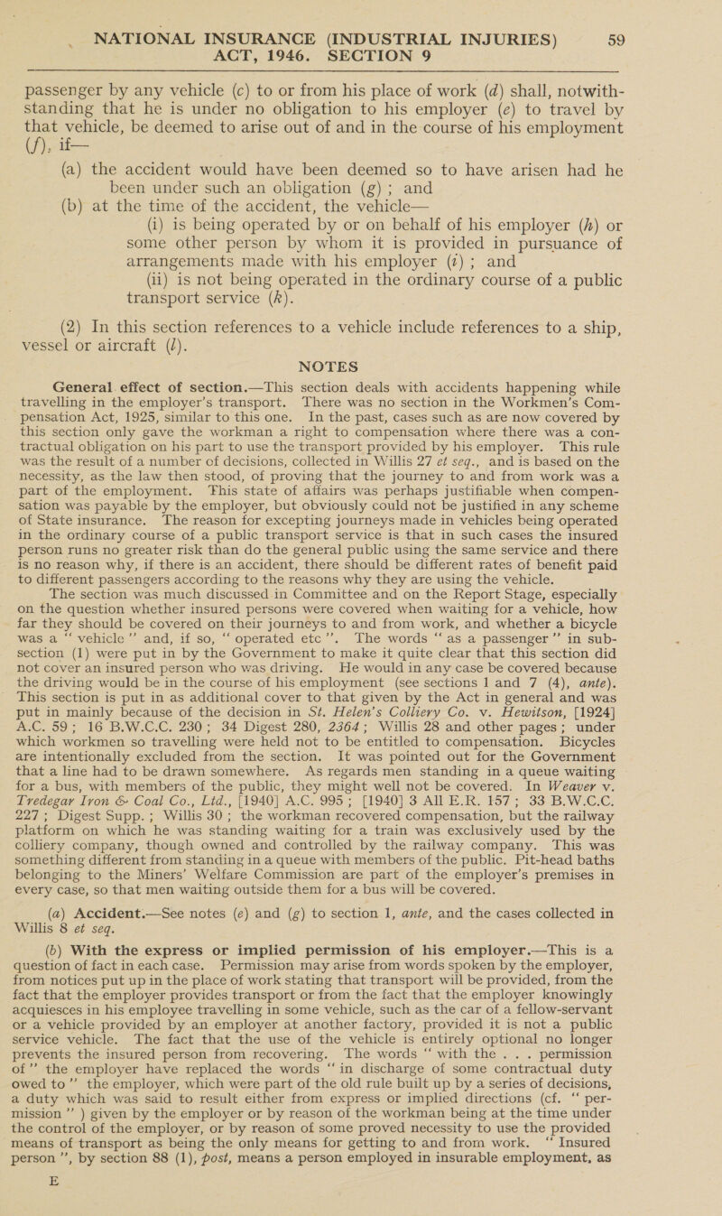 ACT, 1946. SECTION 9 passenger by any vehicle (c) to or from his place of work (d) shall, notwith- standing that he is under no obligation to his employer (e) to travel by oe vehicle, be deemed to arise out of and in the course of his employment ), if— (a) the accident would have been deemed so to have arisen had he been under such an obligation (g); and (b) at the time of the accident, the vehicle— (i) is being operated by or on behalf of his employer () or some other person by whom it is provided in pursuance of arrangements made with his employer (7); and (i1) is not being operated in the ordinary course of a public transport service (f).  (2) In this section references to a vehicle include references to a ship, vessel or aircraft (/). NOTES General. effect of section.—This section deals with accidents happening while travelling in the employer’s transport. There was no section in the Workmen’s Com- pensation Act, 1925, similar to this one. In the past, cases such as are now covered by this section only gave the workman a right to compensation where there was a con- tractual obligation on his part to use the transport provided by his employer. This rule was the result of a number of decisions, collected in Willis 27 e¢ seg., and is based on the necessity, as the law then stood, of proving that the journey to and from work was a part of the employment. ‘This state of affairs was perhaps justifiable when compen- sation was payable by the employer, but obviously could not be justified in any scheme of State insurance. The reason for excepting journeys made in vehicles being operated in the ordinary course of a public transport service is that in such cases the insured person runs no greater risk than do the general public using the same service and there is no reason why, if there is an accident, there should be different rates of benefit paid to different passengers according to the reasons why they are using the vehicle. The section was much discussed. in Committee and on the Report Stage, especially on the question whether insured persons were covered when waiting for a vehicle, how far they should be covered on their journeys to and from work, and whether a bicycle was a “‘ vehicle’’ and, if so, “‘ operated etc’’. The words “‘ as a passenger ’”’ in sub- section (1) were put in by the Government to make it quite clear that this section did not cover an insured person who was driving. He would in any case be covered because the driving would be in the course of his employment (see sections 1 and 7 (4), ante). This section is put in as additional cover to that given by the Act in general and was put in mainly because of the decision in St. Helen’s Colliery Co. v. Hewitson, [1924] A.C. 59; 16 B.W.C.C. 230; 34 Digest 280, 2364; Willis 28 and other pages; under which workmen so travelling were held not to be entitled to compensation. Bicycles are intentionally excluded from the section. It was pointed out for the Government that a line had to be drawn somewhere. As regards men standing in a queue waiting for a bus, with members of the public, they might well not be covered. In Weaver v. Tvedegay Iron &amp; Coal Co., Lid., [1940] A.C. 995; [1940] 3 All E.R. 157; 33 B.W.C.C. 227; Digest Supp.; Willis 30; the workman recovered compensation, but the railway platform on which he was standing waiting for a train was exclusively used by the colliery company, though owned and controlled by the railway company. This was something different from standing in a queue with members of the public. Pit-head baths belonging to the Miners’ Welfare Commission are part of the employer’s premises in every case, so that men waiting outside them for a bus will be covered. (a) Accident.—See notes (e) and (g) to section 1, ante, and the cases collected in Willis 8 et seq. (6) With the express or implied permission of his employer.—tThis is a question of fact in each case. Permission may arise from words spoken by the employer, from notices put up in the place of work stating that transport will be provided, from the fact that the employer provides transport or from the fact that the employer knowingly acquiesces in his employee travelling in some vehicle, such as the car of a fellow-servant or a vehicle provided by an employer at another factory, provided it is not a public service vehicle. The fact that the use of the vehicle is entirely optional no longer prevents the insured person from recovering. The words “ with the . . . permission of’ the employer have replaced the words “‘in discharge of some contractual duty owed to”’ the employer, which were part of the old rule built up by a series of decisions, a duty which was said to result either from express or implied directions (cf. ‘“‘ per- mission ’”’ ) given by the employer or by reason of the workman being at the time under the control of the employer, or by reason of some proved necessity to use the provided means of transport as being the only means for getting to and from work. ‘“‘ Insured person ’’, by section 88 (1), post, means a person employed in insurable employment, as E